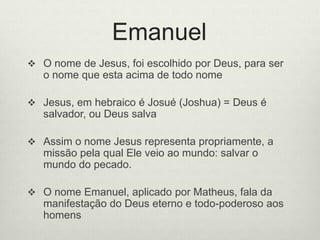 Emanuel
 O nome de Jesus, foi escolhido por Deus, para ser
o nome que esta acima de todo nome
 Jesus, em hebraico é Josué (Joshua) = Deus é
salvador, ou Deus salva
 Assim o nome Jesus representa propriamente, a
missão pela qual Ele veio ao mundo: salvar o
mundo do pecado.
 O nome Emanuel, aplicado por Matheus, fala da
manifestação do Deus eterno e todo-poderoso aos
homens
 