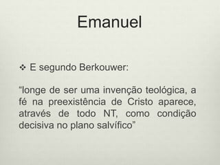 Emanuel
 E segundo Berkouwer:
“longe de ser uma invenção teológica, a
fé na preexistência de Cristo aparece,
através de todo NT, como condição
decisiva no plano salvífico”
 