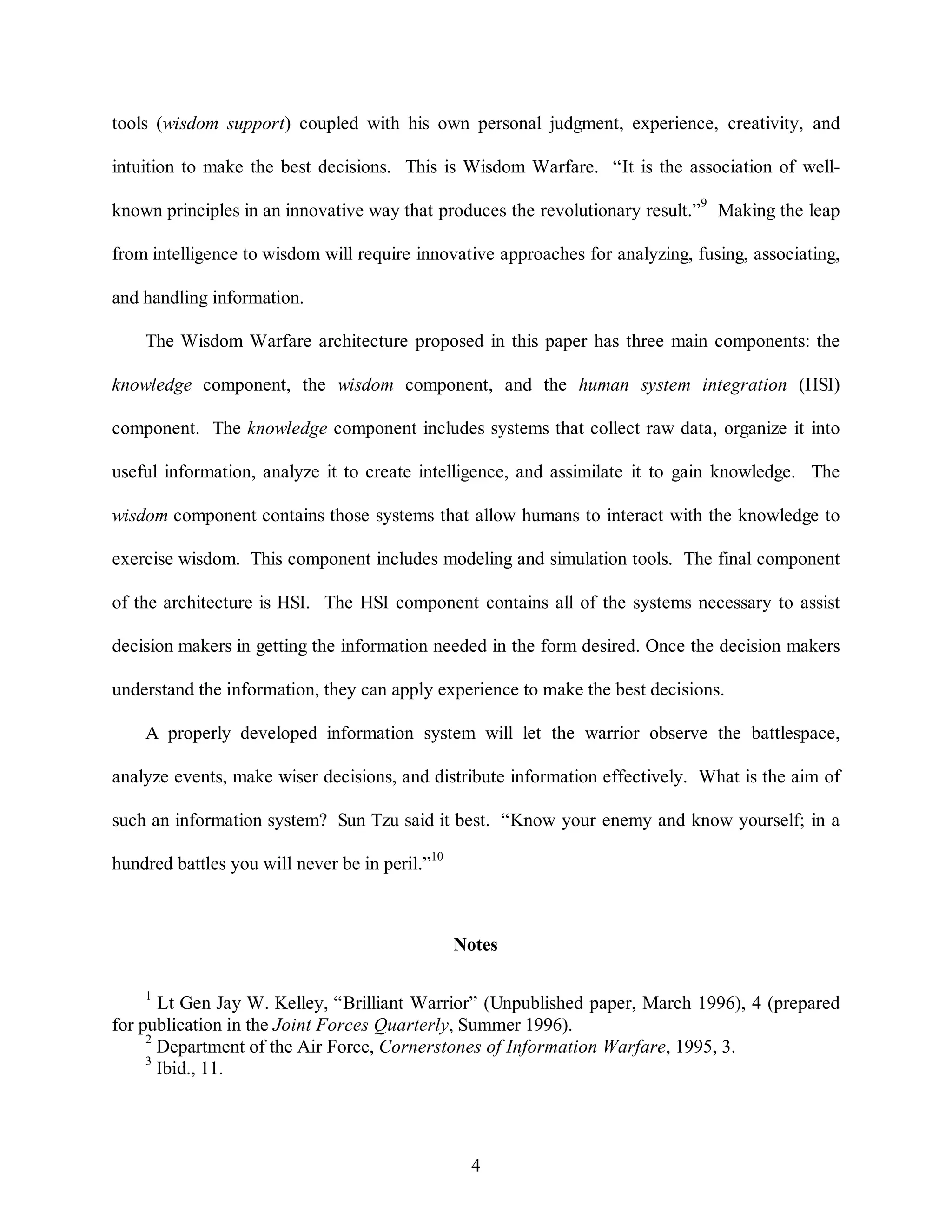 tools (wisdom support) coupled with his own personal judgment, experience, creativity, and 
intuition to make the best decisions. This is Wisdom Warfare. “It is the association of well-known 
principles in an innovative way that produces the revolutionary result.”9 Making the leap 
from intelligence to wisdom will require innovative approaches for analyzing, fusing, associating, 
4 
and handling information. 
The Wisdom Warfare architecture proposed in this paper has three main components: the 
knowledge component, the wisdom component, and the human system integration (HSI) 
component. The knowledge component includes systems that collect raw data, organize it into 
useful information, analyze it to create intelligence, and assimilate it to gain knowledge. The 
wisdom component contains those systems that allow humans to interact with the knowledge to 
exercise wisdom. This component includes modeling and simulation tools. The final component 
of the architecture is HSI. The HSI component contains all of the systems necessary to assist 
decision makers in getting the information needed in the form desired. Once the decision makers 
understand the information, they can apply experience to make the best decisions. 
A properly developed information system will let the warrior observe the battlespace, 
analyze events, make wiser decisions, and distribute information effectively. What is the aim of 
such an information system? Sun Tzu said it best. “Know your enemy and know yourself; in a 
hundred battles you will never be in peril.”10 
Notes 
1 Lt Gen Jay W. Kelley, “Brilliant Warrior” (Unpublished paper, March 1996), 4 (prepared 
for publication in the Joint Forces Quarterly, Summer 1996). 
2 Department of the Air Force, Cornerstones of Information Warfare, 1995, 3. 
3 Ibid., 11. 
 