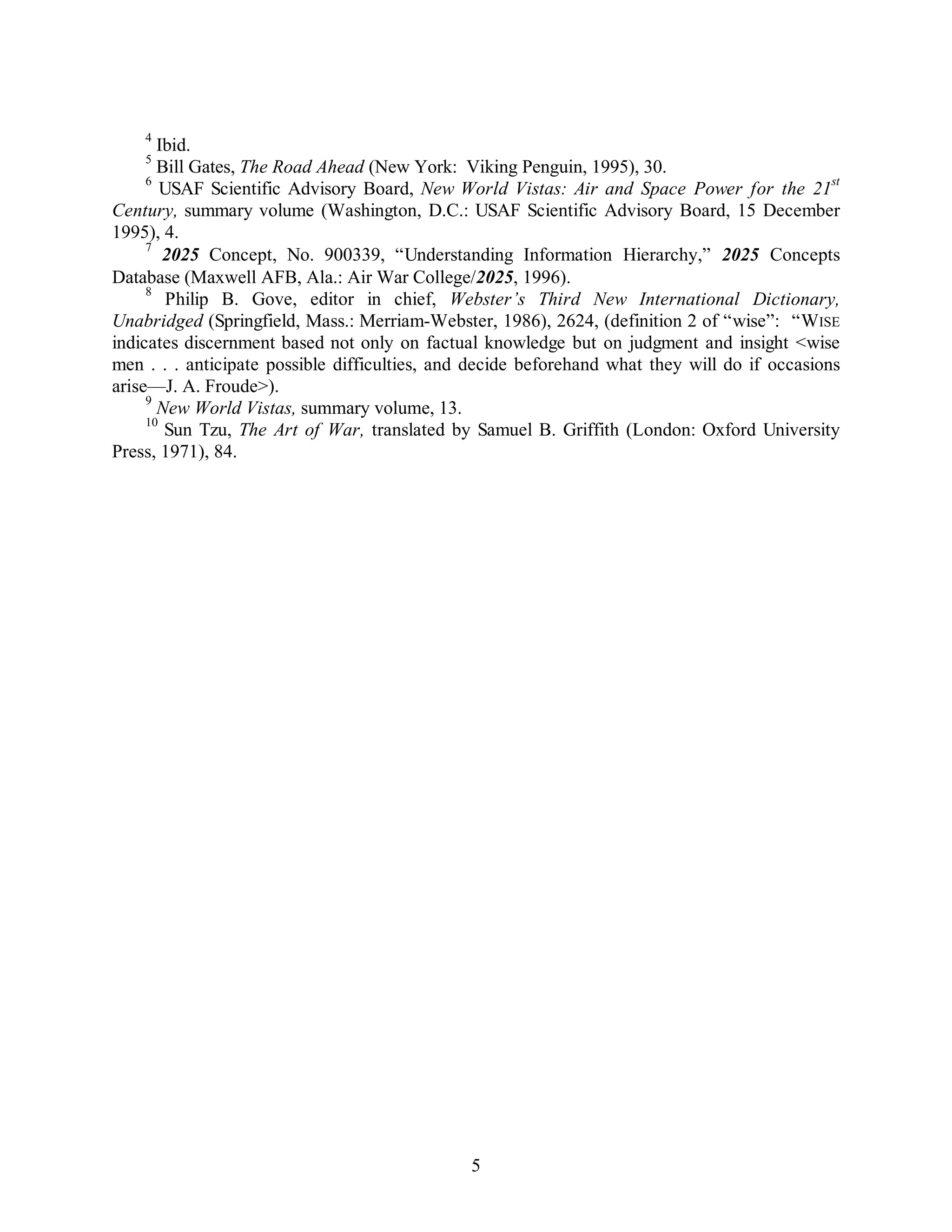 4 Ibid. 
5 Bill Gates, The Road Ahead (New York: Viking Penguin, 1995), 30. 
6 USAF Scientific Advisory Board, New World Vistas: Air and Space Power for the 21st 
Century, summary volume (Washington, D.C.: USAF Scientific Advisory Board, 15 December 
1995), 4. 
7 2025 Concept, No. 900339, “Understanding Information Hierarchy,” 2025 Concepts 
Database (Maxwell AFB, Ala.: Air War College/2025, 1996). 
8 Philip B. Gove, editor in chief, Webster’s Third New International Dictionary, 
Unabridged (Springfield, Mass.: Merriam-Webster, 1986), 2624, (definition 2 of “wise”: “WISE 
indicates discernment based not only on factual knowledge but on judgment and insight <wise 
men . . . anticipate possible difficulties, and decide beforehand what they will do if occasions 
arise—J. A. Froude>). 
9 New World Vistas, summary volume, 13. 
10 Sun Tzu, The Art of War, translated by Samuel B. Griffith (London: Oxford University 
5 
Press, 1971), 84. 
 