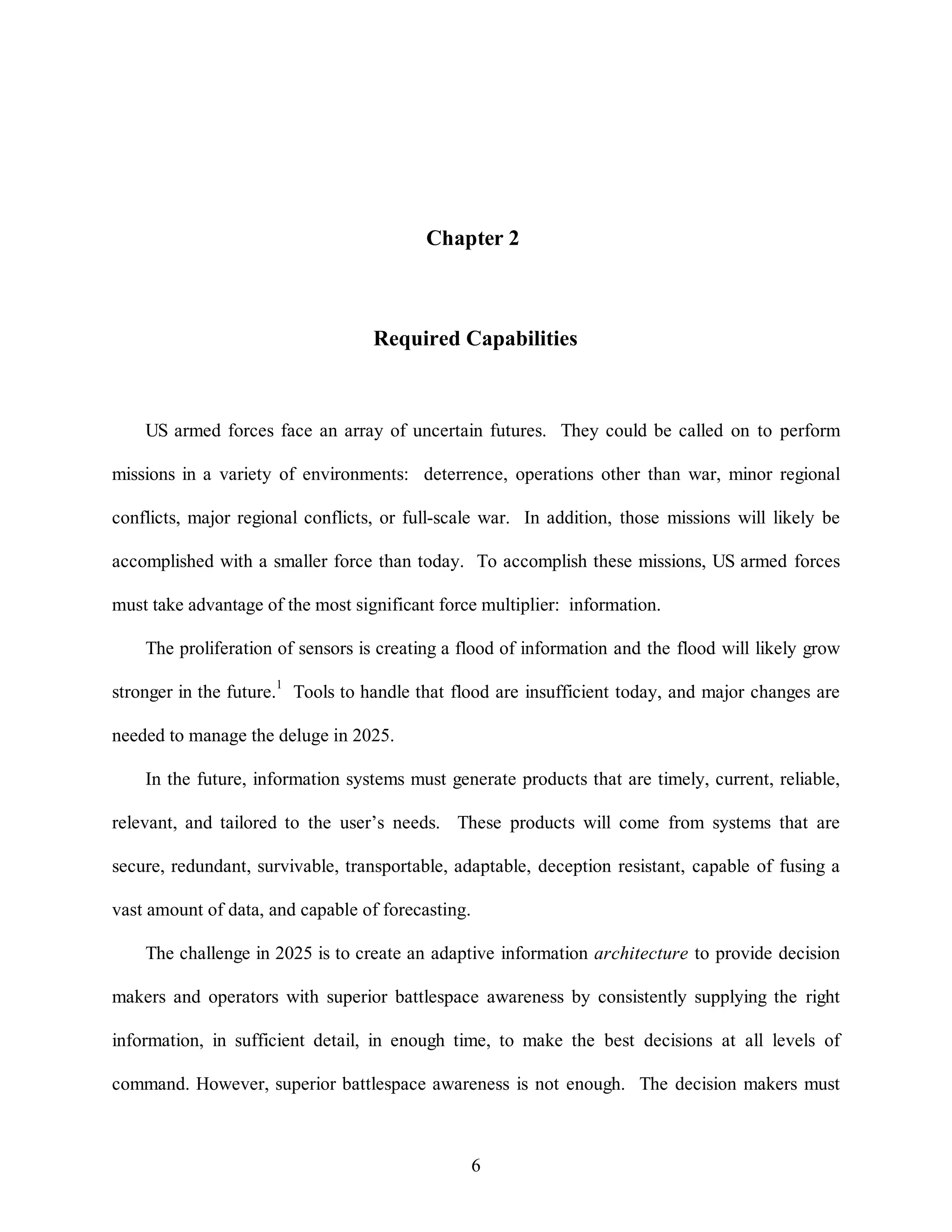Chapter 2 
Required Capabilities 
US armed forces face an array of uncertain futures. They could be called on to perform 
missions in a variety of environments: deterrence, operations other than war, minor regional 
conflicts, major regional conflicts, or full-scale war. In addition, those missions will likely be 
accomplished with a smaller force than today. To accomplish these missions, US armed forces 
must take advantage of the most significant force multiplier: information. 
The proliferation of sensors is creating a flood of information and the flood will likely grow 
stronger in the future.1 Tools to handle that flood are insufficient today, and major changes are 
6 
needed to manage the deluge in 2025. 
In the future, information systems must generate products that are timely, current, reliable, 
relevant, and tailored to the user’s needs. These products will come from systems that are 
secure, redundant, survivable, transportable, adaptable, deception resistant, capable of fusing a 
vast amount of data, and capable of forecasting. 
The challenge in 2025 is to create an adaptive information architecture to provide decision 
makers and operators with superior battlespace awareness by consistently supplying the right 
information, in sufficient detail, in enough time, to make the best decisions at all levels of 
command. However, superior battlespace awareness is not enough. The decision makers must 
 