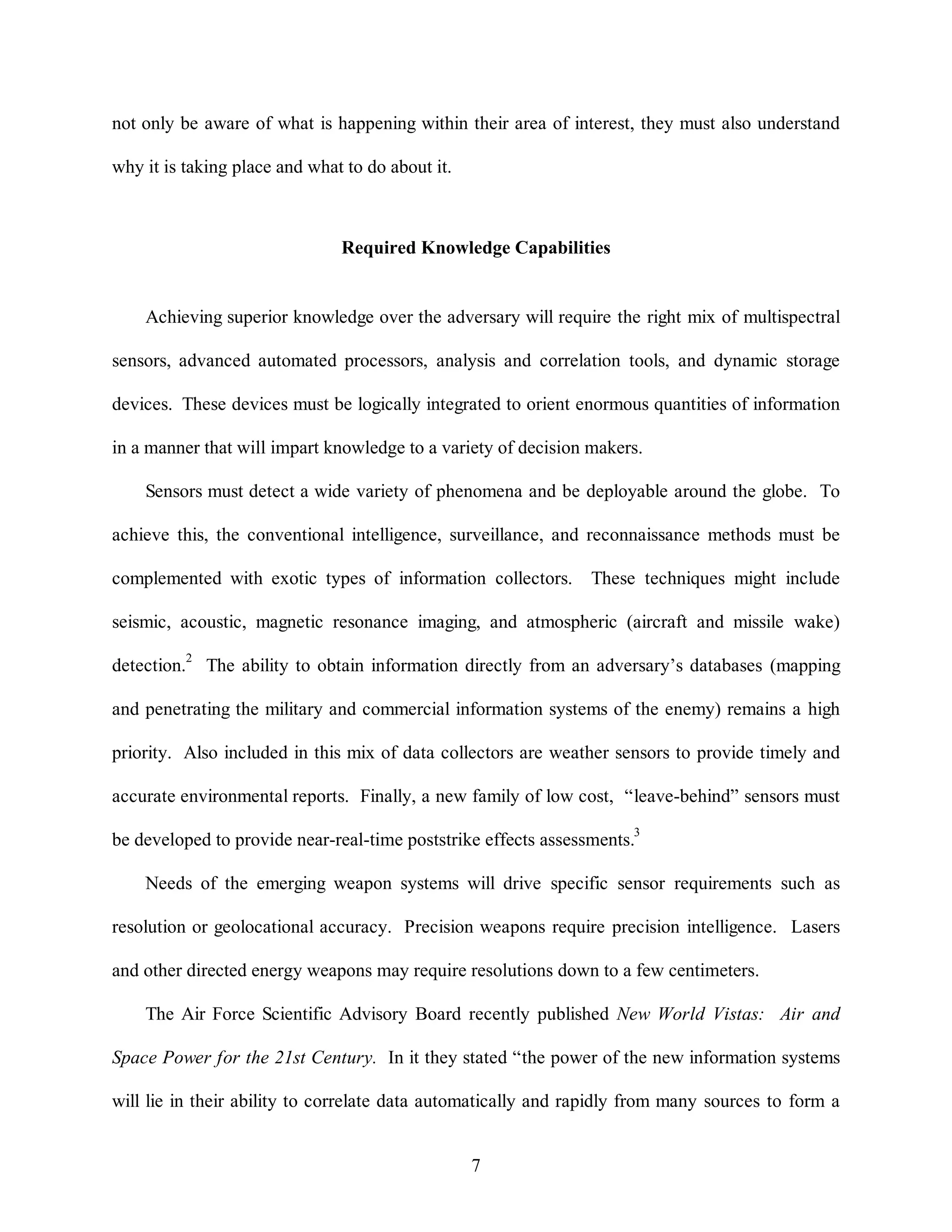 not only be aware of what is happening within their area of interest, they must also understand 
7 
why it is taking place and what to do about it. 
Required Knowledge Capabilities 
Achieving superior knowledge over the adversary will require the right mix of multispectral 
sensors, advanced automated processors, analysis and correlation tools, and dynamic storage 
devices. These devices must be logically integrated to orient enormous quantities of information 
in a manner that will impart knowledge to a variety of decision makers. 
Sensors must detect a wide variety of phenomena and be deployable around the globe. To 
achieve this, the conventional intelligence, surveillance, and reconnaissance methods must be 
complemented with exotic types of information collectors. These techniques might include 
seismic, acoustic, magnetic resonance imaging, and atmospheric (aircraft and missile wake) 
detection.2 The ability to obtain information directly from an adversary’s databases (mapping 
and penetrating the military and commercial information systems of the enemy) remains a high 
priority. Also included in this mix of data collectors are weather sensors to provide timely and 
accurate environmental reports. Finally, a new family of low cost, “leave-behind” sensors must 
be developed to provide near-real-time poststrike effects assessments.3 
Needs of the emerging weapon systems will drive specific sensor requirements such as 
resolution or geolocational accuracy. Precision weapons require precision intelligence. Lasers 
and other directed energy weapons may require resolutions down to a few centimeters. 
The Air Force Scientific Advisory Board recently published New World Vistas: Air and 
Space Power for the 21st Century. In it they stated “the power of the new information systems 
will lie in their ability to correlate data automatically and rapidly from many sources to form a 
 