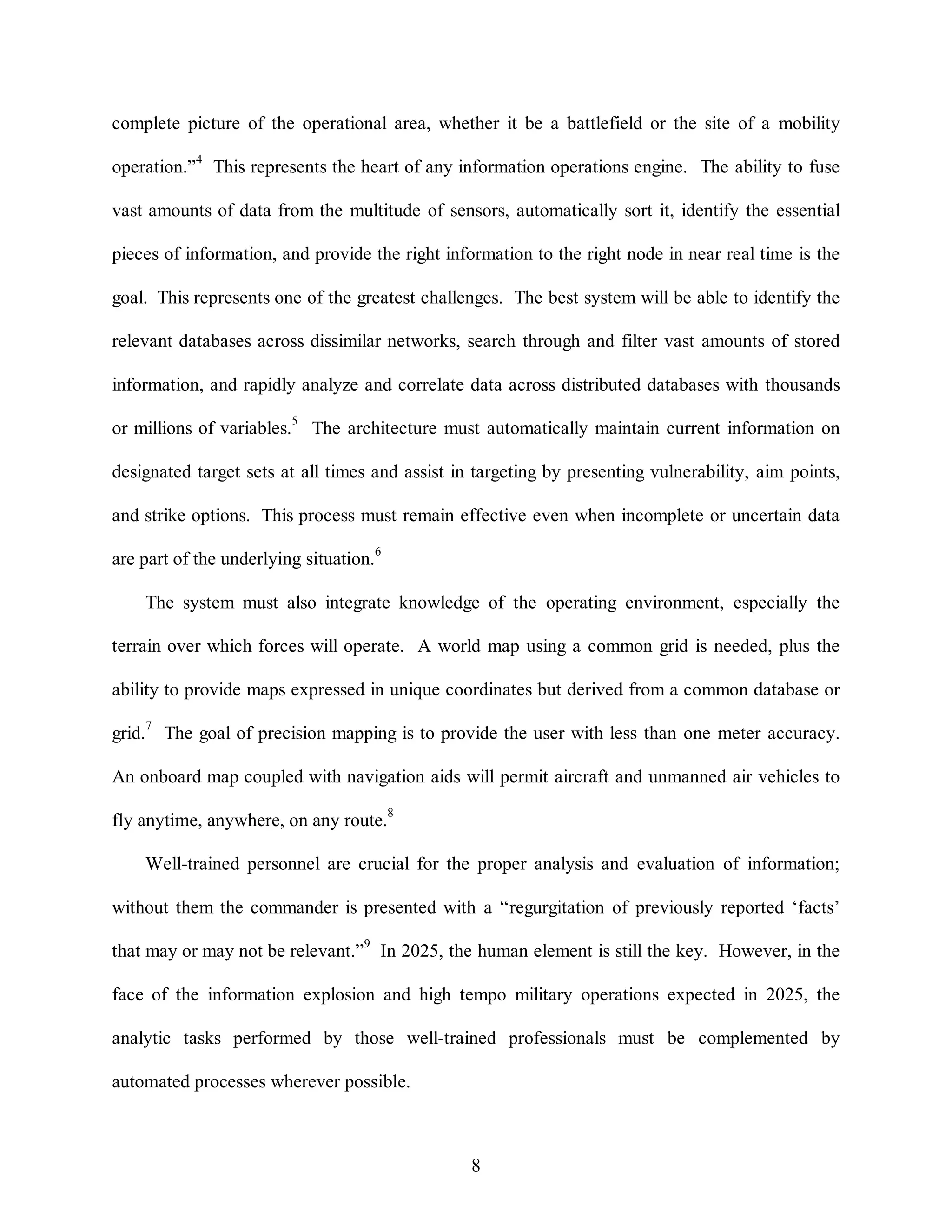 complete picture of the operational area, whether it be a battlefield or the site of a mobility 
operation.”4 This represents the heart of any information operations engine. The ability to fuse 
vast amounts of data from the multitude of sensors, automatically sort it, identify the essential 
pieces of information, and provide the right information to the right node in near real time is the 
goal. This represents one of the greatest challenges. The best system will be able to identify the 
relevant databases across dissimilar networks, search through and filter vast amounts of stored 
information, and rapidly analyze and correlate data across distributed databases with thousands 
or millions of variables.5 The architecture must automatically maintain current information on 
designated target sets at all times and assist in targeting by presenting vulnerability, aim points, 
and strike options. This process must remain effective even when incomplete or uncertain data 
8 
are part of the underlying situation.6 
The system must also integrate knowledge of the operating environment, especially the 
terrain over which forces will operate. A world map using a common grid is needed, plus the 
ability to provide maps expressed in unique coordinates but derived from a common database or 
grid.7 The goal of precision mapping is to provide the user with less than one meter accuracy. 
An onboard map coupled with navigation aids will permit aircraft and unmanned air vehicles to 
fly anytime, anywhere, on any route.8 
Well-trained personnel are crucial for the proper analysis and evaluation of information; 
without them the commander is presented with a “regurgitation of previously reported ‘facts’ 
that may or may not be relevant.”9 In 2025, the human element is still the key. However, in the 
face of the information explosion and high tempo military operations expected in 2025, the 
analytic tasks performed by those well-trained professionals must be complemented by 
automated processes wherever possible. 
 