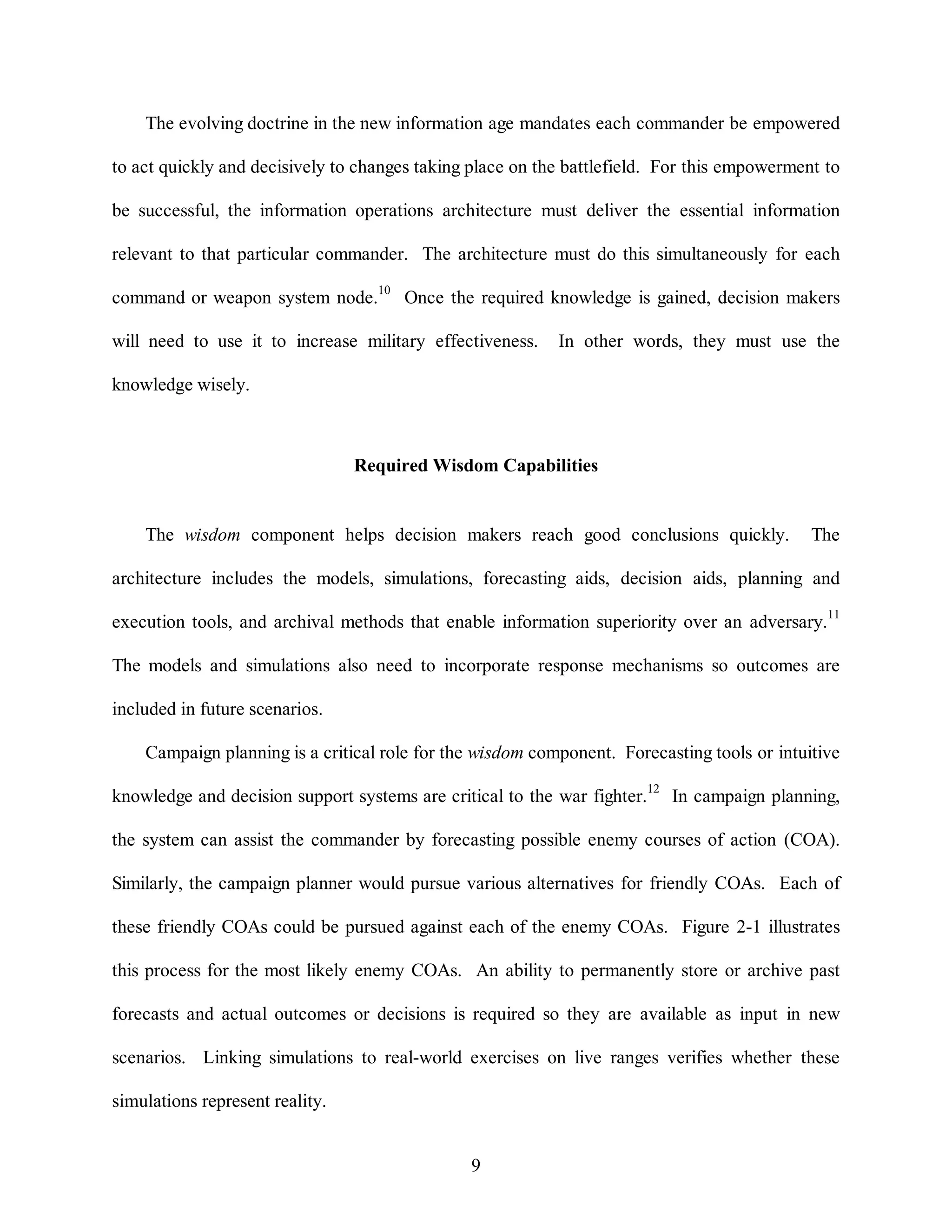 The evolving doctrine in the new information age mandates each commander be empowered 
to act quickly and decisively to changes taking place on the battlefield. For this empowerment to 
be successful, the information operations architecture must deliver the essential information 
relevant to that particular commander. The architecture must do this simultaneously for each 
command or weapon system node.10 Once the required knowledge is gained, decision makers 
will need to use it to increase military effectiveness. In other words, they must use the 
9 
knowledge wisely. 
Required Wisdom Capabilities 
The wisdom component helps decision makers reach good conclusions quickly. The 
architecture includes the models, simulations, forecasting aids, decision aids, planning and 
execution tools, and archival methods that enable information superiority over an adversary.11 
The models and simulations also need to incorporate response mechanisms so outcomes are 
included in future scenarios. 
Campaign planning is a critical role for the wisdom component. Forecasting tools or intuitive 
knowledge and decision support systems are critical to the war fighter.12 In campaign planning, 
the system can assist the commander by forecasting possible enemy courses of action (COA). 
Similarly, the campaign planner would pursue various alternatives for friendly COAs. Each of 
these friendly COAs could be pursued against each of the enemy COAs. Figure 2-1 illustrates 
this process for the most likely enemy COAs. An ability to permanently store or archive past 
forecasts and actual outcomes or decisions is required so they are available as input in new 
scenarios. Linking simulations to real-world exercises on live ranges verifies whether these 
simulations represent reality. 
 