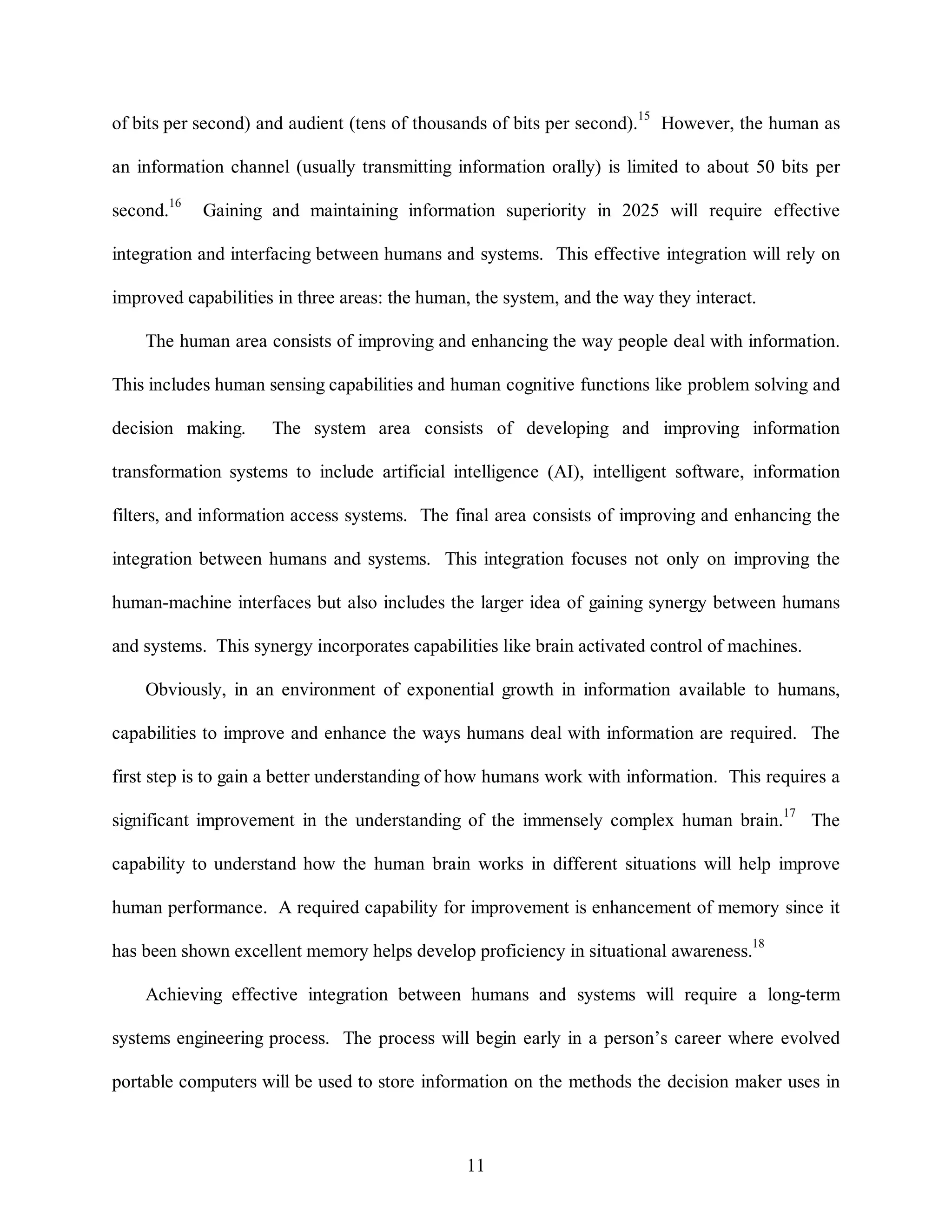 of bits per second) and audient (tens of thousands of bits per second).15 However, the human as 
an information channel (usually transmitting information orally) is limited to about 50 bits per 
second.16 Gaining and maintaining information superiority in 2025 will require effective 
integration and interfacing between humans and systems. This effective integration will rely on 
improved capabilities in three areas: the human, the system, and the way they interact. 
The human area consists of improving and enhancing the way people deal with information. 
This includes human sensing capabilities and human cognitive functions like problem solving and 
decision making. The system area consists of developing and improving information 
transformation systems to include artificial intelligence (AI), intelligent software, information 
filters, and information access systems. The final area consists of improving and enhancing the 
integration between humans and systems. This integration focuses not only on improving the 
human-machine interfaces but also includes the larger idea of gaining synergy between humans 
and systems. This synergy incorporates capabilities like brain activated control of machines. 
Obviously, in an environment of exponential growth in information available to humans, 
capabilities to improve and enhance the ways humans deal with information are required. The 
first step is to gain a better understanding of how humans work with information. This requires a 
significant improvement in the understanding of the immensely complex human brain.17 The 
capability to understand how the human brain works in different situations will help improve 
human performance. A required capability for improvement is enhancement of memory since it 
has been shown excellent memory helps develop proficiency in situational awareness.18 
Achieving effective integration between humans and systems will require a long-term 
systems engineering process. The process will begin early in a person’s career where evolved 
portable computers will be used to store information on the methods the decision maker uses in 
11 
 