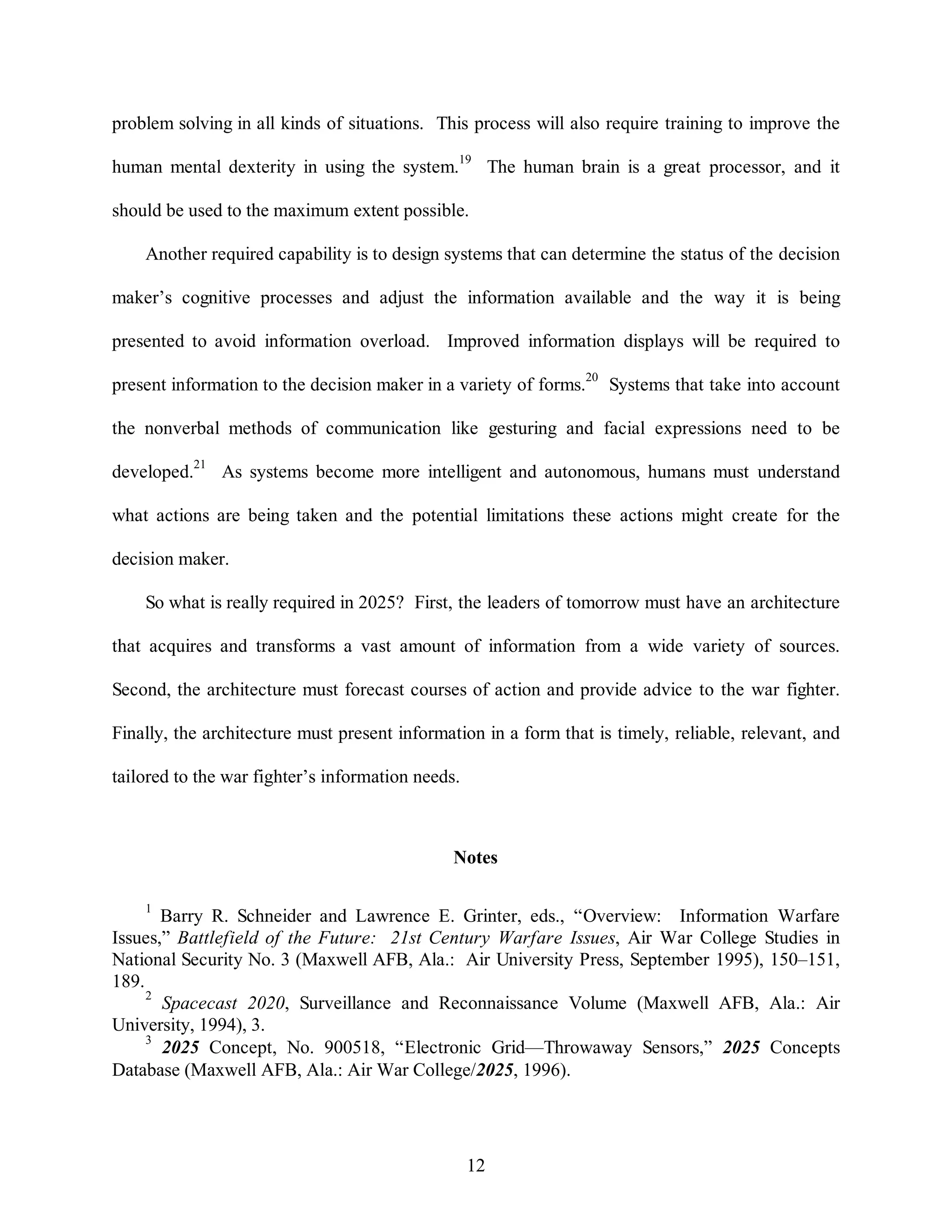 problem solving in all kinds of situations. This process will also require training to improve the 
human mental dexterity in using the system.19 The human brain is a great processor, and it 
should be used to the maximum extent possible. 
Another required capability is to design systems that can determine the status of the decision 
maker’s cognitive processes and adjust the information available and the way it is being 
presented to avoid information overload. Improved information displays will be required to 
present information to the decision maker in a variety of forms.20 Systems that take into account 
the nonverbal methods of communication like gesturing and facial expressions need to be 
developed.21 As systems become more intelligent and autonomous, humans must understand 
what actions are being taken and the potential limitations these actions might create for the 
12 
decision maker. 
So what is really required in 2025? First, the leaders of tomorrow must have an architecture 
that acquires and transforms a vast amount of information from a wide variety of sources. 
Second, the architecture must forecast courses of action and provide advice to the war fighter. 
Finally, the architecture must present information in a form that is timely, reliable, relevant, and 
tailored to the war fighter’s information needs. 
Notes 
1 Barry R. Schneider and Lawrence E. Grinter, eds., “Overview: Information Warfare 
Issues,” Battlefield of the Future: 21st Century Warfare Issues, Air War College Studies in 
National Security No. 3 (Maxwell AFB, Ala.: Air University Press, September 1995), 150–151, 
189. 
2 Spacecast 2020, Surveillance and Reconnaissance Volume (Maxwell AFB, Ala.: Air 
University, 1994), 3. 
3 2025 Concept, No. 900518, “Electronic Grid—Throwaway Sensors,” 2025 Concepts 
Database (Maxwell AFB, Ala.: Air War College/2025, 1996). 
 