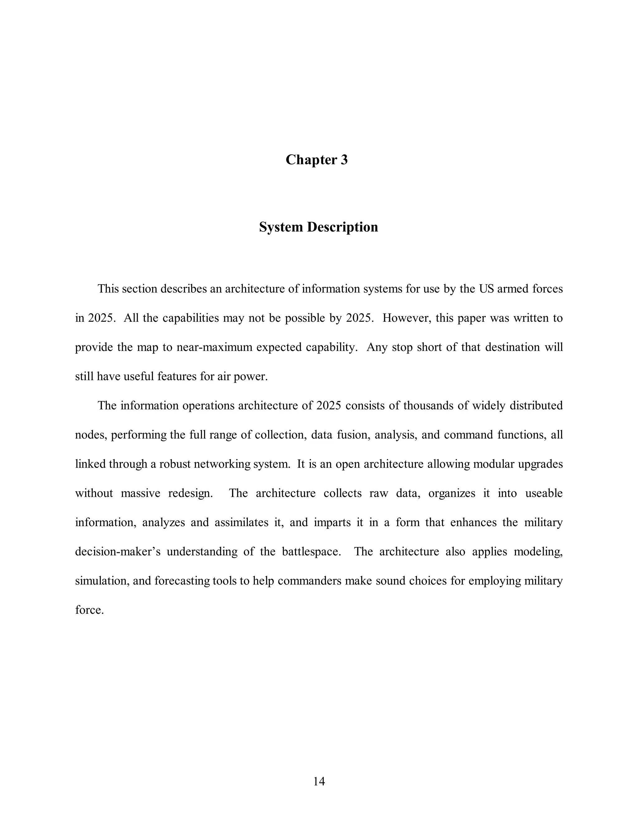 Chapter 3 
System Description 
This section describes an architecture of information systems for use by the US armed forces 
in 2025. All the capabilities may not be possible by 2025. However, this paper was written to 
provide the map to near-maximum expected capability. Any stop short of that destination will 
14 
still have useful features for air power. 
The information operations architecture of 2025 consists of thousands of widely distributed 
nodes, performing the full range of collection, data fusion, analysis, and command functions, all 
linked through a robust networking system. It is an open architecture allowing modular upgrades 
without massive redesign. The architecture collects raw data, organizes it into useable 
information, analyzes and assimilates it, and imparts it in a form that enhances the military 
decision-maker’s understanding of the battlespace. The architecture also applies modeling, 
simulation, and forecasting tools to help commanders make sound choices for employing military 
force. 
 