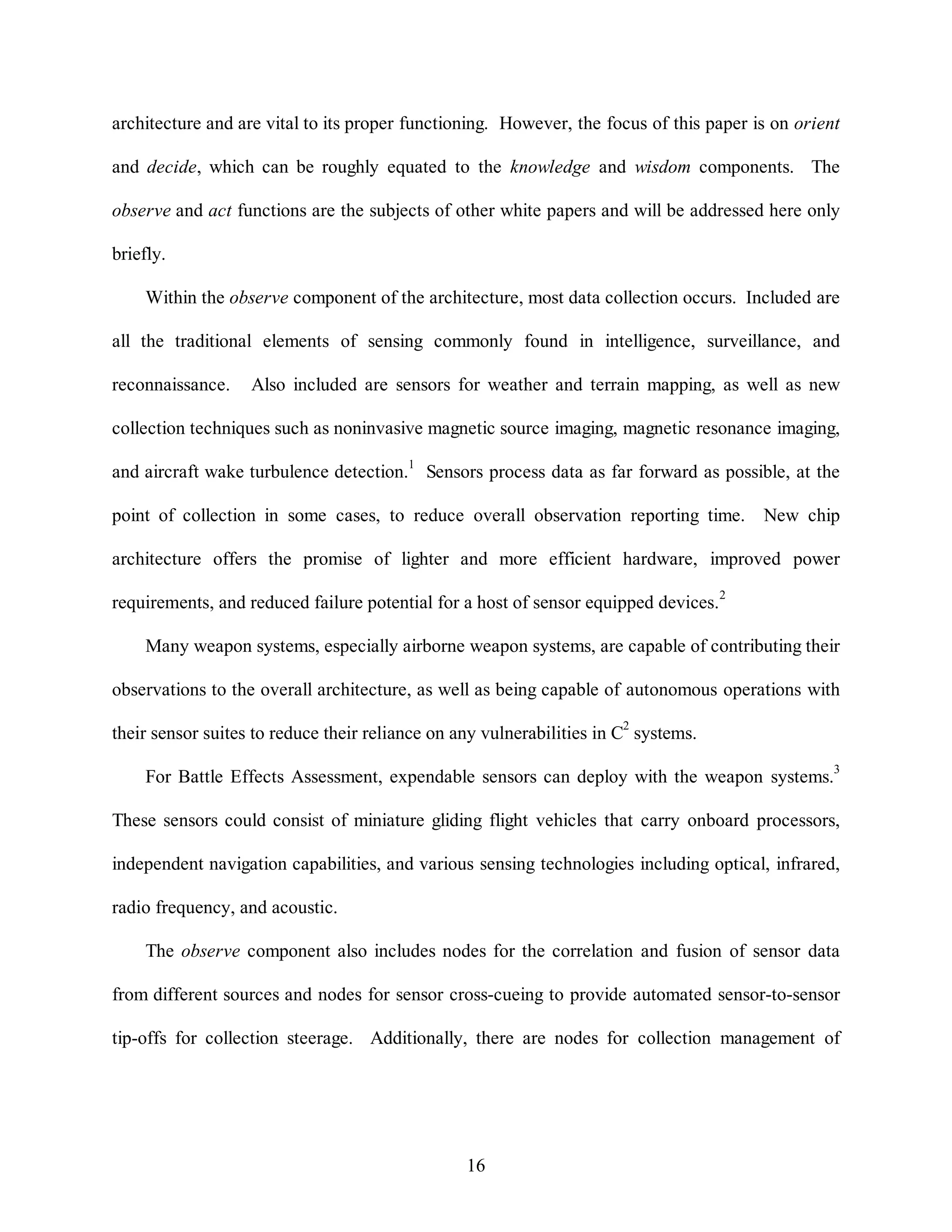 architecture and are vital to its proper functioning. However, the focus of this paper is on orient 
and decide, which can be roughly equated to the knowledge and wisdom components. The 
observe and act functions are the subjects of other white papers and will be addressed here only 
16 
briefly. 
Within the observe component of the architecture, most data collection occurs. Included are 
all the traditional elements of sensing commonly found in intelligence, surveillance, and 
reconnaissance. Also included are sensors for weather and terrain mapping, as well as new 
collection techniques such as noninvasive magnetic source imaging, magnetic resonance imaging, 
and aircraft wake turbulence detection.1 Sensors process data as far forward as possible, at the 
point of collection in some cases, to reduce overall observation reporting time. New chip 
architecture offers the promise of lighter and more efficient hardware, improved power 
requirements, and reduced failure potential for a host of sensor equipped devices.2 
Many weapon systems, especially airborne weapon systems, are capable of contributing their 
observations to the overall architecture, as well as being capable of autonomous operations with 
their sensor suites to reduce their reliance on any vulnerabilities in C2 systems. 
For Battle Effects Assessment, expendable sensors can deploy with the weapon systems.3 
These sensors could consist of miniature gliding flight vehicles that carry onboard processors, 
independent navigation capabilities, and various sensing technologies including optical, infrared, 
radio frequency, and acoustic. 
The observe component also includes nodes for the correlation and fusion of sensor data 
from different sources and nodes for sensor cross-cueing to provide automated sensor-to-sensor 
tip-offs for collection steerage. Additionally, there are nodes for collection management of 
 