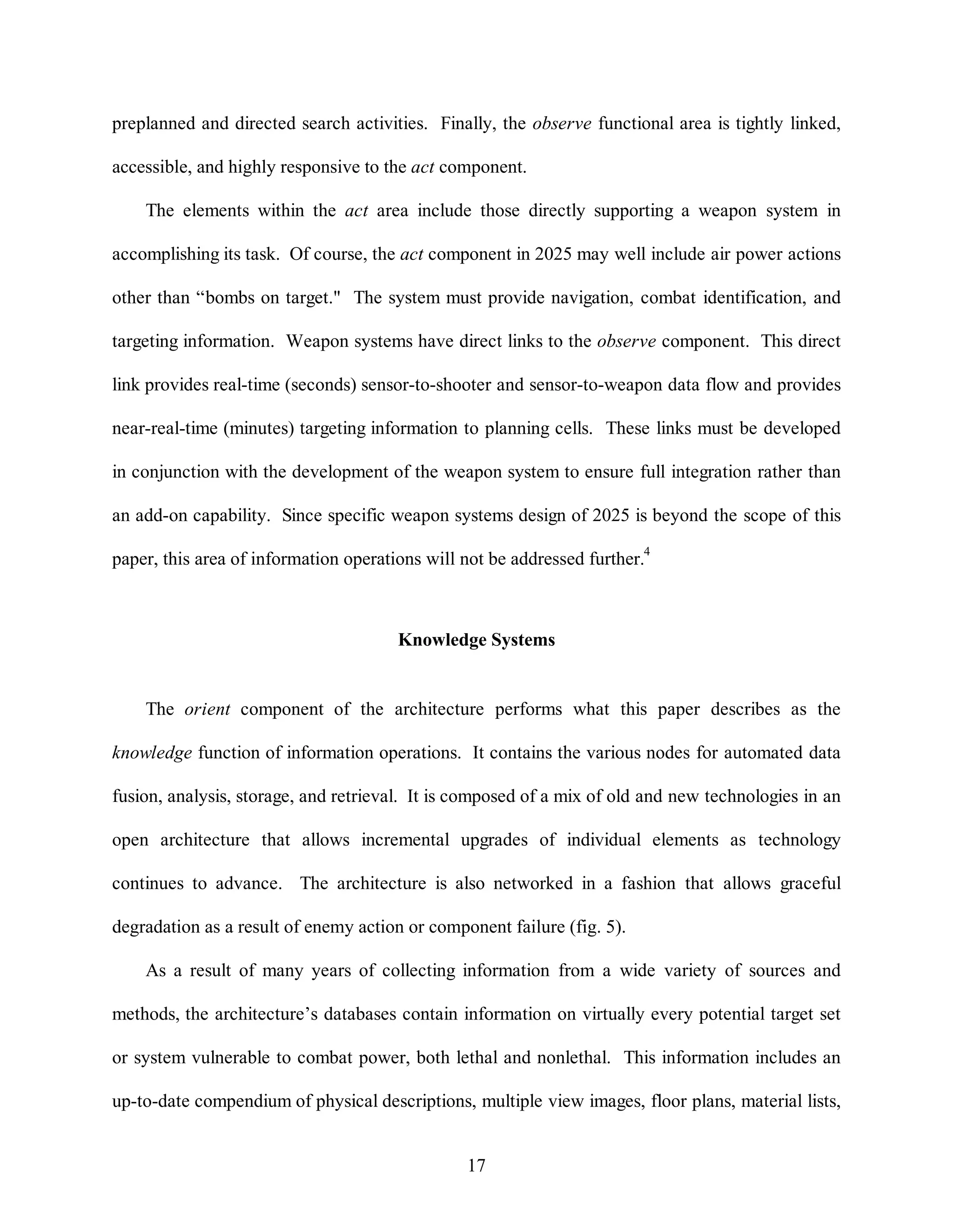 preplanned and directed search activities. Finally, the observe functional area is tightly linked, 
accessible, and highly responsive to the act component. 
The elements within the act area include those directly supporting a weapon system in 
accomplishing its task. Of course, the act component in 2025 may well include air power actions 
other than “bombs on target." The system must provide navigation, combat identification, and 
targeting information. Weapon systems have direct links to the observe component. This direct 
link provides real-time (seconds) sensor-to-shooter and sensor-to-weapon data flow and provides 
near-real-time (minutes) targeting information to planning cells. These links must be developed 
in conjunction with the development of the weapon system to ensure full integration rather than 
an add-on capability. Since specific weapon systems design of 2025 is beyond the scope of this 
paper, this area of information operations will not be addressed further.4 
Knowledge Systems 
The orient component of the architecture performs what this paper describes as the 
knowledge function of information operations. It contains the various nodes for automated data 
fusion, analysis, storage, and retrieval. It is composed of a mix of old and new technologies in an 
open architecture that allows incremental upgrades of individual elements as technology 
continues to advance. The architecture is also networked in a fashion that allows graceful 
degradation as a result of enemy action or component failure (fig. 5). 
As a result of many years of collecting information from a wide variety of sources and 
methods, the architecture’s databases contain information on virtually every potential target set 
or system vulnerable to combat power, both lethal and nonlethal. This information includes an 
up-to-date compendium of physical descriptions, multiple view images, floor plans, material lists, 
17 
 
