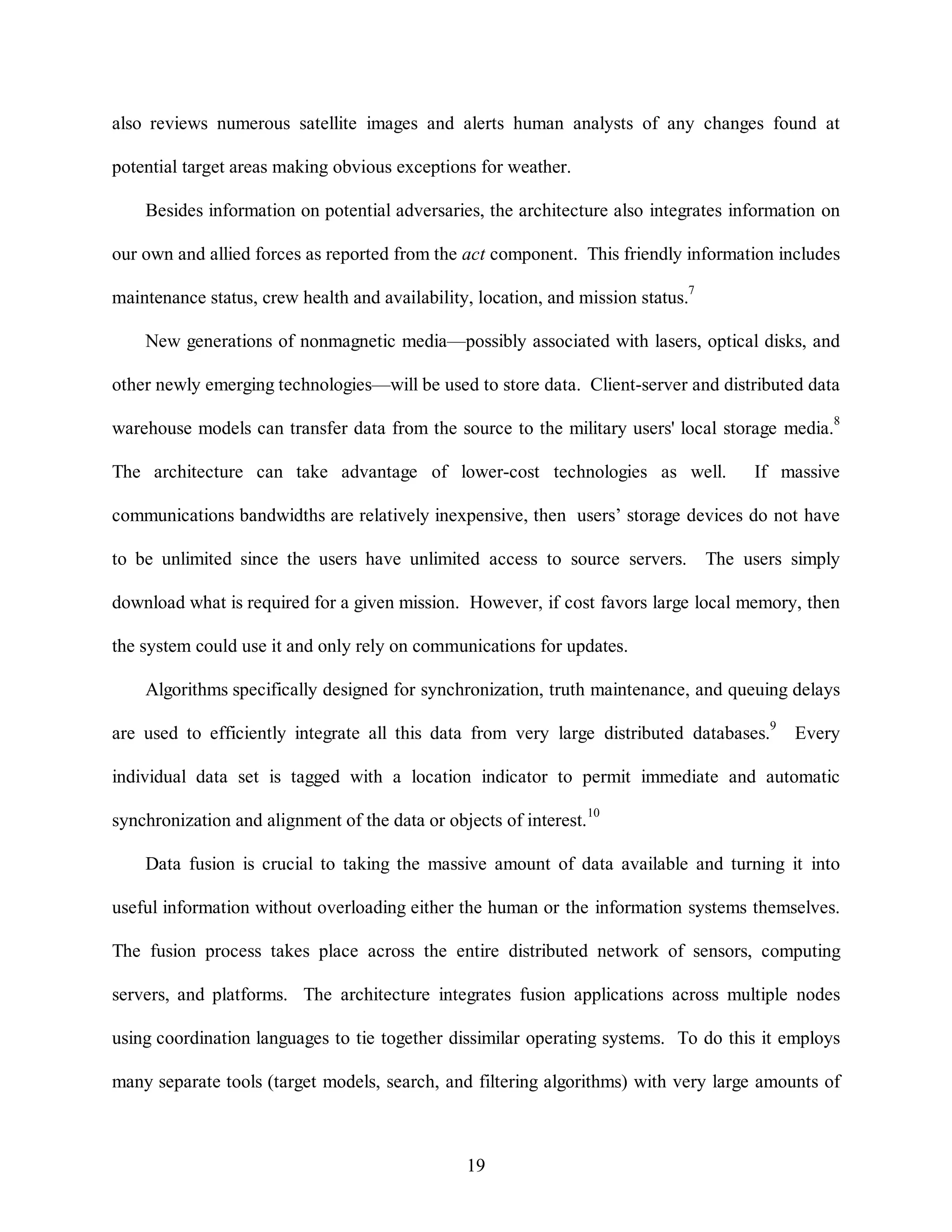also reviews numerous satellite images and alerts human analysts of any changes found at 
potential target areas making obvious exceptions for weather. 
Besides information on potential adversaries, the architecture also integrates information on 
our own and allied forces as reported from the act component. This friendly information includes 
maintenance status, crew health and availability, location, and mission status.7 
New generations of nonmagnetic media—possibly associated with lasers, optical disks, and 
other newly emerging technologies—will be used to store data. Client-server and distributed data 
warehouse models can transfer data from the source to the military users' local storage media.8 
The architecture can take advantage of lower-cost technologies as well. If massive 
communications bandwidths are relatively inexpensive, then users’ storage devices do not have 
to be unlimited since the users have unlimited access to source servers. The users simply 
download what is required for a given mission. However, if cost favors large local memory, then 
the system could use it and only rely on communications for updates. 
Algorithms specifically designed for synchronization, truth maintenance, and queuing delays 
are used to efficiently integrate all this data from very large distributed databases.9 Every 
individual data set is tagged with a location indicator to permit immediate and automatic 
synchronization and alignment of the data or objects of interest.10 
Data fusion is crucial to taking the massive amount of data available and turning it into 
useful information without overloading either the human or the information systems themselves. 
The fusion process takes place across the entire distributed network of sensors, computing 
servers, and platforms. The architecture integrates fusion applications across multiple nodes 
using coordination languages to tie together dissimilar operating systems. To do this it employs 
many separate tools (target models, search, and filtering algorithms) with very large amounts of 
19 
 