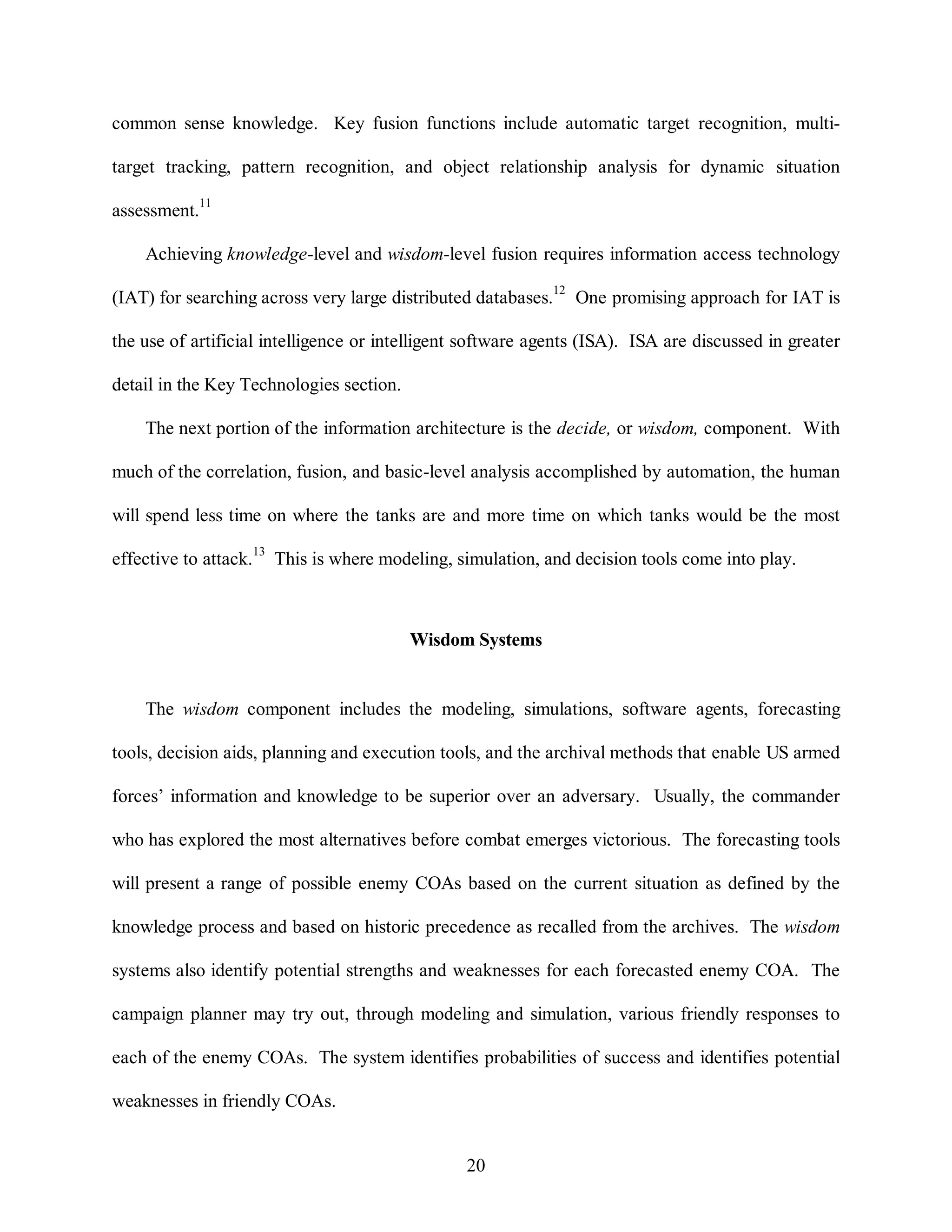 common sense knowledge. Key fusion functions include automatic target recognition, multi-target 
tracking, pattern recognition, and object relationship analysis for dynamic situation 
20 
assessment.11 
Achieving knowledge-level and wisdom-level fusion requires information access technology 
(IAT) for searching across very large distributed databases.12 One promising approach for IAT is 
the use of artificial intelligence or intelligent software agents (ISA). ISA are discussed in greater 
detail in the Key Technologies section. 
The next portion of the information architecture is the decide, or wisdom, component. With 
much of the correlation, fusion, and basic-level analysis accomplished by automation, the human 
will spend less time on where the tanks are and more time on which tanks would be the most 
effective to attack.13 This is where modeling, simulation, and decision tools come into play. 
Wisdom Systems 
The wisdom component includes the modeling, simulations, software agents, forecasting 
tools, decision aids, planning and execution tools, and the archival methods that enable US armed 
forces’ information and knowledge to be superior over an adversary. Usually, the commander 
who has explored the most alternatives before combat emerges victorious. The forecasting tools 
will present a range of possible enemy COAs based on the current situation as defined by the 
knowledge process and based on historic precedence as recalled from the archives. The wisdom 
systems also identify potential strengths and weaknesses for each forecasted enemy COA. The 
campaign planner may try out, through modeling and simulation, various friendly responses to 
each of the enemy COAs. The system identifies probabilities of success and identifies potential 
weaknesses in friendly COAs. 
 