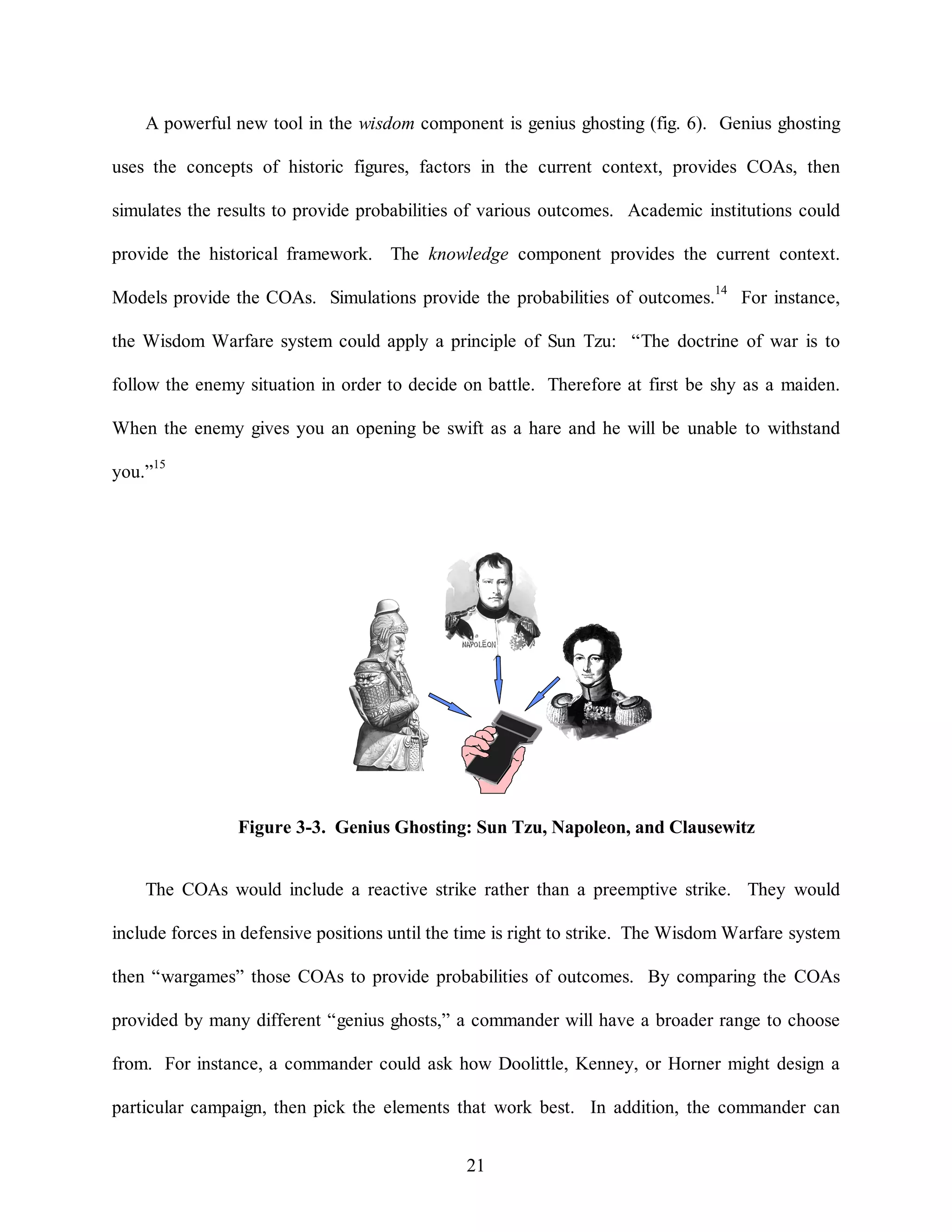 A powerful new tool in the wisdom component is genius ghosting (fig. 6). Genius ghosting 
uses the concepts of historic figures, factors in the current context, provides COAs, then 
simulates the results to provide probabilities of various outcomes. Academic institutions could 
provide the historical framework. The knowledge component provides the current context. 
Models provide the COAs. Simulations provide the probabilities of outcomes.14 For instance, 
the Wisdom Warfare system could apply a principle of Sun Tzu: “The doctrine of war is to 
follow the enemy situation in order to decide on battle. Therefore at first be shy as a maiden. 
When the enemy gives you an opening be swift as a hare and he will be unable to withstand 
Figure 3-3. Genius Ghosting: Sun Tzu, Napoleon, and Clausewitz 
21 
you.”15 
The COAs would include a reactive strike rather than a preemptive strike. They would 
include forces in defensive positions until the time is right to strike. The Wisdom Warfare system 
then “wargames” those COAs to provide probabilities of outcomes. By comparing the COAs 
provided by many different “genius ghosts,” a commander will have a broader range to choose 
from. For instance, a commander could ask how Doolittle, Kenney, or Horner might design a 
particular campaign, then pick the elements that work best. In addition, the commander can 
 