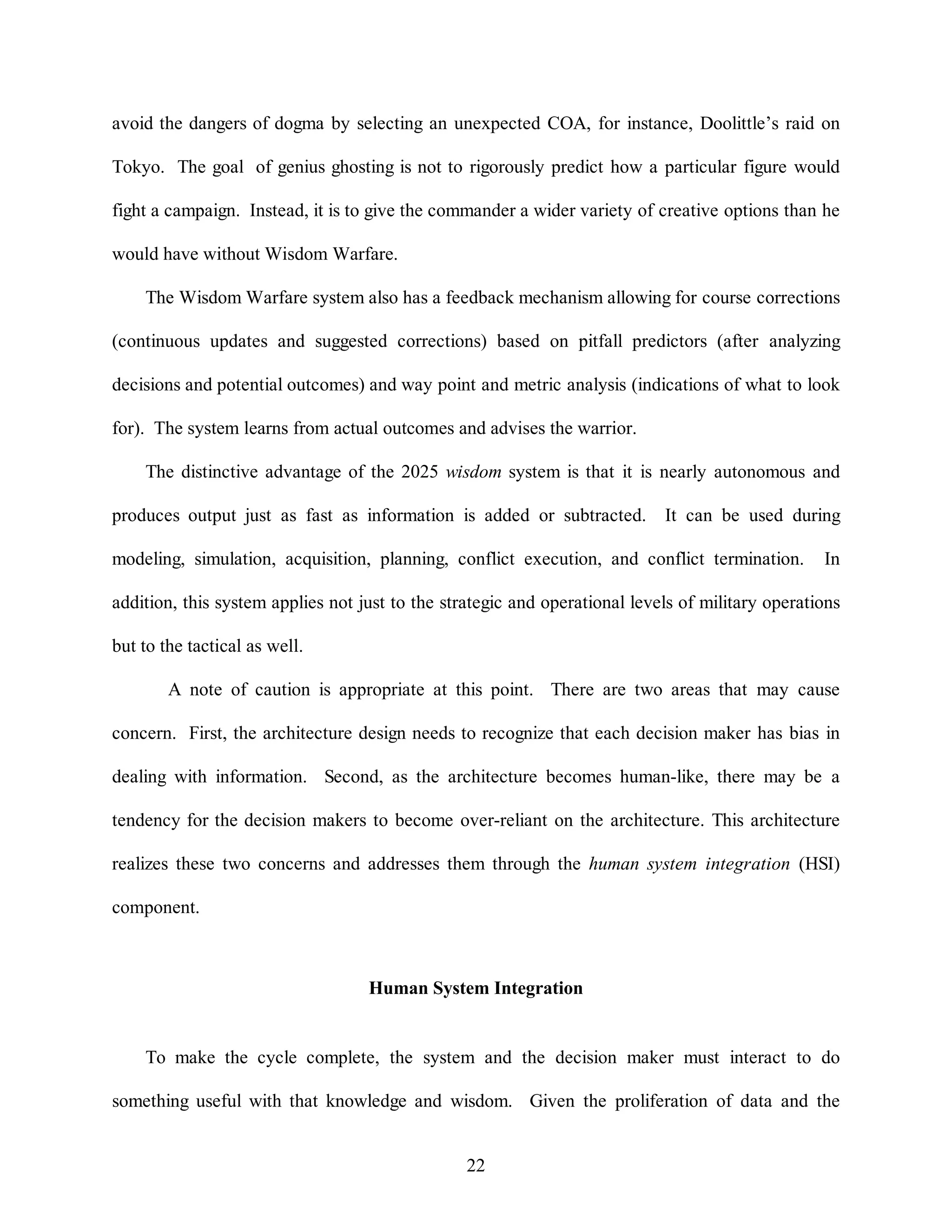 avoid the dangers of dogma by selecting an unexpected COA, for instance, Doolittle’s raid on 
Tokyo. The goal of genius ghosting is not to rigorously predict how a particular figure would 
fight a campaign. Instead, it is to give the commander a wider variety of creative options than he 
22 
would have without Wisdom Warfare. 
The Wisdom Warfare system also has a feedback mechanism allowing for course corrections 
(continuous updates and suggested corrections) based on pitfall predictors (after analyzing 
decisions and potential outcomes) and way point and metric analysis (indications of what to look 
for). The system learns from actual outcomes and advises the warrior. 
The distinctive advantage of the 2025 wisdom system is that it is nearly autonomous and 
produces output just as fast as information is added or subtracted. It can be used during 
modeling, simulation, acquisition, planning, conflict execution, and conflict termination. In 
addition, this system applies not just to the strategic and operational levels of military operations 
but to the tactical as well. 
A note of caution is appropriate at this point. There are two areas that may cause 
concern. First, the architecture design needs to recognize that each decision maker has bias in 
dealing with information. Second, as the architecture becomes human-like, there may be a 
tendency for the decision makers to become over-reliant on the architecture. This architecture 
realizes these two concerns and addresses them through the human system integration (HSI) 
component. 
Human System Integration 
To make the cycle complete, the system and the decision maker must interact to do 
something useful with that knowledge and wisdom. Given the proliferation of data and the 
 