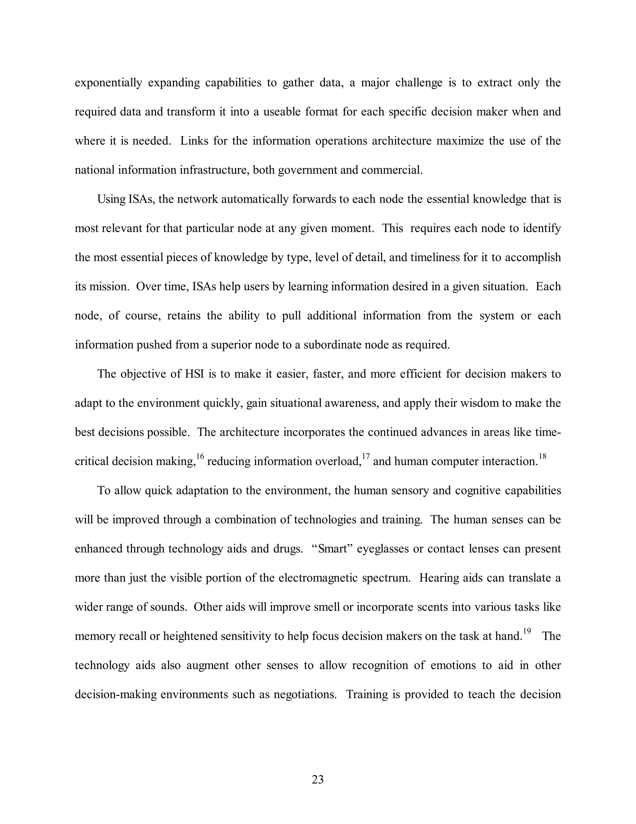 exponentially expanding capabilities to gather data, a major challenge is to extract only the 
required data and transform it into a useable format for each specific decision maker when and 
where it is needed. Links for the information operations architecture maximize the use of the 
national information infrastructure, both government and commercial. 
Using ISAs, the network automatically forwards to each node the essential knowledge that is 
most relevant for that particular node at any given moment. This requires each node to identify 
the most essential pieces of knowledge by type, level of detail, and timeliness for it to accomplish 
its mission. Over time, ISAs help users by learning information desired in a given situation. Each 
node, of course, retains the ability to pull additional information from the system or each 
information pushed from a superior node to a subordinate node as required. 
The objective of HSI is to make it easier, faster, and more efficient for decision makers to 
adapt to the environment quickly, gain situational awareness, and apply their wisdom to make the 
best decisions possible. The architecture incorporates the continued advances in areas like time-critical 
decision making,16 reducing information overload,17 and human computer interaction.18 
To allow quick adaptation to the environment, the human sensory and cognitive capabilities 
will be improved through a combination of technologies and training. The human senses can be 
enhanced through technology aids and drugs. “Smart” eyeglasses or contact lenses can present 
more than just the visible portion of the electromagnetic spectrum. Hearing aids can translate a 
wider range of sounds. Other aids will improve smell or incorporate scents into various tasks like 
memory recall or heightened sensitivity to help focus decision makers on the task at hand.19 The 
technology aids also augment other senses to allow recognition of emotions to aid in other 
decision-making environments such as negotiations. Training is provided to teach the decision 
23 
 