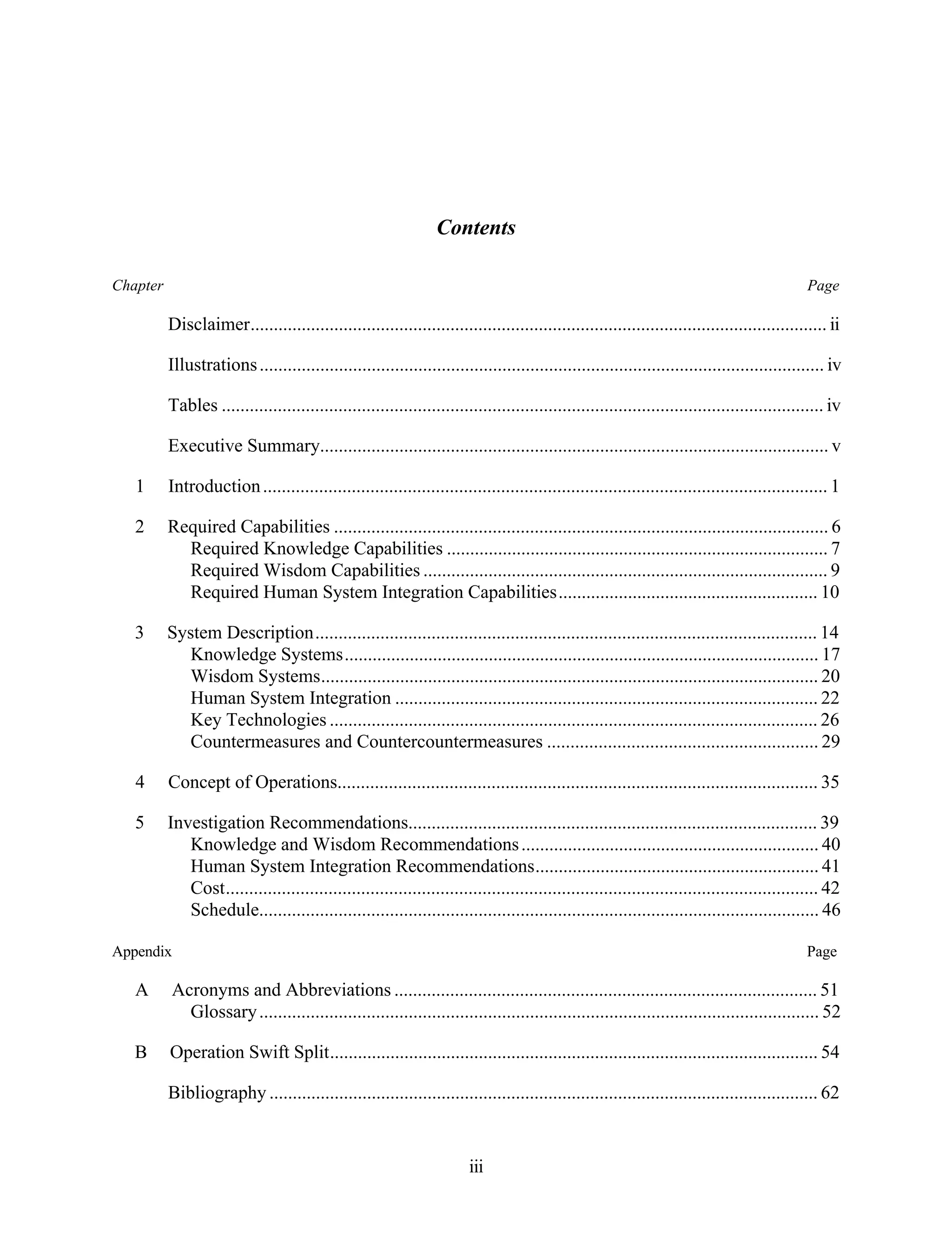 Contents 
Chapter Page 
Disclaimer............................................................................................................................ ii 
Illustrations ......................................................................................................................... iv 
Tables ................................................................................................................................. iv 
Executive Summary............................................................................................................. v 
1 Introduction ......................................................................................................................... 1 
2 Required Capabilities .......................................................................................................... 6 
Required Knowledge Capabilities .................................................................................. 7 
Required Wisdom Capabilities ....................................................................................... 9 
Required Human System Integration Capabilities........................................................ 10 
3 System Description............................................................................................................ 14 
Knowledge Systems...................................................................................................... 17 
Wisdom Systems........................................................................................................... 20 
Human System Integration ........................................................................................... 22 
Key Technologies ......................................................................................................... 26 
Countermeasures and Countercountermeasures .......................................................... 29 
4 Concept of Operations....................................................................................................... 35 
5 Investigation Recommendations........................................................................................ 39 
Knowledge and Wisdom Recommendations................................................................ 40 
Human System Integration Recommendations............................................................. 41 
Cost............................................................................................................................... 42 
Schedule........................................................................................................................ 46 
Appendix Page 
A Acronyms and Abbreviations ........................................................................................... 51 
Glossary ........................................................................................................................ 52 
B Operation Swift Split......................................................................................................... 54 
Bibliography ...................................................................................................................... 62 
iii 
 