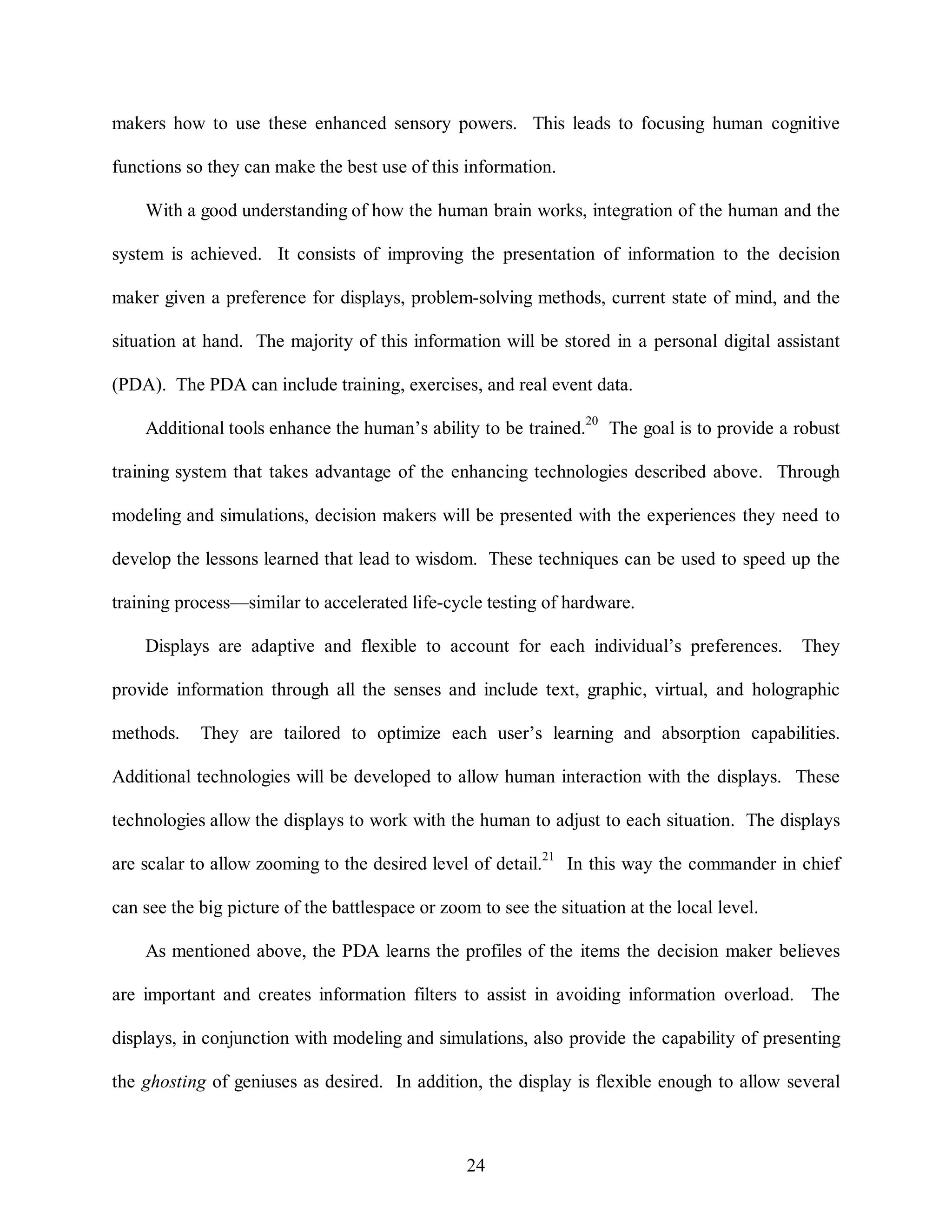 makers how to use these enhanced sensory powers. This leads to focusing human cognitive 
functions so they can make the best use of this information. 
With a good understanding of how the human brain works, integration of the human and the 
system is achieved. It consists of improving the presentation of information to the decision 
maker given a preference for displays, problem-solving methods, current state of mind, and the 
situation at hand. The majority of this information will be stored in a personal digital assistant 
(PDA). The PDA can include training, exercises, and real event data. 
Additional tools enhance the human’s ability to be trained.20 The goal is to provide a robust 
training system that takes advantage of the enhancing technologies described above. Through 
modeling and simulations, decision makers will be presented with the experiences they need to 
develop the lessons learned that lead to wisdom. These techniques can be used to speed up the 
training process—similar to accelerated life-cycle testing of hardware. 
Displays are adaptive and flexible to account for each individual’s preferences. They 
provide information through all the senses and include text, graphic, virtual, and holographic 
methods. They are tailored to optimize each user’s learning and absorption capabilities. 
Additional technologies will be developed to allow human interaction with the displays. These 
technologies allow the displays to work with the human to adjust to each situation. The displays 
are scalar to allow zooming to the desired level of detail.21 In this way the commander in chief 
can see the big picture of the battlespace or zoom to see the situation at the local level. 
As mentioned above, the PDA learns the profiles of the items the decision maker believes 
are important and creates information filters to assist in avoiding information overload. The 
displays, in conjunction with modeling and simulations, also provide the capability of presenting 
the ghosting of geniuses as desired. In addition, the display is flexible enough to allow several 
24 
 