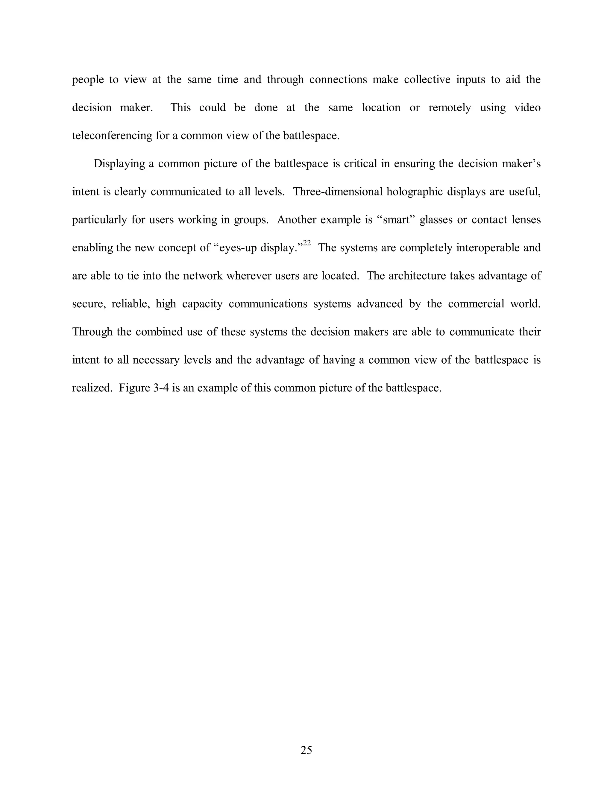 people to view at the same time and through connections make collective inputs to aid the 
decision maker. This could be done at the same location or remotely using video 
teleconferencing for a common view of the battlespace. 
Displaying a common picture of the battlespace is critical in ensuring the decision maker’s 
intent is clearly communicated to all levels. Three-dimensional holographic displays are useful, 
particularly for users working in groups. Another example is “smart” glasses or contact lenses 
enabling the new concept of “eyes-up display.”22 The systems are completely interoperable and 
are able to tie into the network wherever users are located. The architecture takes advantage of 
secure, reliable, high capacity communications systems advanced by the commercial world. 
Through the combined use of these systems the decision makers are able to communicate their 
intent to all necessary levels and the advantage of having a common view of the battlespace is 
realized. Figure 3-4 is an example of this common picture of the battlespace. 
25 
 