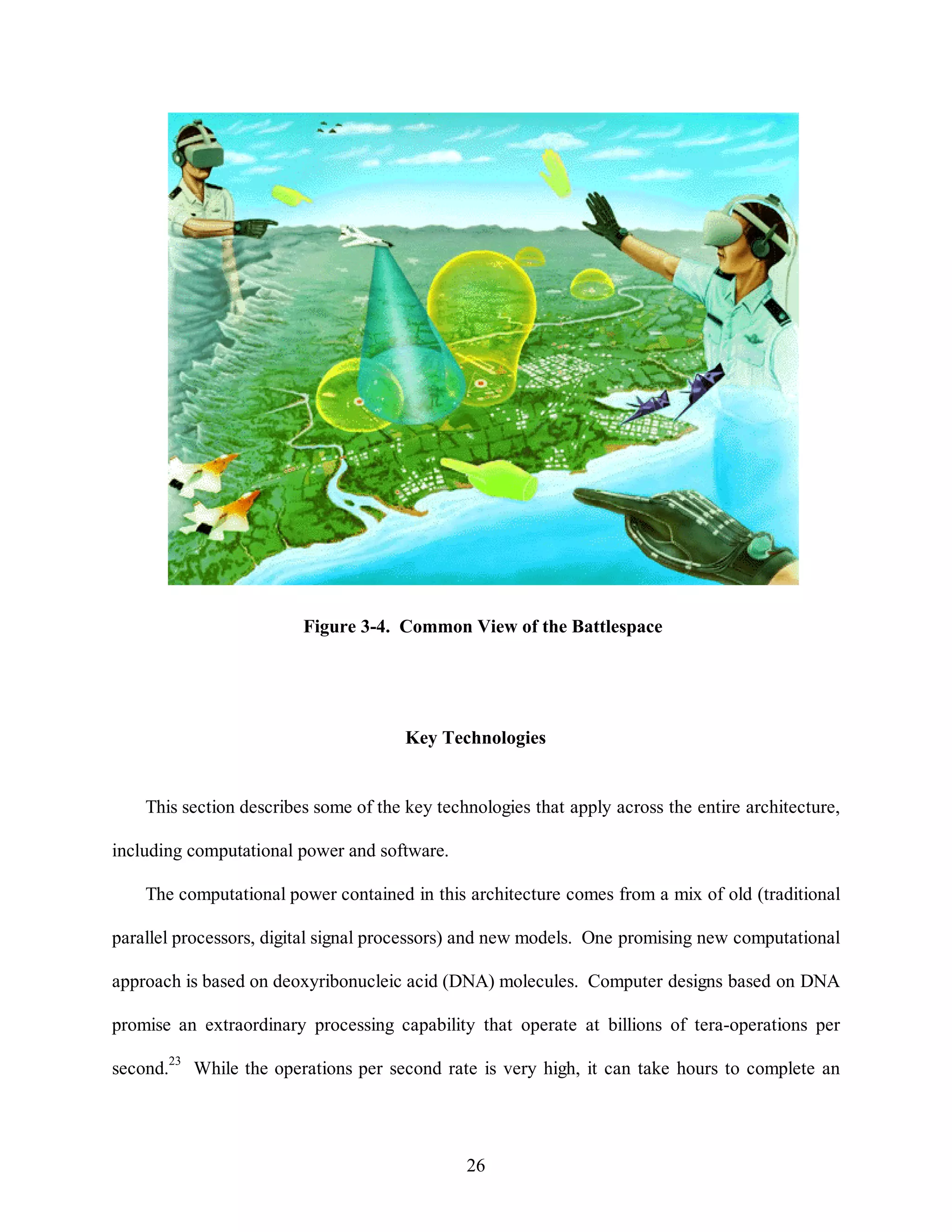 Figure 3-4. Common View of the Battlespace 
Key Technologies 
This section describes some of the key technologies that apply across the entire architecture, 
26 
including computational power and software. 
The computational power contained in this architecture comes from a mix of old (traditional 
parallel processors, digital signal processors) and new models. One promising new computational 
approach is based on deoxyribonucleic acid (DNA) molecules. Computer designs based on DNA 
promise an extraordinary processing capability that operate at billions of tera-operations per 
second.23 While the operations per second rate is very high, it can take hours to complete an 
 