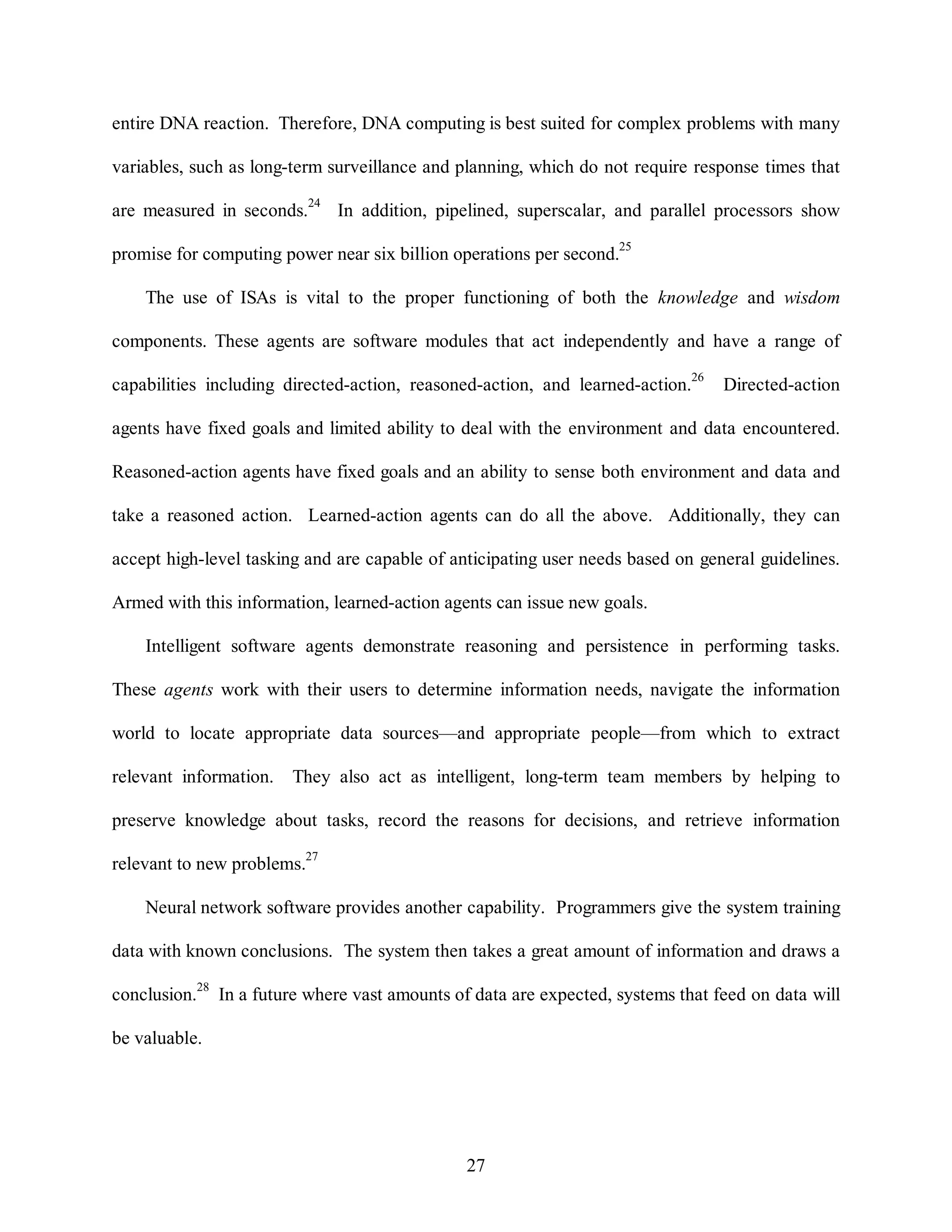 entire DNA reaction. Therefore, DNA computing is best suited for complex problems with many 
variables, such as long-term surveillance and planning, which do not require response times that 
are measured in seconds.24 In addition, pipelined, superscalar, and parallel processors show 
promise for computing power near six billion operations per second.25 
The use of ISAs is vital to the proper functioning of both the knowledge and wisdom 
components. These agents are software modules that act independently and have a range of 
capabilities including directed-action, reasoned-action, and learned-action.26 Directed-action 
agents have fixed goals and limited ability to deal with the environment and data encountered. 
Reasoned-action agents have fixed goals and an ability to sense both environment and data and 
take a reasoned action. Learned-action agents can do all the above. Additionally, they can 
accept high-level tasking and are capable of anticipating user needs based on general guidelines. 
Armed with this information, learned-action agents can issue new goals. 
Intelligent software agents demonstrate reasoning and persistence in performing tasks. 
These agents work with their users to determine information needs, navigate the information 
world to locate appropriate data sources—and appropriate people—from which to extract 
relevant information. They also act as intelligent, long-term team members by helping to 
preserve knowledge about tasks, record the reasons for decisions, and retrieve information 
27 
relevant to new problems.27 
Neural network software provides another capability. Programmers give the system training 
data with known conclusions. The system then takes a great amount of information and draws a 
conclusion.28 In a future where vast amounts of data are expected, systems that feed on data will 
be valuable. 
 