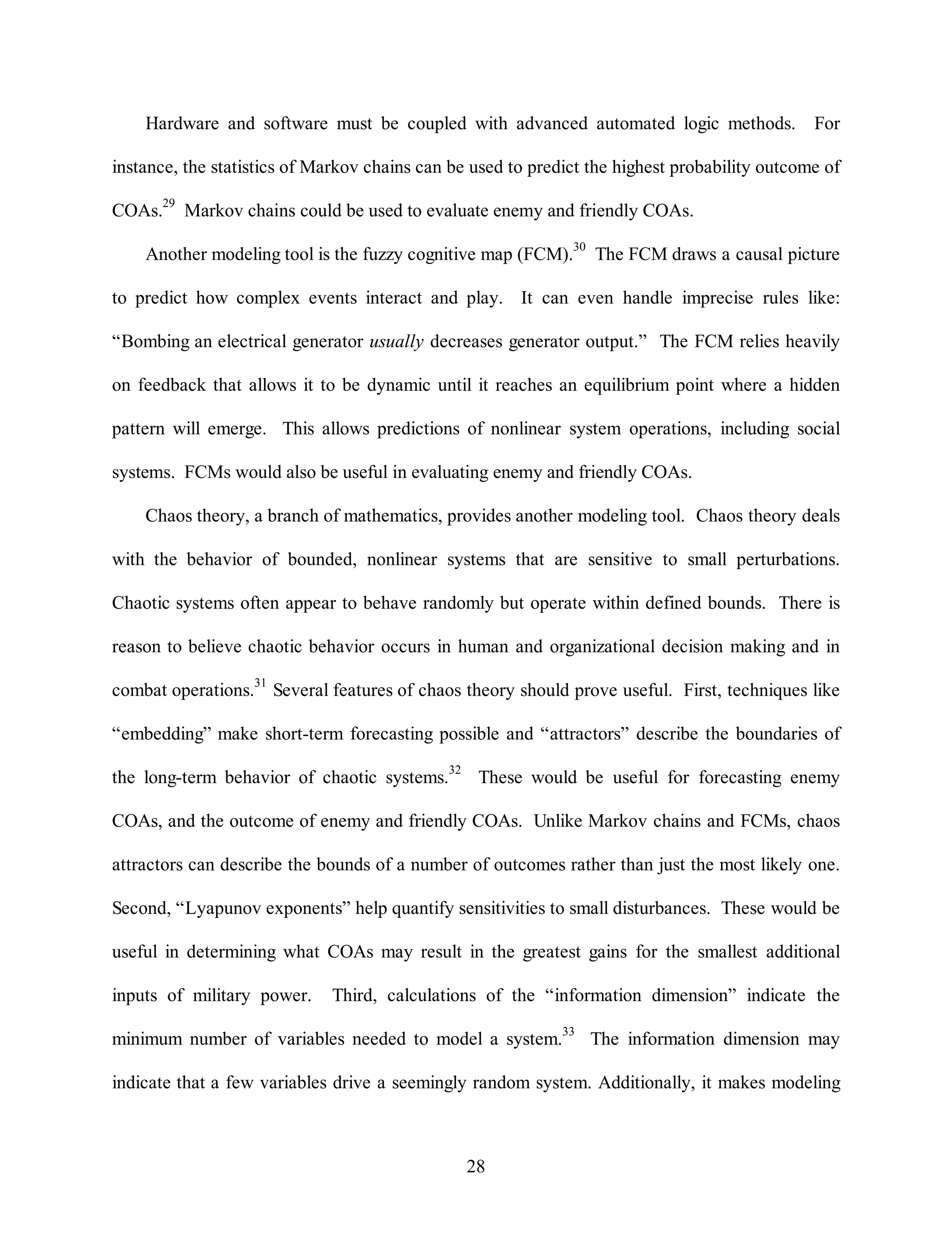Hardware and software must be coupled with advanced automated logic methods. For 
instance, the statistics of Markov chains can be used to predict the highest probability outcome of 
COAs.29 Markov chains could be used to evaluate enemy and friendly COAs. 
Another modeling tool is the fuzzy cognitive map (FCM).30 The FCM draws a causal picture 
to predict how complex events interact and play. It can even handle imprecise rules like: 
“Bombing an electrical generator usually decreases generator output.” The FCM relies heavily 
on feedback that allows it to be dynamic until it reaches an equilibrium point where a hidden 
pattern will emerge. This allows predictions of nonlinear system operations, including social 
systems. FCMs would also be useful in evaluating enemy and friendly COAs. 
Chaos theory, a branch of mathematics, provides another modeling tool. Chaos theory deals 
with the behavior of bounded, nonlinear systems that are sensitive to small perturbations. 
Chaotic systems often appear to behave randomly but operate within defined bounds. There is 
reason to believe chaotic behavior occurs in human and organizational decision making and in 
combat operations.31 Several features of chaos theory should prove useful. First, techniques like 
“embedding” make short-term forecasting possible and “attractors” describe the boundaries of 
the long-term behavior of chaotic systems.32 These would be useful for forecasting enemy 
COAs, and the outcome of enemy and friendly COAs. Unlike Markov chains and FCMs, chaos 
attractors can describe the bounds of a number of outcomes rather than just the most likely one. 
Second, “Lyapunov exponents” help quantify sensitivities to small disturbances. These would be 
useful in determining what COAs may result in the greatest gains for the smallest additional 
inputs of military power. Third, calculations of the “information dimension” indicate the 
minimum number of variables needed to model a system.33 The information dimension may 
indicate that a few variables drive a seemingly random system. Additionally, it makes modeling 
28 
 