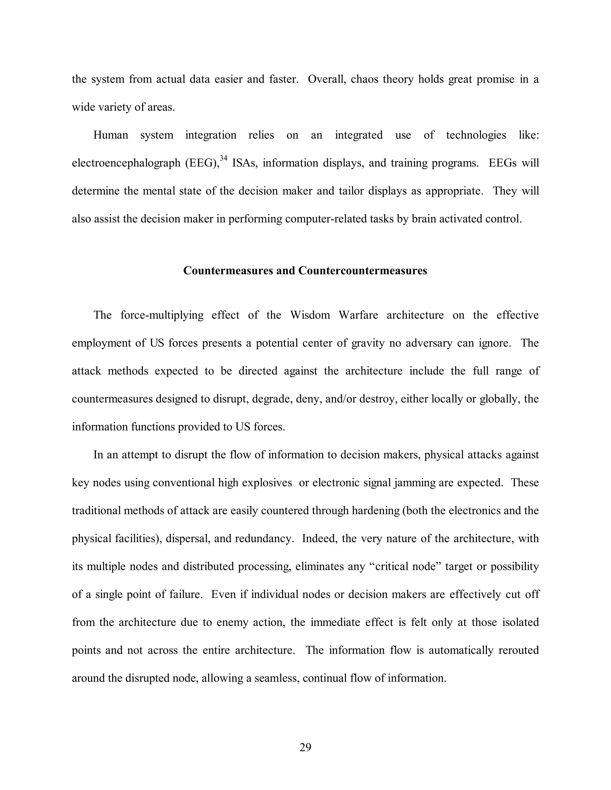 the system from actual data easier and faster. Overall, chaos theory holds great promise in a 
29 
wide variety of areas. 
Human system integration relies on an integrated use of technologies like: 
electroencephalograph (EEG),34 ISAs, information displays, and training programs. EEGs will 
determine the mental state of the decision maker and tailor displays as appropriate. They will 
also assist the decision maker in performing computer-related tasks by brain activated control. 
Countermeasures and Countercountermeasures 
The force-multiplying effect of the Wisdom Warfare architecture on the effective 
employment of US forces presents a potential center of gravity no adversary can ignore. The 
attack methods expected to be directed against the architecture include the full range of 
countermeasures designed to disrupt, degrade, deny, and/or destroy, either locally or globally, the 
information functions provided to US forces. 
In an attempt to disrupt the flow of information to decision makers, physical attacks against 
key nodes using conventional high explosives or electronic signal jamming are expected. These 
traditional methods of attack are easily countered through hardening (both the electronics and the 
physical facilities), dispersal, and redundancy. Indeed, the very nature of the architecture, with 
its multiple nodes and distributed processing, eliminates any “critical node” target or possibility 
of a single point of failure. Even if individual nodes or decision makers are effectively cut off 
from the architecture due to enemy action, the immediate effect is felt only at those isolated 
points and not across the entire architecture. The information flow is automatically rerouted 
around the disrupted node, allowing a seamless, continual flow of information. 
 