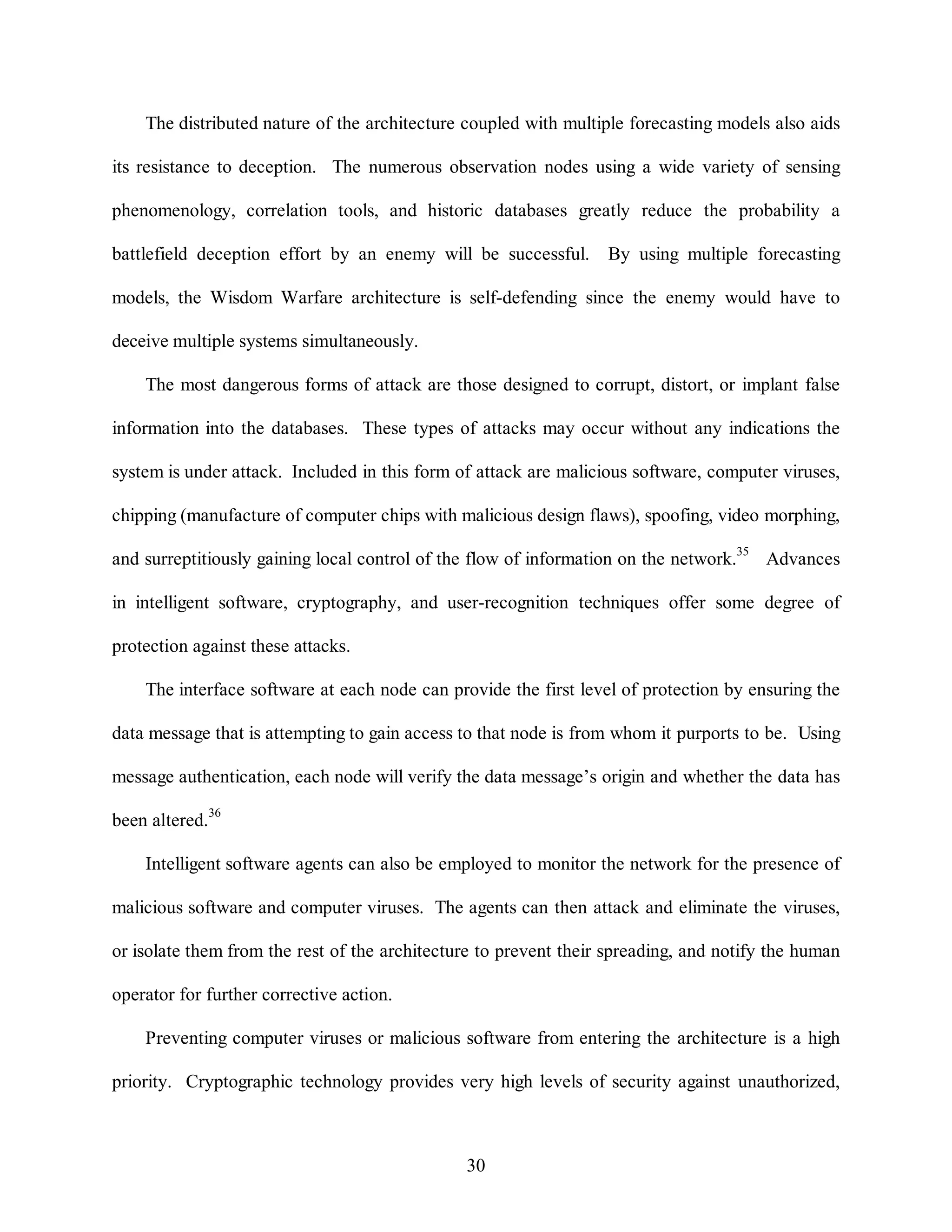 The distributed nature of the architecture coupled with multiple forecasting models also aids 
its resistance to deception. The numerous observation nodes using a wide variety of sensing 
phenomenology, correlation tools, and historic databases greatly reduce the probability a 
battlefield deception effort by an enemy will be successful. By using multiple forecasting 
models, the Wisdom Warfare architecture is self-defending since the enemy would have to 
30 
deceive multiple systems simultaneously. 
The most dangerous forms of attack are those designed to corrupt, distort, or implant false 
information into the databases. These types of attacks may occur without any indications the 
system is under attack. Included in this form of attack are malicious software, computer viruses, 
chipping (manufacture of computer chips with malicious design flaws), spoofing, video morphing, 
and surreptitiously gaining local control of the flow of information on the network.35 Advances 
in intelligent software, cryptography, and user-recognition techniques offer some degree of 
protection against these attacks. 
The interface software at each node can provide the first level of protection by ensuring the 
data message that is attempting to gain access to that node is from whom it purports to be. Using 
message authentication, each node will verify the data message’s origin and whether the data has 
been altered.36 
Intelligent software agents can also be employed to monitor the network for the presence of 
malicious software and computer viruses. The agents can then attack and eliminate the viruses, 
or isolate them from the rest of the architecture to prevent their spreading, and notify the human 
operator for further corrective action. 
Preventing computer viruses or malicious software from entering the architecture is a high 
priority. Cryptographic technology provides very high levels of security against unauthorized, 
 