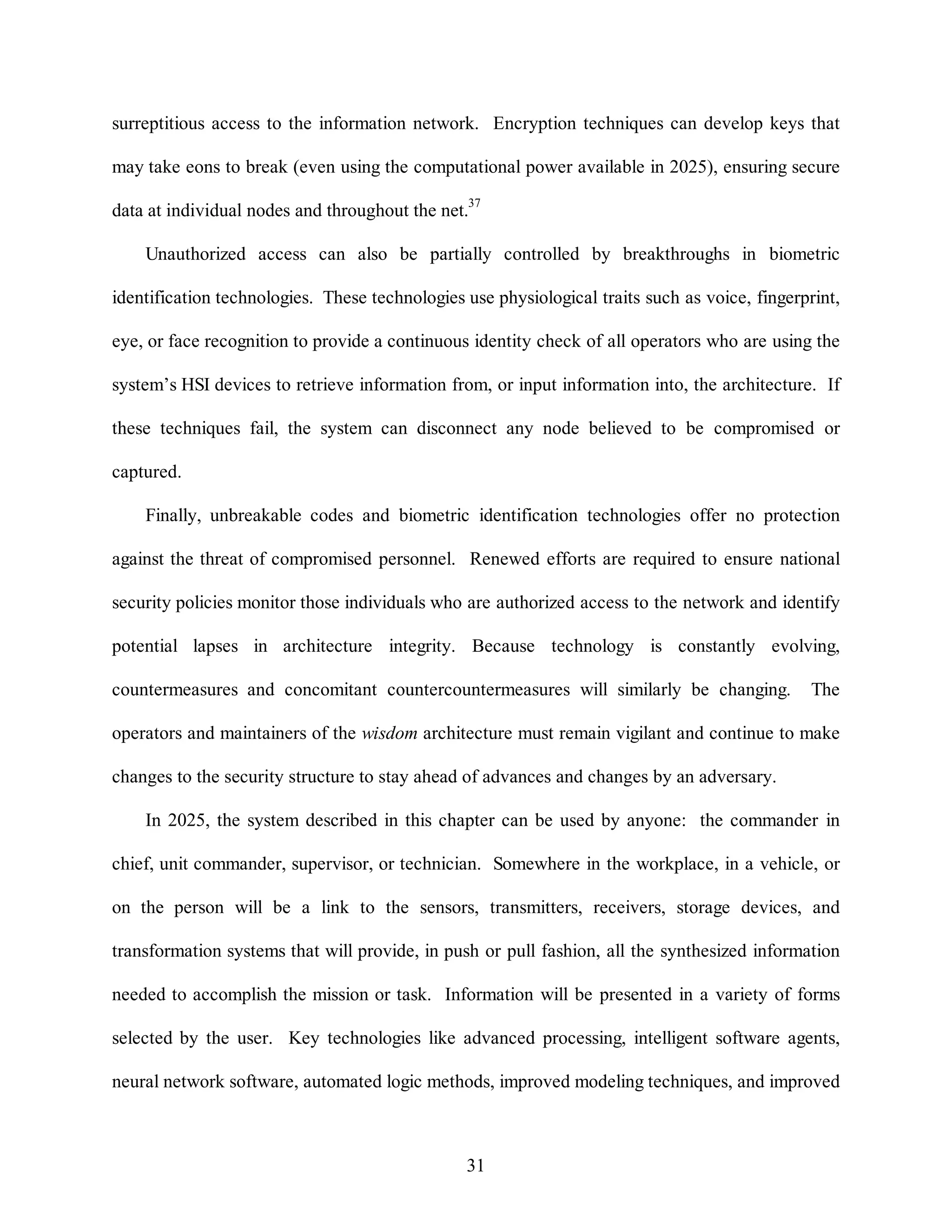 surreptitious access to the information network. Encryption techniques can develop keys that 
may take eons to break (even using the computational power available in 2025), ensuring secure 
data at individual nodes and throughout the net.37 
Unauthorized access can also be partially controlled by breakthroughs in biometric 
identification technologies. These technologies use physiological traits such as voice, fingerprint, 
eye, or face recognition to provide a continuous identity check of all operators who are using the 
system’s HSI devices to retrieve information from, or input information into, the architecture. If 
these techniques fail, the system can disconnect any node believed to be compromised or 
31 
captured. 
Finally, unbreakable codes and biometric identification technologies offer no protection 
against the threat of compromised personnel. Renewed efforts are required to ensure national 
security policies monitor those individuals who are authorized access to the network and identify 
potential lapses in architecture integrity. Because technology is constantly evolving, 
countermeasures and concomitant countercountermeasures will similarly be changing. The 
operators and maintainers of the wisdom architecture must remain vigilant and continue to make 
changes to the security structure to stay ahead of advances and changes by an adversary. 
In 2025, the system described in this chapter can be used by anyone: the commander in 
chief, unit commander, supervisor, or technician. Somewhere in the workplace, in a vehicle, or 
on the person will be a link to the sensors, transmitters, receivers, storage devices, and 
transformation systems that will provide, in push or pull fashion, all the synthesized information 
needed to accomplish the mission or task. Information will be presented in a variety of forms 
selected by the user. Key technologies like advanced processing, intelligent software agents, 
neural network software, automated logic methods, improved modeling techniques, and improved 
 