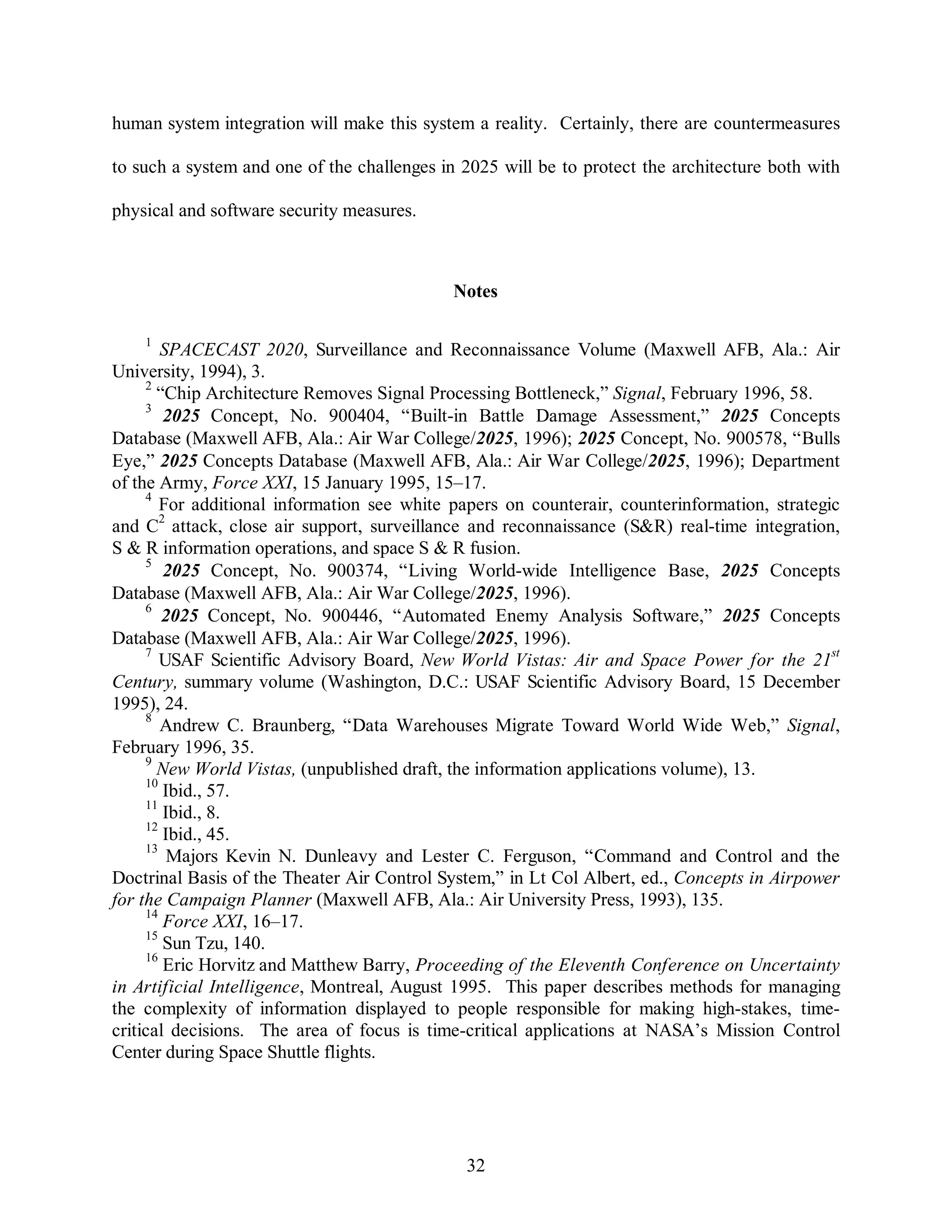 human system integration will make this system a reality. Certainly, there are countermeasures 
to such a system and one of the challenges in 2025 will be to protect the architecture both with 
32 
physical and software security measures. 
Notes 
1 SPACECAST 2020, Surveillance and Reconnaissance Volume (Maxwell AFB, Ala.: Air 
University, 1994), 3. 
2 “Chip Architecture Removes Signal Processing Bottleneck,” Signal, February 1996, 58. 
3 2025 Concept, No. 900404, “Built-in Battle Damage Assessment,” 2025 Concepts 
Database (Maxwell AFB, Ala.: Air War College/2025, 1996); 2025 Concept, No. 900578, “Bulls 
Eye,” 2025 Concepts Database (Maxwell AFB, Ala.: Air War College/2025, 1996); Department 
of the Army, Force XXI, 15 January 1995, 15–17. 
4 For additional information see white papers on counterair, counterinformation, strategic 
and C2 attack, close air support, surveillance and reconnaissance (S&R) real-time integration, 
S & R information operations, and space S & R fusion. 
5 2025 Concept, No. 900374, “Living World-wide Intelligence Base, 2025 Concepts 
Database (Maxwell AFB, Ala.: Air War College/2025, 1996). 
6 2025 Concept, No. 900446, “Automated Enemy Analysis Software,” 2025 Concepts 
Database (Maxwell AFB, Ala.: Air War College/2025, 1996). 
7 USAF Scientific Advisory Board, New World Vistas: Air and Space Power for the 21st 
Century, summary volume (Washington, D.C.: USAF Scientific Advisory Board, 15 December 
1995), 24. 
8 Andrew C. Braunberg, “Data Warehouses Migrate Toward World Wide Web,” Signal, 
February 1996, 35. 
9 New World Vistas, (unpublished draft, the information applications volume), 13. 
10 Ibid., 57. 
11 Ibid., 8. 
12 Ibid., 45. 
13 Majors Kevin N. Dunleavy and Lester C. Ferguson, “Command and Control and the 
Doctrinal Basis of the Theater Air Control System,” in Lt Col Albert, ed., Concepts in Airpower 
for the Campaign Planner (Maxwell AFB, Ala.: Air University Press, 1993), 135. 
14 Force XXI, 16–17. 
15 Sun Tzu, 140. 
16 Eric Horvitz and Matthew Barry, Proceeding of the Eleventh Conference on Uncertainty 
in Artificial Intelligence, Montreal, August 1995. This paper describes methods for managing 
the complexity of information displayed to people responsible for making high-stakes, time-critical 
decisions. The area of focus is time-critical applications at NASA’s Mission Control 
Center during Space Shuttle flights. 
 