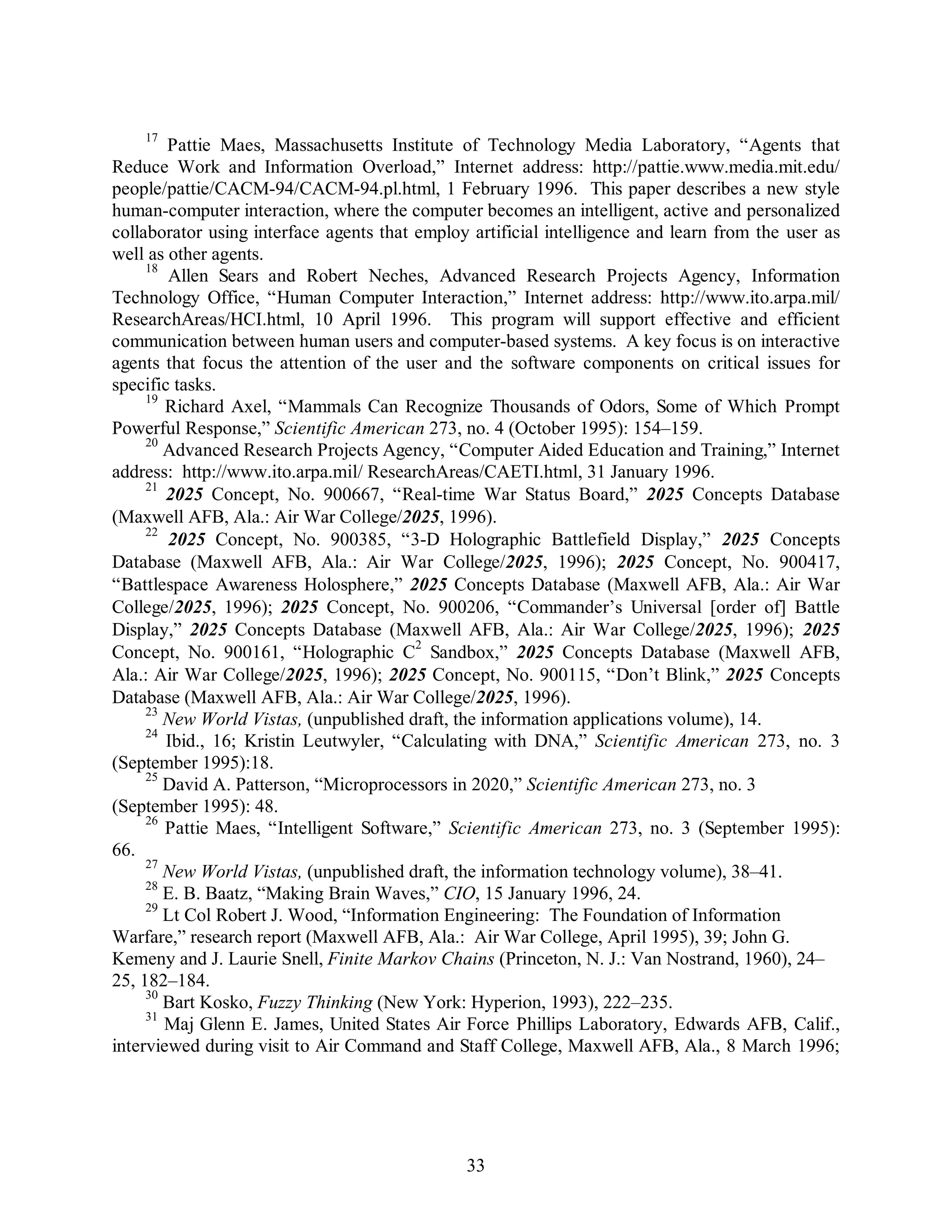 17 Pattie Maes, Massachusetts Institute of Technology Media Laboratory, “Agents that 
Reduce Work and Information Overload,” Internet address: http://pattie.www.media.mit.edu/ 
people/pattie/CACM-94/CACM-94.pl.html, 1 February 1996. This paper describes a new style 
human-computer interaction, where the computer becomes an intelligent, active and personalized 
collaborator using interface agents that employ artificial intelligence and learn from the user as 
well as other agents. 
18 Allen Sears and Robert Neches, Advanced Research Projects Agency, Information 
Technology Office, “Human Computer Interaction,” Internet address: http://www.ito.arpa.mil/ 
ResearchAreas/HCI.html, 10 April 1996. This program will support effective and efficient 
communication between human users and computer-based systems. A key focus is on interactive 
agents that focus the attention of the user and the software components on critical issues for 
specific tasks. 
19 Richard Axel, “Mammals Can Recognize Thousands of Odors, Some of Which Prompt 
Powerful Response,” Scientific American 273, no. 4 (October 1995): 154–159. 
20 Advanced Research Projects Agency, “Computer Aided Education and Training,” Internet 
address: http://www.ito.arpa.mil/ ResearchAreas/CAETI.html, 31 January 1996. 
21 2025 Concept, No. 900667, “Real-time War Status Board,” 2025 Concepts Database 
(Maxwell AFB, Ala.: Air War College/2025, 1996). 
22 2025 Concept, No. 900385, “3-D Holographic Battlefield Display,” 2025 Concepts 
Database (Maxwell AFB, Ala.: Air War College/2025, 1996); 2025 Concept, No. 900417, 
“Battlespace Awareness Holosphere,” 2025 Concepts Database (Maxwell AFB, Ala.: Air War 
College/2025, 1996); 2025 Concept, No. 900206, “Commander’s Universal [order of] Battle 
Display,” 2025 Concepts Database (Maxwell AFB, Ala.: Air War College/2025, 1996); 2025 
Concept, No. 900161, “Holographic C2 Sandbox,” 2025 Concepts Database (Maxwell AFB, 
Ala.: Air War College/2025, 1996); 2025 Concept, No. 900115, “Don’t Blink,” 2025 Concepts 
Database (Maxwell AFB, Ala.: Air War College/2025, 1996). 
23 New World Vistas, (unpublished draft, the information applications volume), 14. 
24 Ibid., 16; Kristin Leutwyler, “Calculating with DNA,” Scientific American 273, no. 3 
33 
(September 1995):18. 
25 David A. Patterson, “Microprocessors in 2020,” Scientific American 273, no. 3 
(September 1995): 48. 
26 Pattie Maes, “Intelligent Software,” Scientific American 273, no. 3 (September 1995): 
66. 
27 New World Vistas, (unpublished draft, the information technology volume), 38–41. 
28 E. B. Baatz, “Making Brain Waves,” CIO, 15 January 1996, 24. 
29 Lt Col Robert J. Wood, “Information Engineering: The Foundation of Information 
Warfare,” research report (Maxwell AFB, Ala.: Air War College, April 1995), 39; John G. 
Kemeny and J. Laurie Snell, Finite Markov Chains (Princeton, N. J.: Van Nostrand, 1960), 24– 
25, 182–184. 
30 Bart Kosko, Fuzzy Thinking (New York: Hyperion, 1993), 222–235. 
31 Maj Glenn E. James, United States Air Force Phillips Laboratory, Edwards AFB, Calif., 
interviewed during visit to Air Command and Staff College, Maxwell AFB, Ala., 8 March 1996; 
 