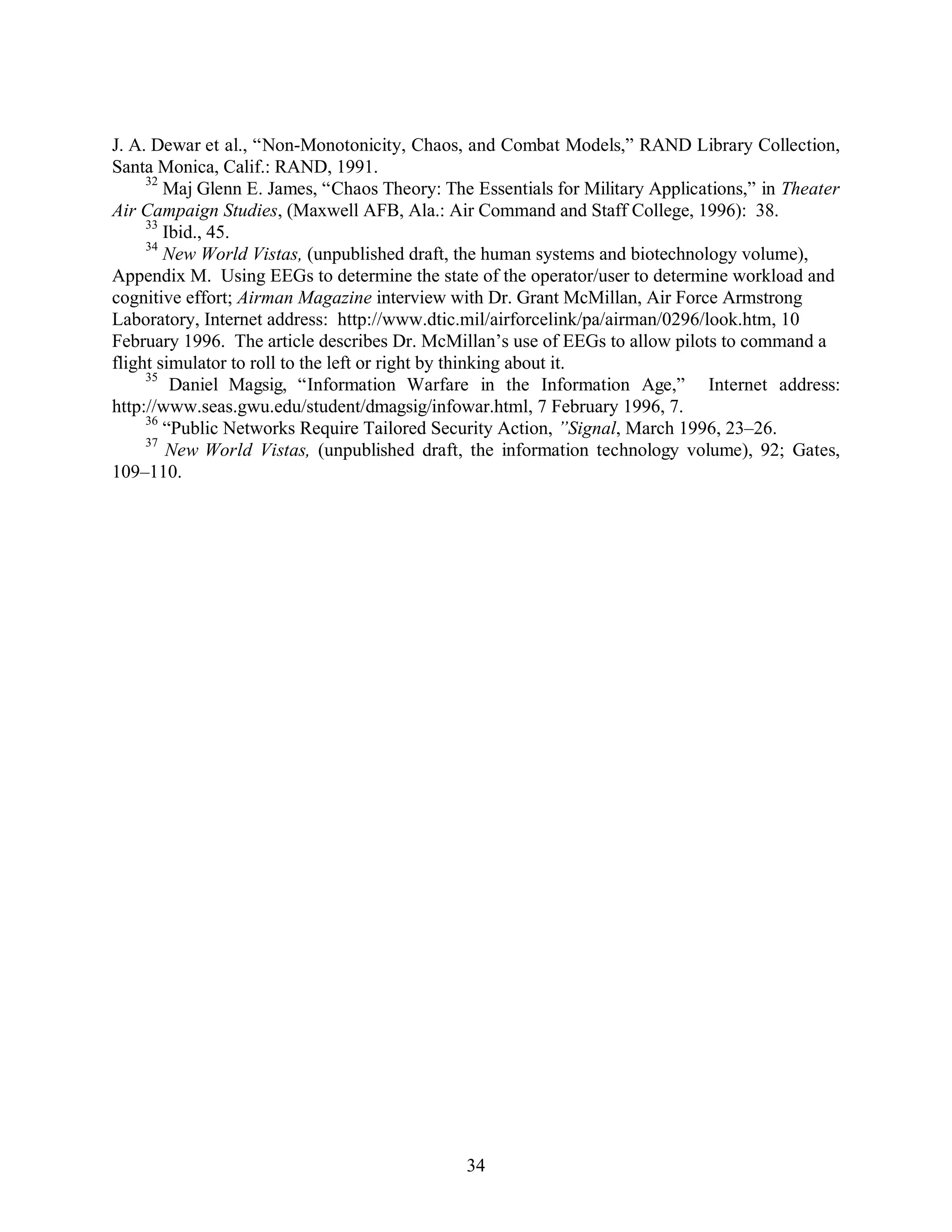 J. A. Dewar et al., “Non-Monotonicity, Chaos, and Combat Models,” RAND Library Collection, 
Santa Monica, Calif.: RAND, 1991. 
32 Maj Glenn E. James, “Chaos Theory: The Essentials for Military Applications,” in Theater 
Air Campaign Studies, (Maxwell AFB, Ala.: Air Command and Staff College, 1996): 38. 
33 Ibid., 45. 
34 New World Vistas, (unpublished draft, the human systems and biotechnology volume), 
Appendix M. Using EEGs to determine the state of the operator/user to determine workload and 
cognitive effort; Airman Magazine interview with Dr. Grant McMillan, Air Force Armstrong 
Laboratory, Internet address: http://www.dtic.mil/airforcelink/pa/airman/0296/look.htm, 10 
February 1996. The article describes Dr. McMillan’s use of EEGs to allow pilots to command a 
flight simulator to roll to the left or right by thinking about it. 
35 Daniel Magsig, “Information Warfare in the Information Age,” Internet address: 
http://www.seas.gwu.edu/student/dmagsig/infowar.html, 7 February 1996, 7. 
36 “Public Networks Require Tailored Security Action, ”Signal, March 1996, 23–26. 
37 New World Vistas, (unpublished draft, the information technology volume), 92; Gates, 
34 
109–110. 
 