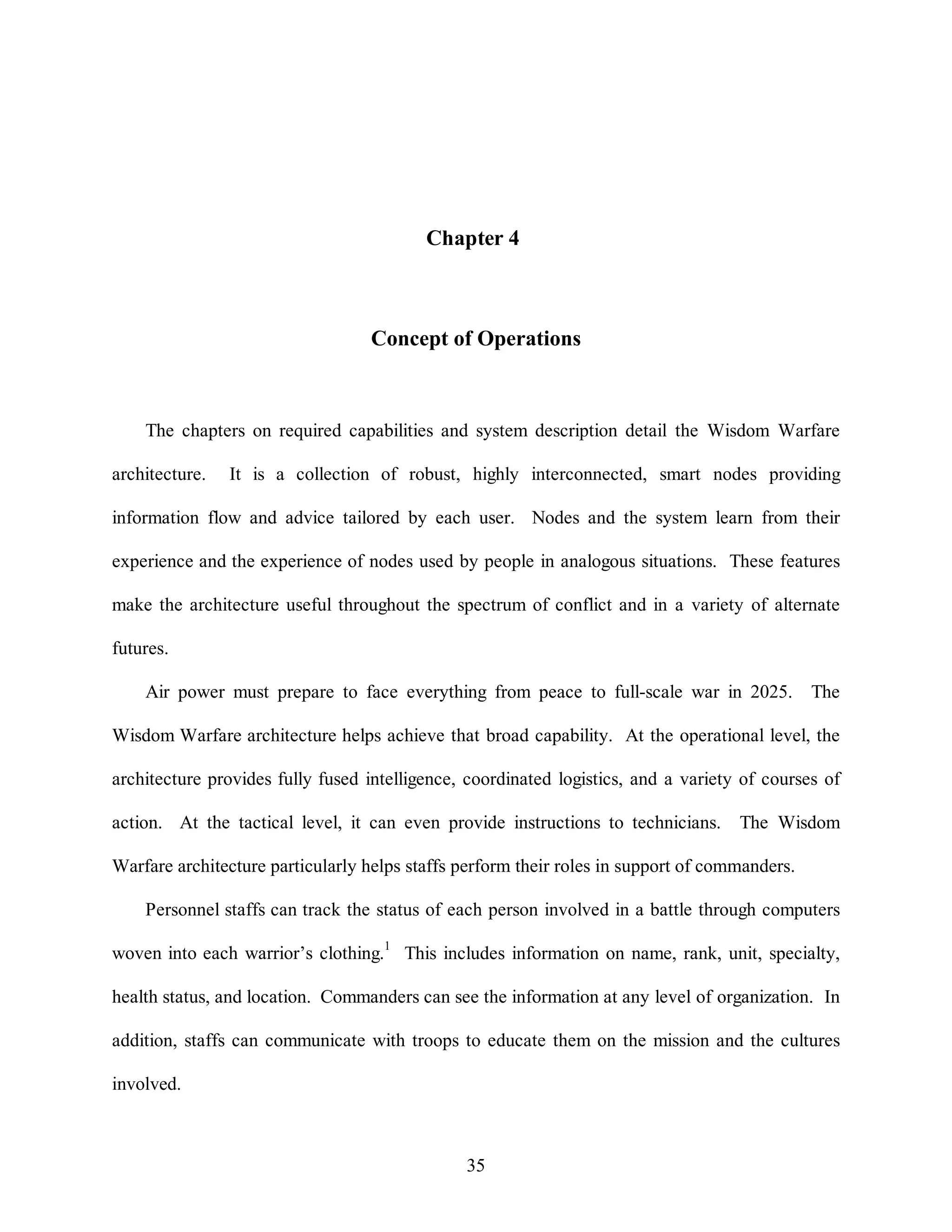 Chapter 4 
Concept of Operations 
The chapters on required capabilities and system description detail the Wisdom Warfare 
architecture. It is a collection of robust, highly interconnected, smart nodes providing 
information flow and advice tailored by each user. Nodes and the system learn from their 
experience and the experience of nodes used by people in analogous situations. These features 
make the architecture useful throughout the spectrum of conflict and in a variety of alternate 
35 
futures. 
Air power must prepare to face everything from peace to full-scale war in 2025. The 
Wisdom Warfare architecture helps achieve that broad capability. At the operational level, the 
architecture provides fully fused intelligence, coordinated logistics, and a variety of courses of 
action. At the tactical level, it can even provide instructions to technicians. The Wisdom 
Warfare architecture particularly helps staffs perform their roles in support of commanders. 
Personnel staffs can track the status of each person involved in a battle through computers 
woven into each warrior’s clothing.1 This includes information on name, rank, unit, specialty, 
health status, and location. Commanders can see the information at any level of organization. In 
addition, staffs can communicate with troops to educate them on the mission and the cultures 
involved. 
 