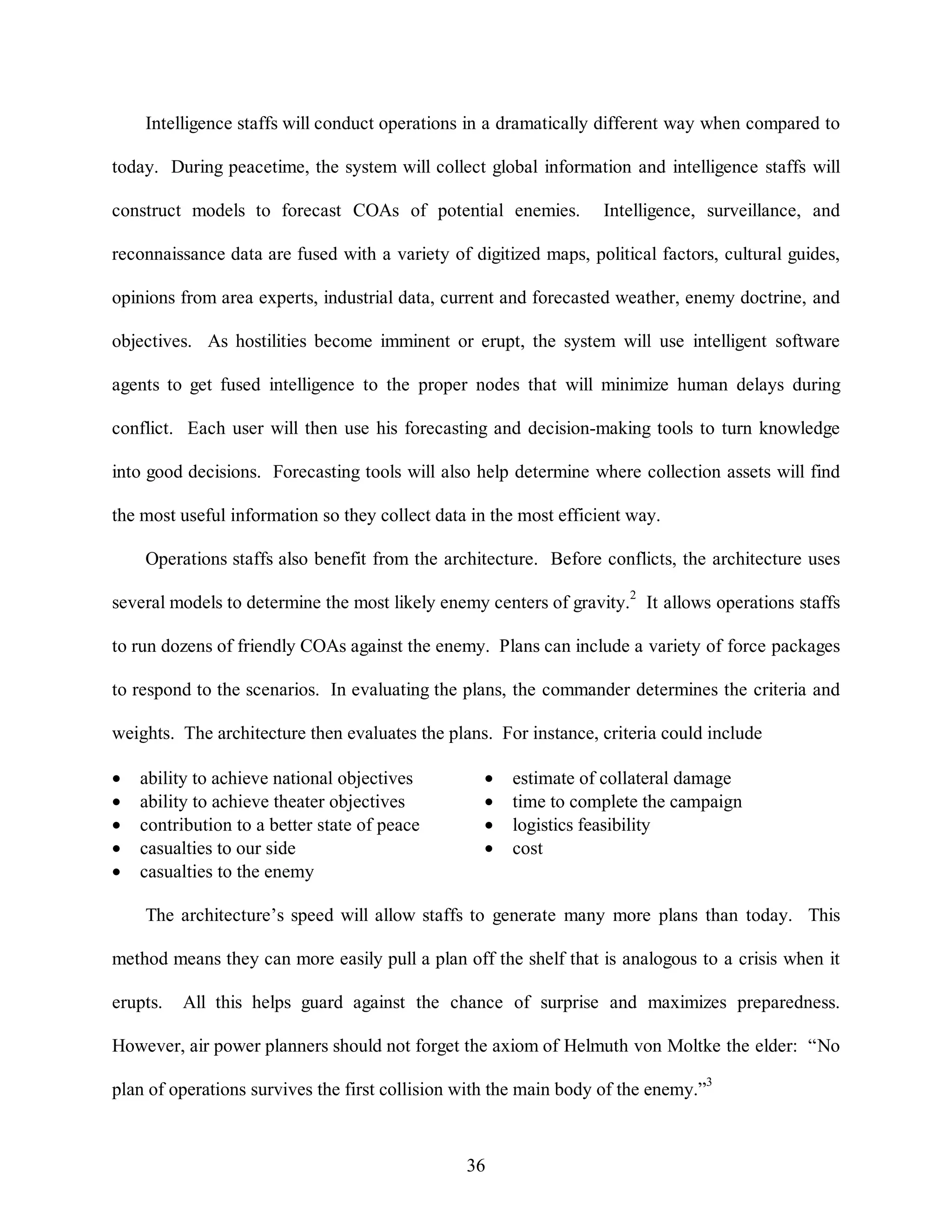 Intelligence staffs will conduct operations in a dramatically different way when compared to 
today. During peacetime, the system will collect global information and intelligence staffs will 
construct models to forecast COAs of potential enemies. Intelligence, surveillance, and 
reconnaissance data are fused with a variety of digitized maps, political factors, cultural guides, 
opinions from area experts, industrial data, current and forecasted weather, enemy doctrine, and 
objectives. As hostilities become imminent or erupt, the system will use intelligent software 
agents to get fused intelligence to the proper nodes that will minimize human delays during 
conflict. Each user will then use his forecasting and decision-making tools to turn knowledge 
into good decisions. Forecasting tools will also help determine where collection assets will find 
the most useful information so they collect data in the most efficient way. 
Operations staffs also benefit from the architecture. Before conflicts, the architecture uses 
several models to determine the most likely enemy centers of gravity.2 It allows operations staffs 
to run dozens of friendly COAs against the enemy. Plans can include a variety of force packages 
to respond to the scenarios. In evaluating the plans, the commander determines the criteria and 
weights. The architecture then evaluates the plans. For instance, criteria could include 
·  ability to achieve national objectives ·  estimate of collateral damage 
·  ability to achieve theater objectives ·  time to complete the campaign 
·  contribution to a better state of peace ·  logistics feasibility 
·  casualties to our side ·  cost 
·  casualties to the enemy 
The architecture’s speed will allow staffs to generate many more plans than today. This 
method means they can more easily pull a plan off the shelf that is analogous to a crisis when it 
erupts. All this helps guard against the chance of surprise and maximizes preparedness. 
However, air power planners should not forget the axiom of Helmuth von Moltke the elder: “No 
plan of operations survives the first collision with the main body of the enemy.”3 
36 
 