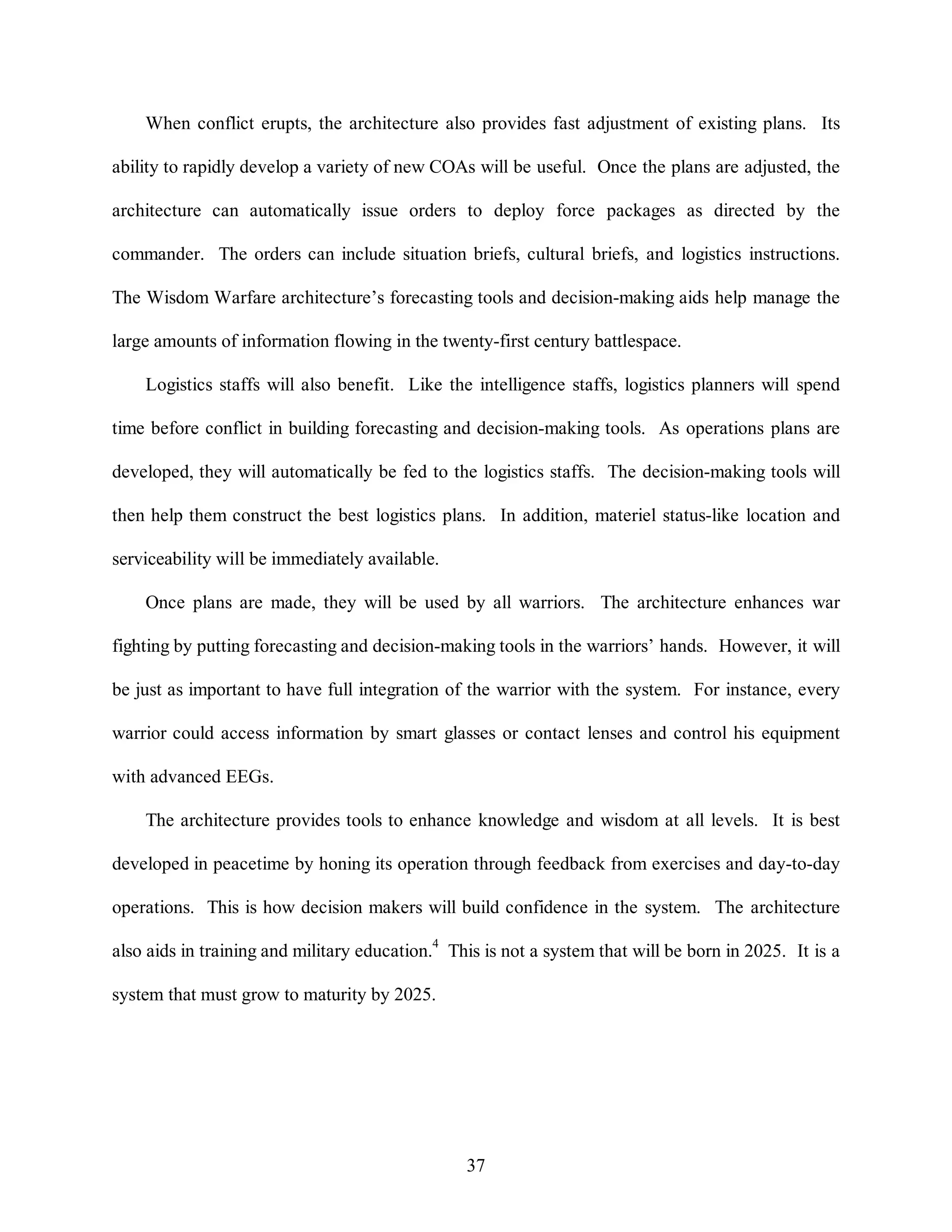 When conflict erupts, the architecture also provides fast adjustment of existing plans. Its 
ability to rapidly develop a variety of new COAs will be useful. Once the plans are adjusted, the 
architecture can automatically issue orders to deploy force packages as directed by the 
commander. The orders can include situation briefs, cultural briefs, and logistics instructions. 
The Wisdom Warfare architecture’s forecasting tools and decision-making aids help manage the 
large amounts of information flowing in the twenty-first century battlespace. 
Logistics staffs will also benefit. Like the intelligence staffs, logistics planners will spend 
time before conflict in building forecasting and decision-making tools. As operations plans are 
developed, they will automatically be fed to the logistics staffs. The decision-making tools will 
then help them construct the best logistics plans. In addition, materiel status-like location and 
37 
serviceability will be immediately available. 
Once plans are made, they will be used by all warriors. The architecture enhances war 
fighting by putting forecasting and decision-making tools in the warriors’ hands. However, it will 
be just as important to have full integration of the warrior with the system. For instance, every 
warrior could access information by smart glasses or contact lenses and control his equipment 
with advanced EEGs. 
The architecture provides tools to enhance knowledge and wisdom at all levels. It is best 
developed in peacetime by honing its operation through feedback from exercises and day-to-day 
operations. This is how decision makers will build confidence in the system. The architecture 
also aids in training and military education.4 This is not a system that will be born in 2025. It is a 
system that must grow to maturity by 2025. 
 