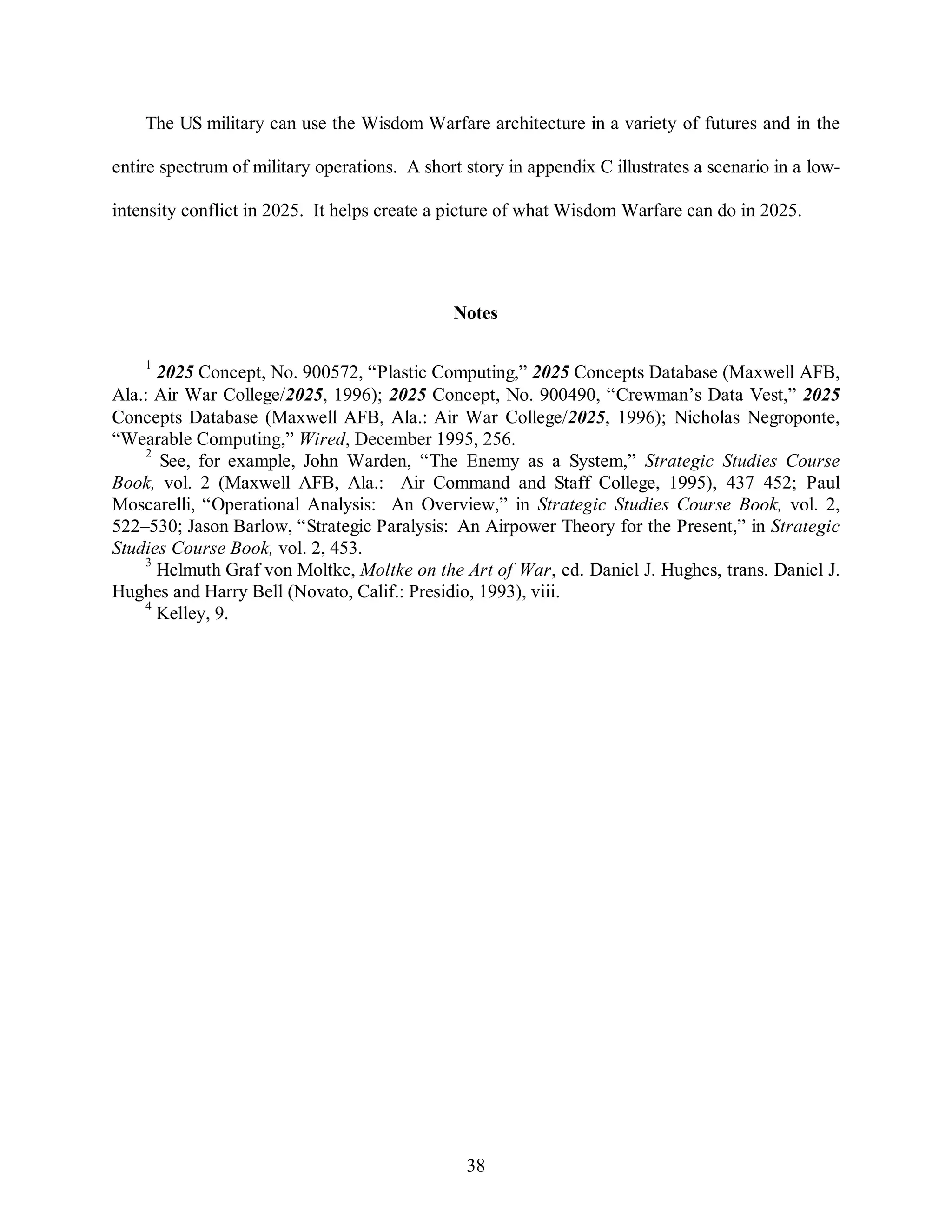 The US military can use the Wisdom Warfare architecture in a variety of futures and in the 
entire spectrum of military operations. A short story in appendix C illustrates a scenario in a low-intensity 
conflict in 2025. It helps create a picture of what Wisdom Warfare can do in 2025. 
Notes 
1 2025 Concept, No. 900572, “Plastic Computing,” 2025 Concepts Database (Maxwell AFB, 
Ala.: Air War College/2025, 1996); 2025 Concept, No. 900490, “Crewman’s Data Vest,” 2025 
Concepts Database (Maxwell AFB, Ala.: Air War College/2025, 1996); Nicholas Negroponte, 
“Wearable Computing,” Wired, December 1995, 256. 
2 See, for example, John Warden, “The Enemy as a System,” Strategic Studies Course 
Book, vol. 2 (Maxwell AFB, Ala.: Air Command and Staff College, 1995), 437–452; Paul 
Moscarelli, “Operational Analysis: An Overview,” in Strategic Studies Course Book, vol. 2, 
522–530; Jason Barlow, “Strategic Paralysis: An Airpower Theory for the Present,” in Strategic 
Studies Course Book, vol. 2, 453. 
3 Helmuth Graf von Moltke, Moltke on the Art of War, ed. Daniel J. Hughes, trans. Daniel J. 
Hughes and Harry Bell (Novato, Calif.: Presidio, 1993), viii. 
38 
4 Kelley, 9. 
 
