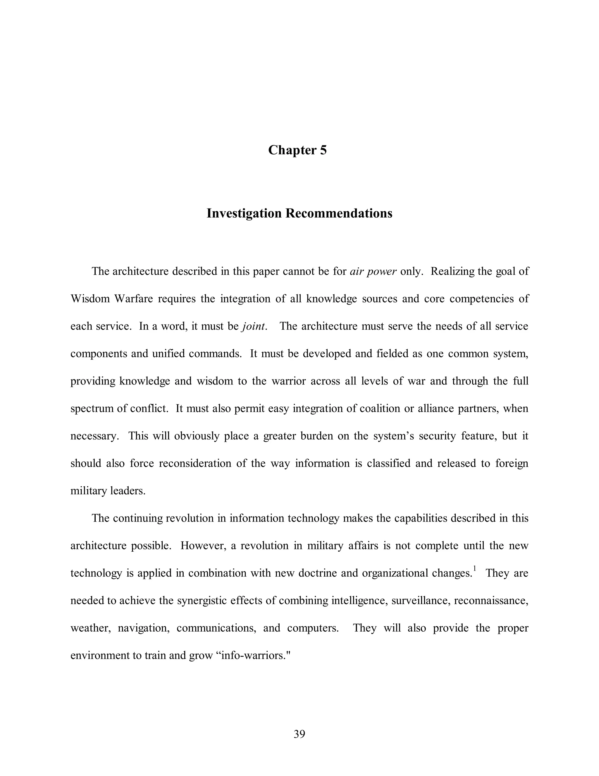 Chapter 5 
Investigation Recommendations 
The architecture described in this paper cannot be for air power only. Realizing the goal of 
Wisdom Warfare requires the integration of all knowledge sources and core competencies of 
each service. In a word, it must be joint. The architecture must serve the needs of all service 
components and unified commands. It must be developed and fielded as one common system, 
providing knowledge and wisdom to the warrior across all levels of war and through the full 
spectrum of conflict. It must also permit easy integration of coalition or alliance partners, when 
necessary. This will obviously place a greater burden on the system’s security feature, but it 
should also force reconsideration of the way information is classified and released to foreign 
39 
military leaders. 
The continuing revolution in information technology makes the capabilities described in this 
architecture possible. However, a revolution in military affairs is not complete until the new 
technology is applied in combination with new doctrine and organizational changes.1 They are 
needed to achieve the synergistic effects of combining intelligence, surveillance, reconnaissance, 
weather, navigation, communications, and computers. They will also provide the proper 
environment to train and grow “info-warriors." 
 