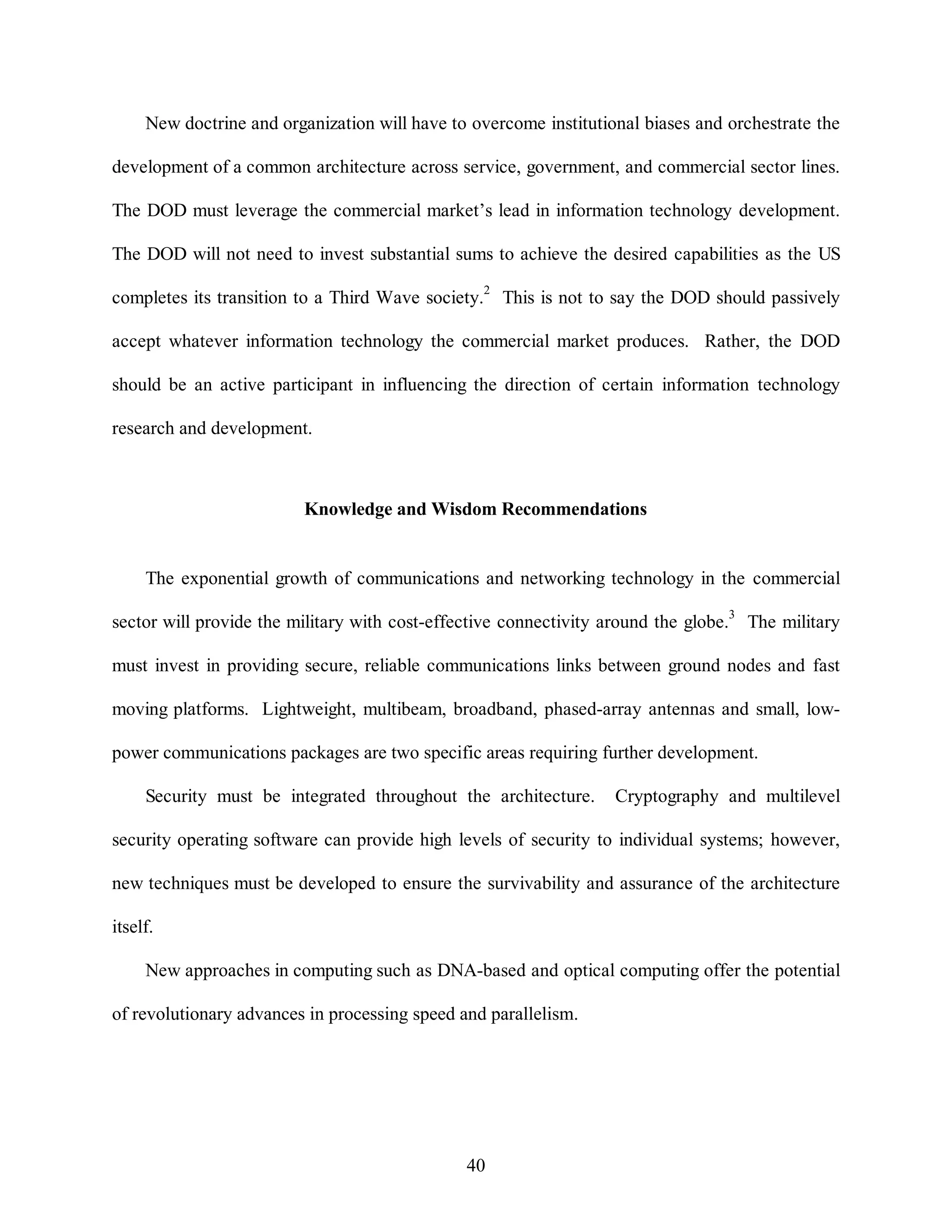New doctrine and organization will have to overcome institutional biases and orchestrate the 
development of a common architecture across service, government, and commercial sector lines. 
The DOD must leverage the commercial market’s lead in information technology development. 
The DOD will not need to invest substantial sums to achieve the desired capabilities as the US 
completes its transition to a Third Wave society.2 This is not to say the DOD should passively 
accept whatever information technology the commercial market produces. Rather, the DOD 
should be an active participant in influencing the direction of certain information technology 
40 
research and development. 
Knowledge and Wisdom Recommendations 
The exponential growth of communications and networking technology in the commercial 
sector will provide the military with cost-effective connectivity around the globe.3 The military 
must invest in providing secure, reliable communications links between ground nodes and fast 
moving platforms. Lightweight, multibeam, broadband, phased-array antennas and small, low-power 
communications packages are two specific areas requiring further development. 
Security must be integrated throughout the architecture. Cryptography and multilevel 
security operating software can provide high levels of security to individual systems; however, 
new techniques must be developed to ensure the survivability and assurance of the architecture 
itself. 
New approaches in computing such as DNA-based and optical computing offer the potential 
of revolutionary advances in processing speed and parallelism. 
 