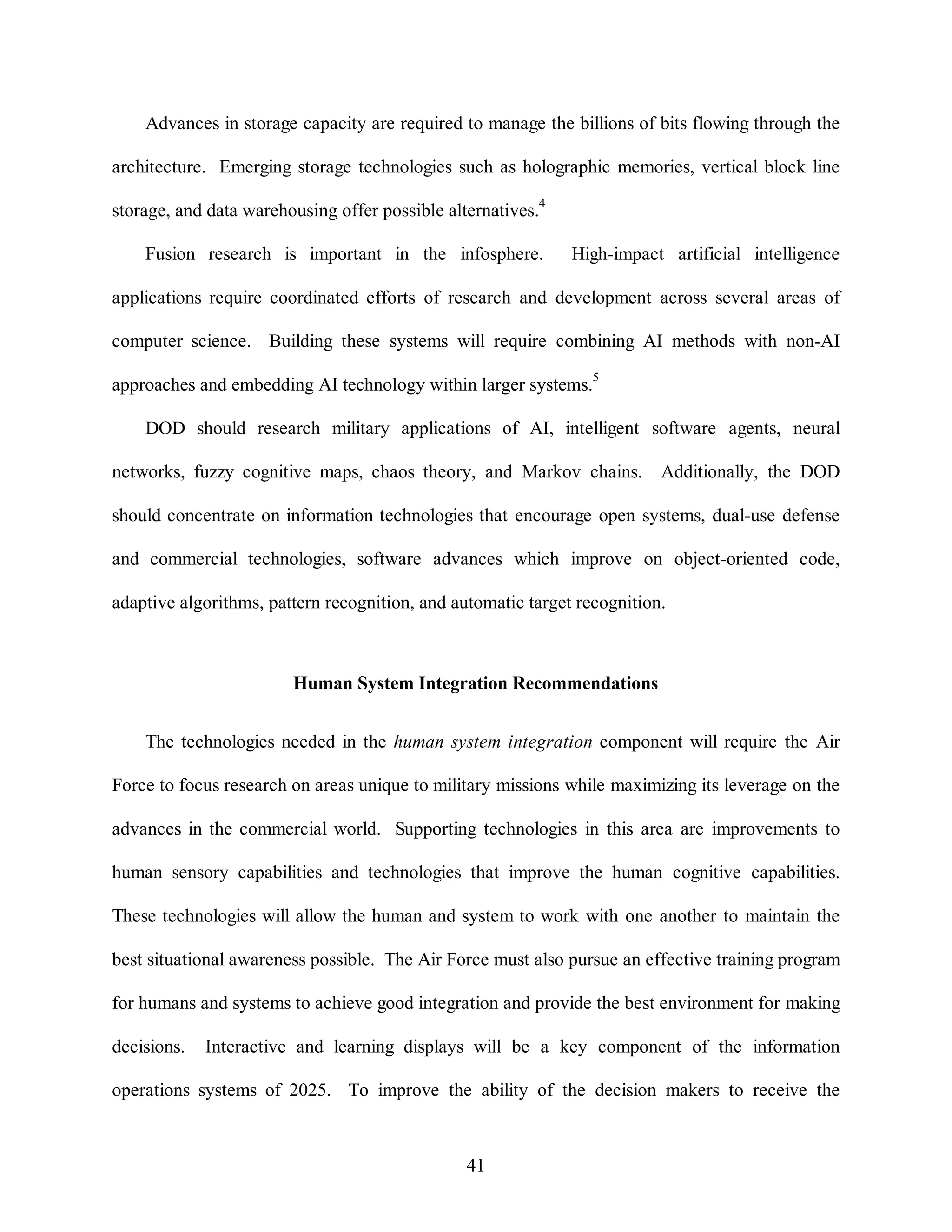 Advances in storage capacity are required to manage the billions of bits flowing through the 
architecture. Emerging storage technologies such as holographic memories, vertical block line 
storage, and data warehousing offer possible alternatives.4 
Fusion research is important in the infosphere. High-impact artificial intelligence 
applications require coordinated efforts of research and development across several areas of 
computer science. Building these systems will require combining AI methods with non-AI 
approaches and embedding AI technology within larger systems.5 
DOD should research military applications of AI, intelligent software agents, neural 
networks, fuzzy cognitive maps, chaos theory, and Markov chains. Additionally, the DOD 
should concentrate on information technologies that encourage open systems, dual-use defense 
and commercial technologies, software advances which improve on object-oriented code, 
adaptive algorithms, pattern recognition, and automatic target recognition. 
Human System Integration Recommendations 
The technologies needed in the human system integration component will require the Air 
Force to focus research on areas unique to military missions while maximizing its leverage on the 
advances in the commercial world. Supporting technologies in this area are improvements to 
human sensory capabilities and technologies that improve the human cognitive capabilities. 
These technologies will allow the human and system to work with one another to maintain the 
best situational awareness possible. The Air Force must also pursue an effective training program 
for humans and systems to achieve good integration and provide the best environment for making 
decisions. Interactive and learning displays will be a key component of the information 
operations systems of 2025. To improve the ability of the decision makers to receive the 
41 
 