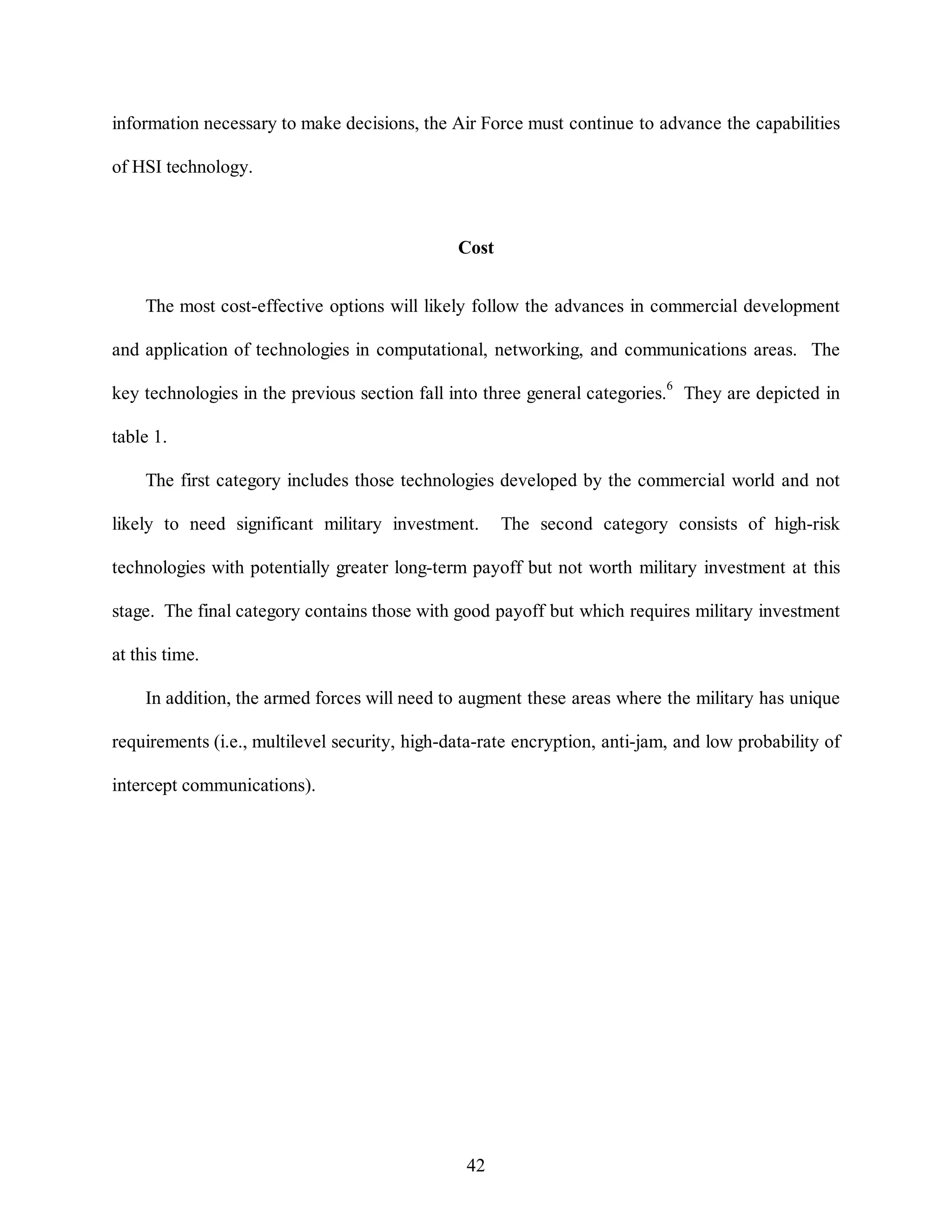 information necessary to make decisions, the Air Force must continue to advance the capabilities 
42 
of HSI technology. 
Cost 
The most cost-effective options will likely follow the advances in commercial development 
and application of technologies in computational, networking, and communications areas. The 
key technologies in the previous section fall into three general categories.6 They are depicted in 
table 1. 
The first category includes those technologies developed by the commercial world and not 
likely to need significant military investment. The second category consists of high-risk 
technologies with potentially greater long-term payoff but not worth military investment at this 
stage. The final category contains those with good payoff but which requires military investment 
at this time. 
In addition, the armed forces will need to augment these areas where the military has unique 
requirements (i.e., multilevel security, high-data-rate encryption, anti-jam, and low probability of 
intercept communications). 
 