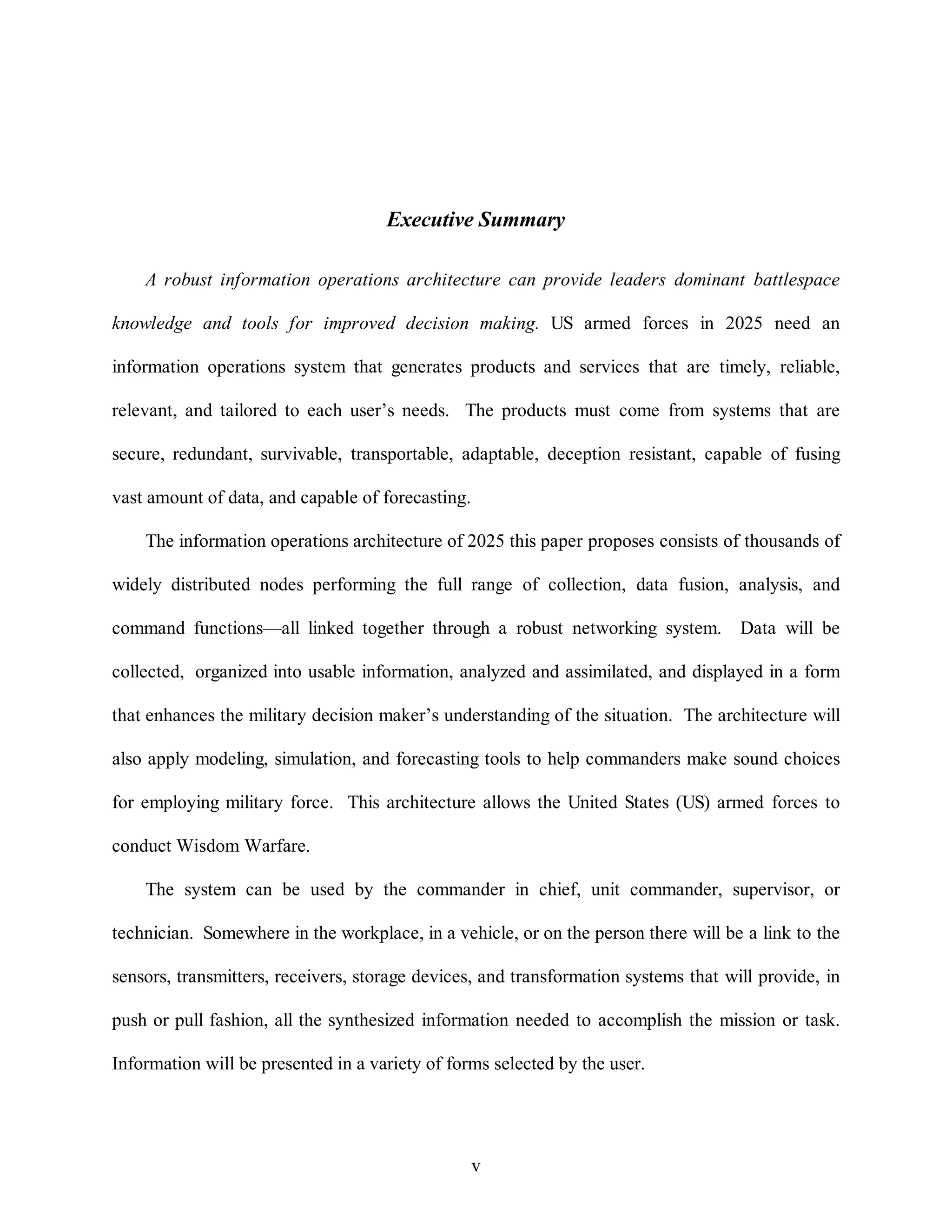Executive Summary 
A robust information operations architecture can provide leaders dominant battlespace 
knowledge and tools for improved decision making. US armed forces in 2025 need an 
information operations system that generates products and services that are timely, reliable, 
relevant, and tailored to each user’s needs. The products must come from systems that are 
secure, redundant, survivable, transportable, adaptable, deception resistant, capable of fusing 
v 
vast amount of data, and capable of forecasting. 
The information operations architecture of 2025 this paper proposes consists of thousands of 
widely distributed nodes performing the full range of collection, data fusion, analysis, and 
command functions—all linked together through a robust networking system. Data will be 
collected, organized into usable information, analyzed and assimilated, and displayed in a form 
that enhances the military decision maker’s understanding of the situation. The architecture will 
also apply modeling, simulation, and forecasting tools to help commanders make sound choices 
for employing military force. This architecture allows the United States (US) armed forces to 
conduct Wisdom Warfare. 
The system can be used by the commander in chief, unit commander, supervisor, or 
technician. Somewhere in the workplace, in a vehicle, or on the person there will be a link to the 
sensors, transmitters, receivers, storage devices, and transformation systems that will provide, in 
push or pull fashion, all the synthesized information needed to accomplish the mission or task. 
Information will be presented in a variety of forms selected by the user. 
 