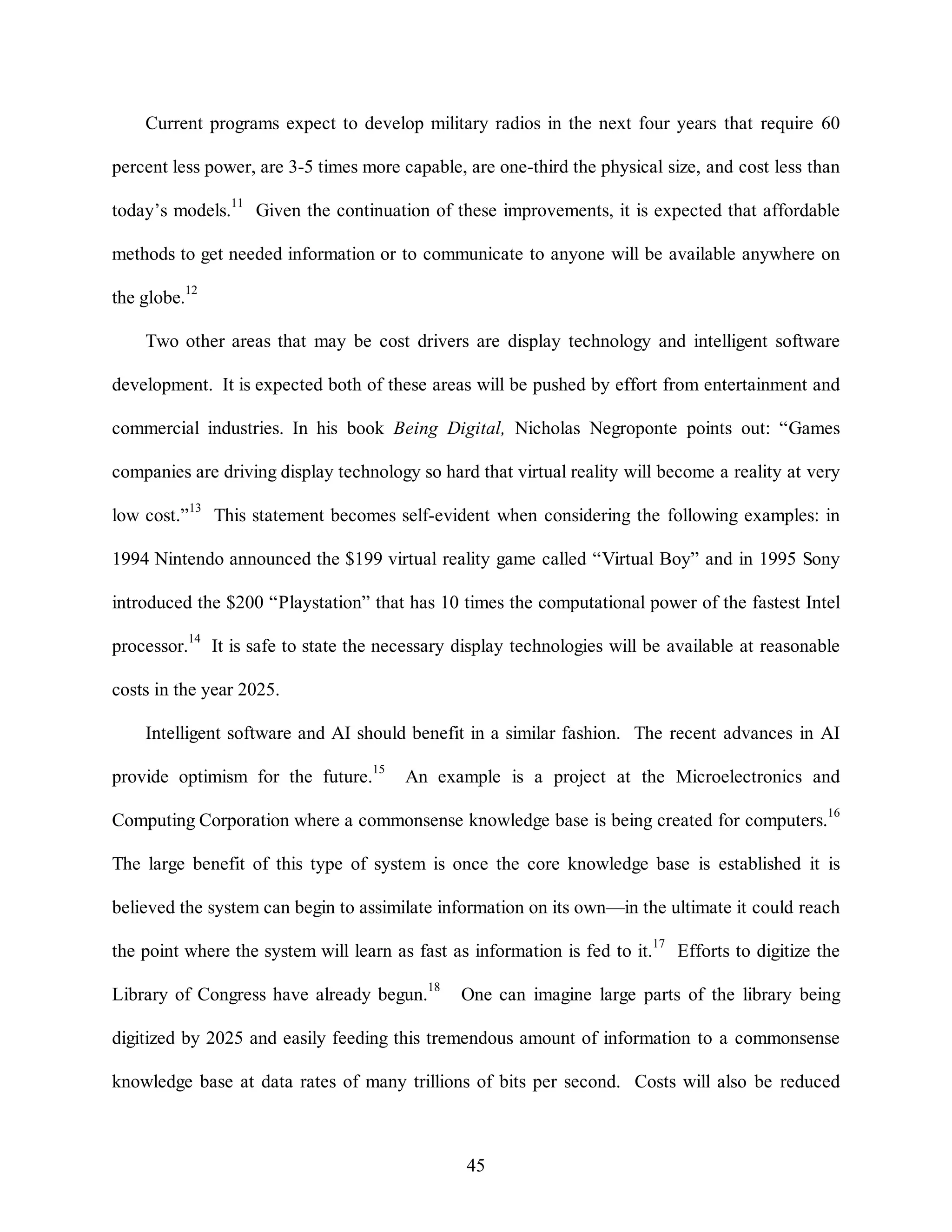 Current programs expect to develop military radios in the next four years that require 60 
percent less power, are 3-5 times more capable, are one-third the physical size, and cost less than 
today’s models.11 Given the continuation of these improvements, it is expected that affordable 
methods to get needed information or to communicate to anyone will be available anywhere on 
45 
the globe.12 
Two other areas that may be cost drivers are display technology and intelligent software 
development. It is expected both of these areas will be pushed by effort from entertainment and 
commercial industries. In his book Being Digital, Nicholas Negroponte points out: “Games 
companies are driving display technology so hard that virtual reality will become a reality at very 
low cost.”13 This statement becomes self-evident when considering the following examples: in 
1994 Nintendo announced the $199 virtual reality game called “Virtual Boy” and in 1995 Sony 
introduced the $200 “Playstation” that has 10 times the computational power of the fastest Intel 
processor.14 It is safe to state the necessary display technologies will be available at reasonable 
costs in the year 2025. 
Intelligent software and AI should benefit in a similar fashion. The recent advances in AI 
provide optimism for the future.15 An example is a project at the Microelectronics and 
Computing Corporation where a commonsense knowledge base is being created for computers.16 
The large benefit of this type of system is once the core knowledge base is established it is 
believed the system can begin to assimilate information on its own—in the ultimate it could reach 
the point where the system will learn as fast as information is fed to it.17 Efforts to digitize the 
Library of Congress have already begun.18 One can imagine large parts of the library being 
digitized by 2025 and easily feeding this tremendous amount of information to a commonsense 
knowledge base at data rates of many trillions of bits per second. Costs will also be reduced 
 