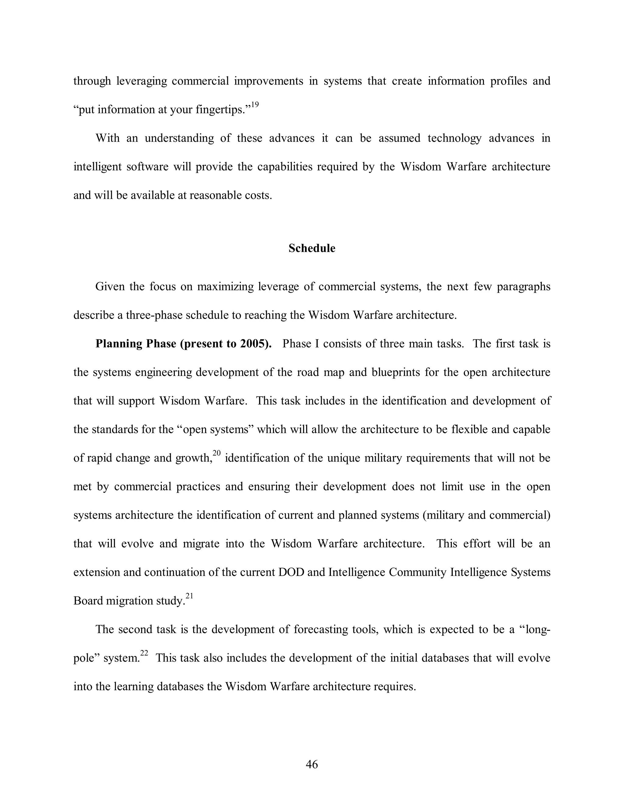 through leveraging commercial improvements in systems that create information profiles and 
46 
“put information at your fingertips.”19 
With an understanding of these advances it can be assumed technology advances in 
intelligent software will provide the capabilities required by the Wisdom Warfare architecture 
and will be available at reasonable costs. 
Schedule 
Given the focus on maximizing leverage of commercial systems, the next few paragraphs 
describe a three-phase schedule to reaching the Wisdom Warfare architecture. 
Planning Phase (present to 2005). Phase I consists of three main tasks. The first task is 
the systems engineering development of the road map and blueprints for the open architecture 
that will support Wisdom Warfare. This task includes in the identification and development of 
the standards for the “open systems” which will allow the architecture to be flexible and capable 
of rapid change and growth,20 identification of the unique military requirements that will not be 
met by commercial practices and ensuring their development does not limit use in the open 
systems architecture the identification of current and planned systems (military and commercial) 
that will evolve and migrate into the Wisdom Warfare architecture. This effort will be an 
extension and continuation of the current DOD and Intelligence Community Intelligence Systems 
Board migration study.21 
The second task is the development of forecasting tools, which is expected to be a “long-pole” 
system.22 This task also includes the development of the initial databases that will evolve 
into the learning databases the Wisdom Warfare architecture requires. 
 