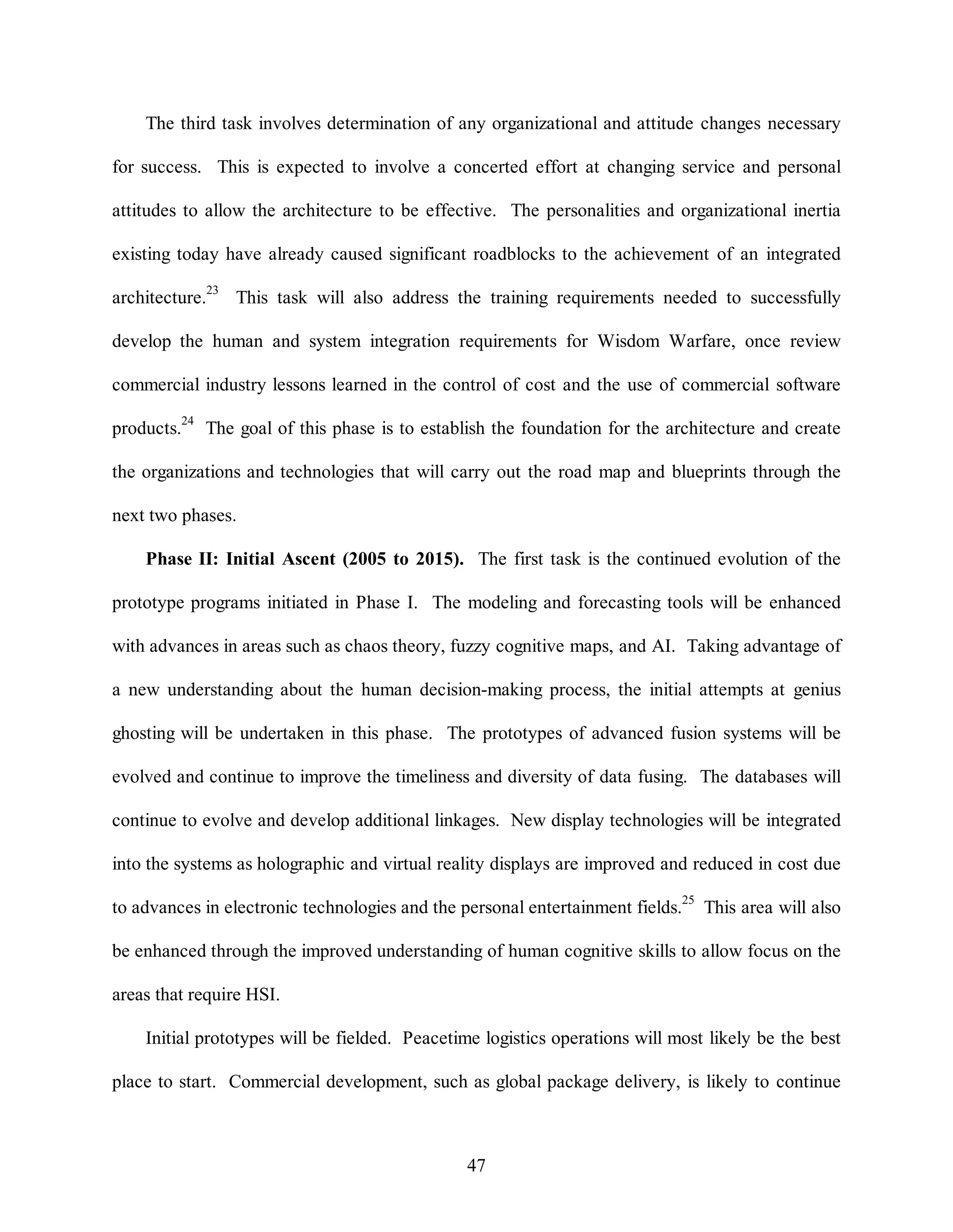 The third task involves determination of any organizational and attitude changes necessary 
for success. This is expected to involve a concerted effort at changing service and personal 
attitudes to allow the architecture to be effective. The personalities and organizational inertia 
existing today have already caused significant roadblocks to the achievement of an integrated 
architecture.23 This task will also address the training requirements needed to successfully 
develop the human and system integration requirements for Wisdom Warfare, once review 
commercial industry lessons learned in the control of cost and the use of commercial software 
products.24 The goal of this phase is to establish the foundation for the architecture and create 
the organizations and technologies that will carry out the road map and blueprints through the 
47 
next two phases. 
Phase II: Initial Ascent (2005 to 2015). The first task is the continued evolution of the 
prototype programs initiated in Phase I. The modeling and forecasting tools will be enhanced 
with advances in areas such as chaos theory, fuzzy cognitive maps, and AI. Taking advantage of 
a new understanding about the human decision-making process, the initial attempts at genius 
ghosting will be undertaken in this phase. The prototypes of advanced fusion systems will be 
evolved and continue to improve the timeliness and diversity of data fusing. The databases will 
continue to evolve and develop additional linkages. New display technologies will be integrated 
into the systems as holographic and virtual reality displays are improved and reduced in cost due 
to advances in electronic technologies and the personal entertainment fields.25 This area will also 
be enhanced through the improved understanding of human cognitive skills to allow focus on the 
areas that require HSI. 
Initial prototypes will be fielded. Peacetime logistics operations will most likely be the best 
place to start. Commercial development, such as global package delivery, is likely to continue 
 