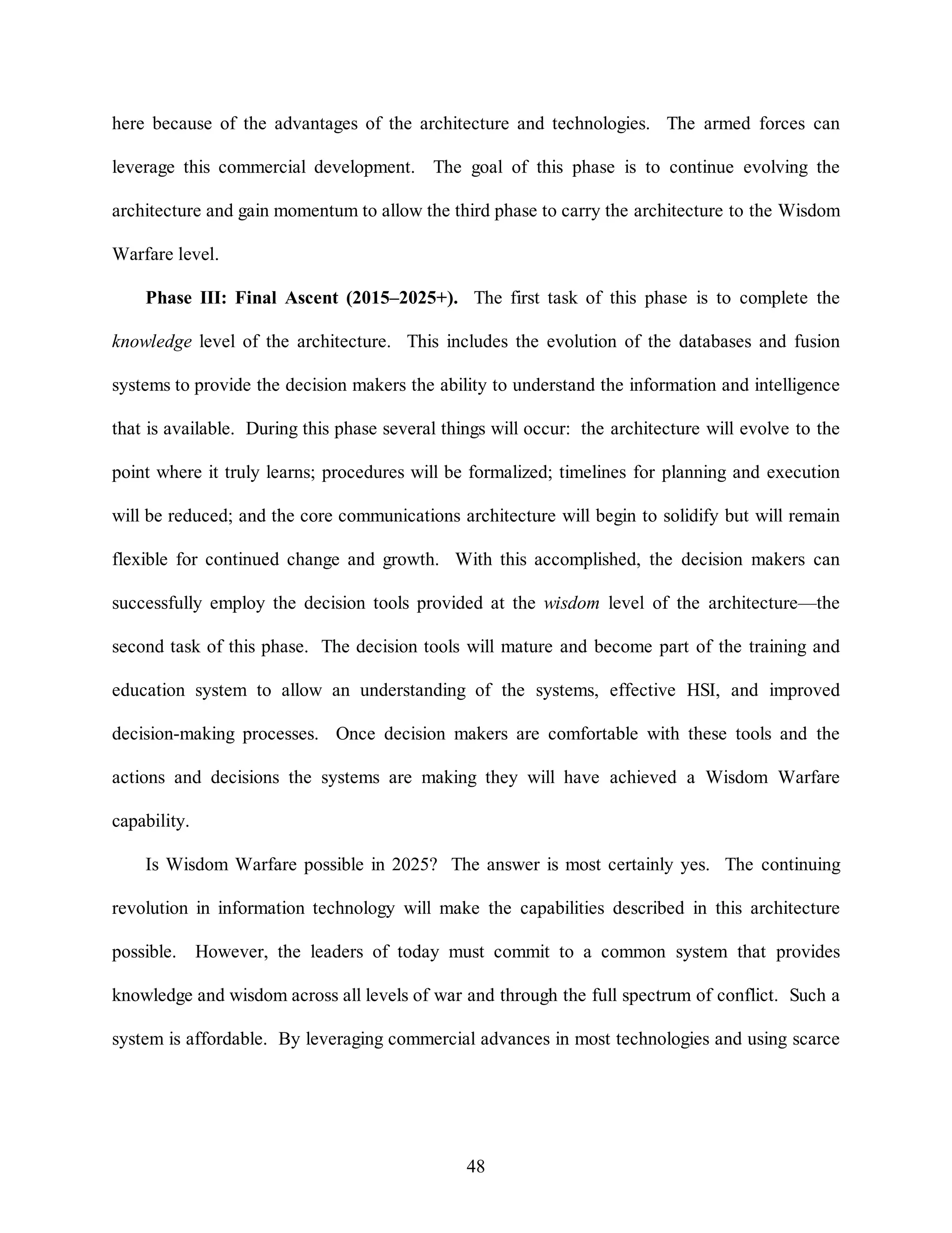 here because of the advantages of the architecture and technologies. The armed forces can 
leverage this commercial development. The goal of this phase is to continue evolving the 
architecture and gain momentum to allow the third phase to carry the architecture to the Wisdom 
48 
Warfare level. 
Phase III: Final Ascent (2015–2025+). The first task of this phase is to complete the 
knowledge level of the architecture. This includes the evolution of the databases and fusion 
systems to provide the decision makers the ability to understand the information and intelligence 
that is available. During this phase several things will occur: the architecture will evolve to the 
point where it truly learns; procedures will be formalized; timelines for planning and execution 
will be reduced; and the core communications architecture will begin to solidify but will remain 
flexible for continued change and growth. With this accomplished, the decision makers can 
successfully employ the decision tools provided at the wisdom level of the architecture—the 
second task of this phase. The decision tools will mature and become part of the training and 
education system to allow an understanding of the systems, effective HSI, and improved 
decision-making processes. Once decision makers are comfortable with these tools and the 
actions and decisions the systems are making they will have achieved a Wisdom Warfare 
capability. 
Is Wisdom Warfare possible in 2025? The answer is most certainly yes. The continuing 
revolution in information technology will make the capabilities described in this architecture 
possible. However, the leaders of today must commit to a common system that provides 
knowledge and wisdom across all levels of war and through the full spectrum of conflict. Such a 
system is affordable. By leveraging commercial advances in most technologies and using scarce 
 