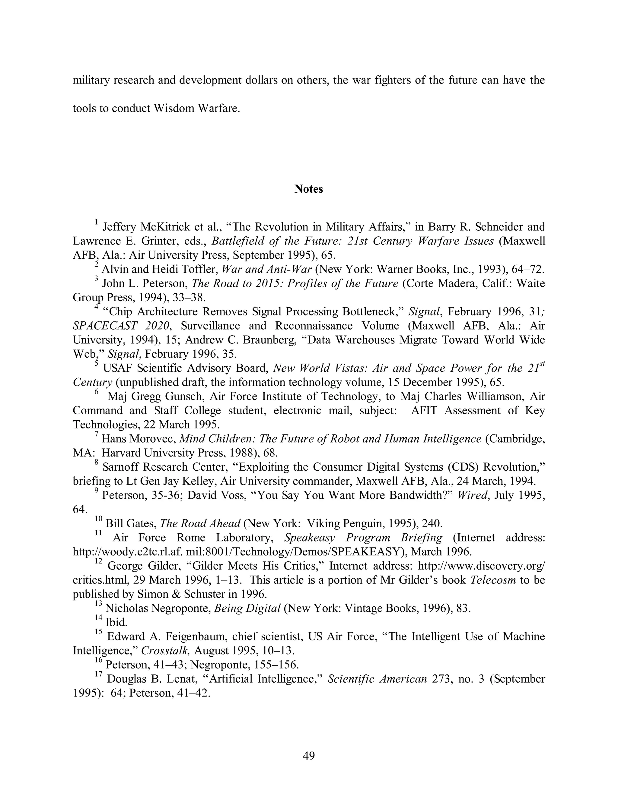military research and development dollars on others, the war fighters of the future can have the 
49 
tools to conduct Wisdom Warfare. 
Notes 
1 Jeffery McKitrick et al., “The Revolution in Military Affairs,” in Barry R. Schneider and 
Lawrence E. Grinter, eds., Battlefield of the Future: 21st Century Warfare Issues (Maxwell 
AFB, Ala.: Air University Press, September 1995), 65. 
2 Alvin and Heidi Toffler, War and Anti-War (New York: Warner Books, Inc., 1993), 64–72. 
3 John L. Peterson, The Road to 2015: Profiles of the Future (Corte Madera, Calif.: Waite 
Group Press, 1994), 33–38. 
4 “Chip Architecture Removes Signal Processing Bottleneck,” Signal, February 1996, 31; 
SPACECAST 2020, Surveillance and Reconnaissance Volume (Maxwell AFB, Ala.: Air 
University, 1994), 15; Andrew C. Braunberg, “Data Warehouses Migrate Toward World Wide 
Web,” Signal, February 1996, 35. 
5 USAF Scientific Advisory Board, New World Vistas: Air and Space Power for the 21st 
Century (unpublished draft, the information technology volume, 15 December 1995), 65. 
6 Maj Gregg Gunsch, Air Force Institute of Technology, to Maj Charles Williamson, Air 
Command and Staff College student, electronic mail, subject: AFIT Assessment of Key 
Technologies, 22 March 1995. 
7 Hans Morovec, Mind Children: The Future of Robot and Human Intelligence (Cambridge, 
MA: Harvard University Press, 1988), 68. 
8 Sarnoff Research Center, “Exploiting the Consumer Digital Systems (CDS) Revolution,” 
briefing to Lt Gen Jay Kelley, Air University commander, Maxwell AFB, Ala., 24 March, 1994. 
9 Peterson, 35-36; David Voss, “You Say You Want More Bandwidth?” Wired, July 1995, 
64. 
10 Bill Gates, The Road Ahead (New York: Viking Penguin, 1995), 240. 
11 Air Force Rome Laboratory, Speakeasy Program Briefing (Internet address: 
http://woody.c2tc.rl.af. mil:8001/Technology/Demos/SPEAKEASY), March 1996. 
12 George Gilder, “Gilder Meets His Critics,” Internet address: http://www.discovery.org/ 
critics.html, 29 March 1996, 1–13. This article is a portion of Mr Gilder’s book Telecosm to be 
published by Simon & Schuster in 1996. 
13 Nicholas Negroponte, Being Digital (New York: Vintage Books, 1996), 83. 
14 Ibid. 
15 Edward A. Feigenbaum, chief scientist, US Air Force, “The Intelligent Use of Machine 
Intelligence,” Crosstalk, August 1995, 10–13. 
16 Peterson, 41–43; Negroponte, 155–156. 
17 Douglas B. Lenat, “Artificial Intelligence,” Scientific American 273, no. 3 (September 
1995): 64; Peterson, 41–42. 
 