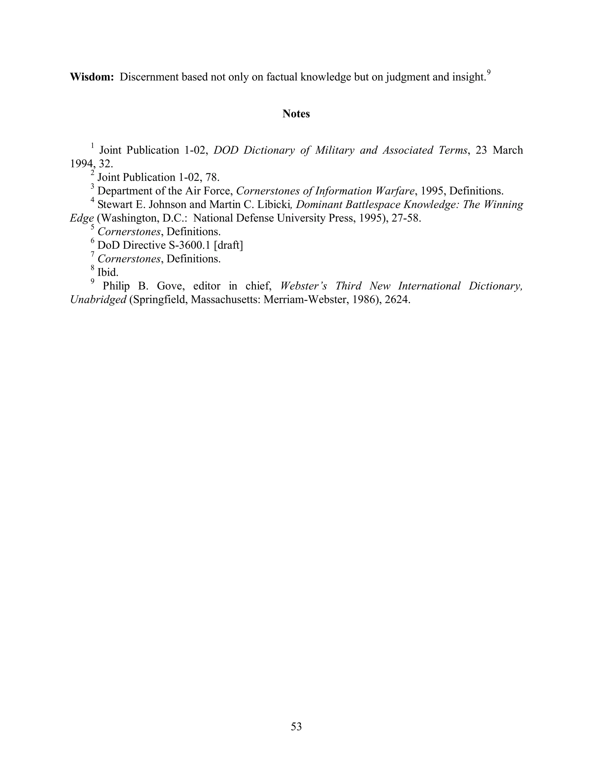 Wisdom: Discernment based not only on factual knowledge but on judgment and insight.9 
Notes 
1 Joint Publication 1-02, DOD Dictionary of Military and Associated Terms, 23 March 
53 
1994, 32. 
2 Joint Publication 1-02, 78. 
3 Department of the Air Force, Cornerstones of Information Warfare, 1995, Definitions. 
4 Stewart E. Johnson and Martin C. Libicki, Dominant Battlespace Knowledge: The Winning 
Edge (Washington, D.C.: National Defense University Press, 1995), 27-58. 
5 Cornerstones, Definitions. 
6 DoD Directive S-3600.1 [draft] 
7 Cornerstones, Definitions. 
8 Ibid. 
9 Philip B. Gove, editor in chief, Webster’s Third New International Dictionary, 
Unabridged (Springfield, Massachusetts: Merriam-Webster, 1986), 2624. 
 