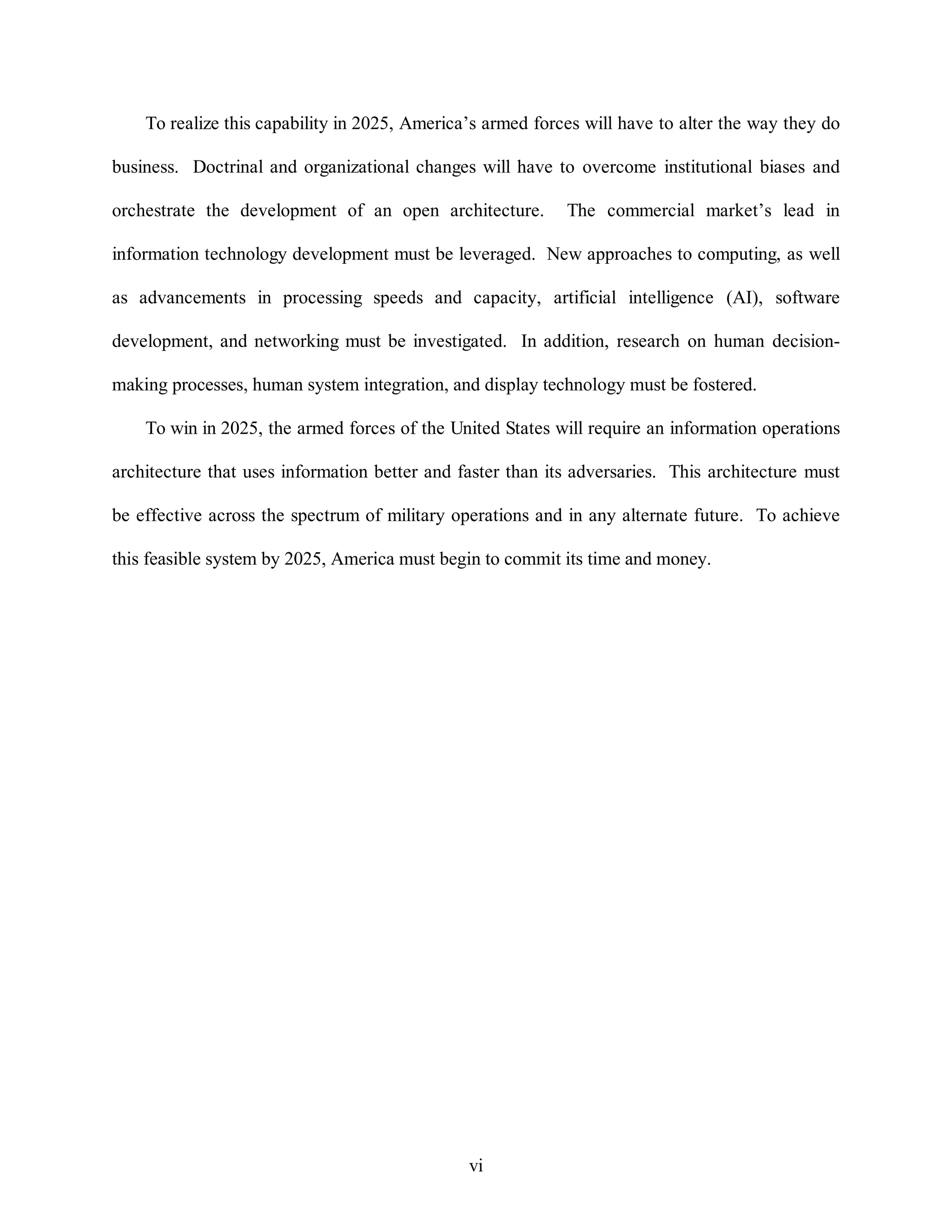 To realize this capability in 2025, America’s armed forces will have to alter the way they do 
business. Doctrinal and organizational changes will have to overcome institutional biases and 
orchestrate the development of an open architecture. The commercial market’s lead in 
information technology development must be leveraged. New approaches to computing, as well 
as advancements in processing speeds and capacity, artificial intelligence (AI), software 
development, and networking must be investigated. In addition, research on human decision-making 
processes, human system integration, and display technology must be fostered. 
To win in 2025, the armed forces of the United States will require an information operations 
architecture that uses information better and faster than its adversaries. This architecture must 
be effective across the spectrum of military operations and in any alternate future. To achieve 
this feasible system by 2025, America must begin to commit its time and money. 
vi 
 