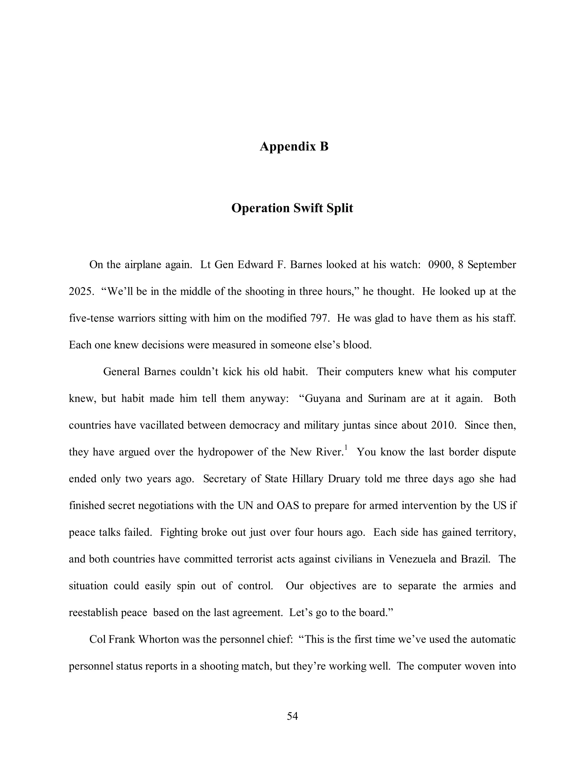 Appendix B 
Operation Swift Split 
On the airplane again. Lt Gen Edward F. Barnes looked at his watch: 0900, 8 September 
2025. “We’ll be in the middle of the shooting in three hours,” he thought. He looked up at the 
five-tense warriors sitting with him on the modified 797. He was glad to have them as his staff. 
Each one knew decisions were measured in someone else’s blood. 
General Barnes couldn’t kick his old habit. Their computers knew what his computer 
knew, but habit made him tell them anyway: “Guyana and Surinam are at it again. Both 
countries have vacillated between democracy and military juntas since about 2010. Since then, 
they have argued over the hydropower of the New River.1 You know the last border dispute 
ended only two years ago. Secretary of State Hillary Druary told me three days ago she had 
finished secret negotiations with the UN and OAS to prepare for armed intervention by the US if 
peace talks failed. Fighting broke out just over four hours ago. Each side has gained territory, 
and both countries have committed terrorist acts against civilians in Venezuela and Brazil. The 
situation could easily spin out of control. Our objectives are to separate the armies and 
reestablish peace based on the last agreement. Let’s go to the board.” 
Col Frank Whorton was the personnel chief: “This is the first time we’ve used the automatic 
personnel status reports in a shooting match, but they’re working well. The computer woven into 
54 
 