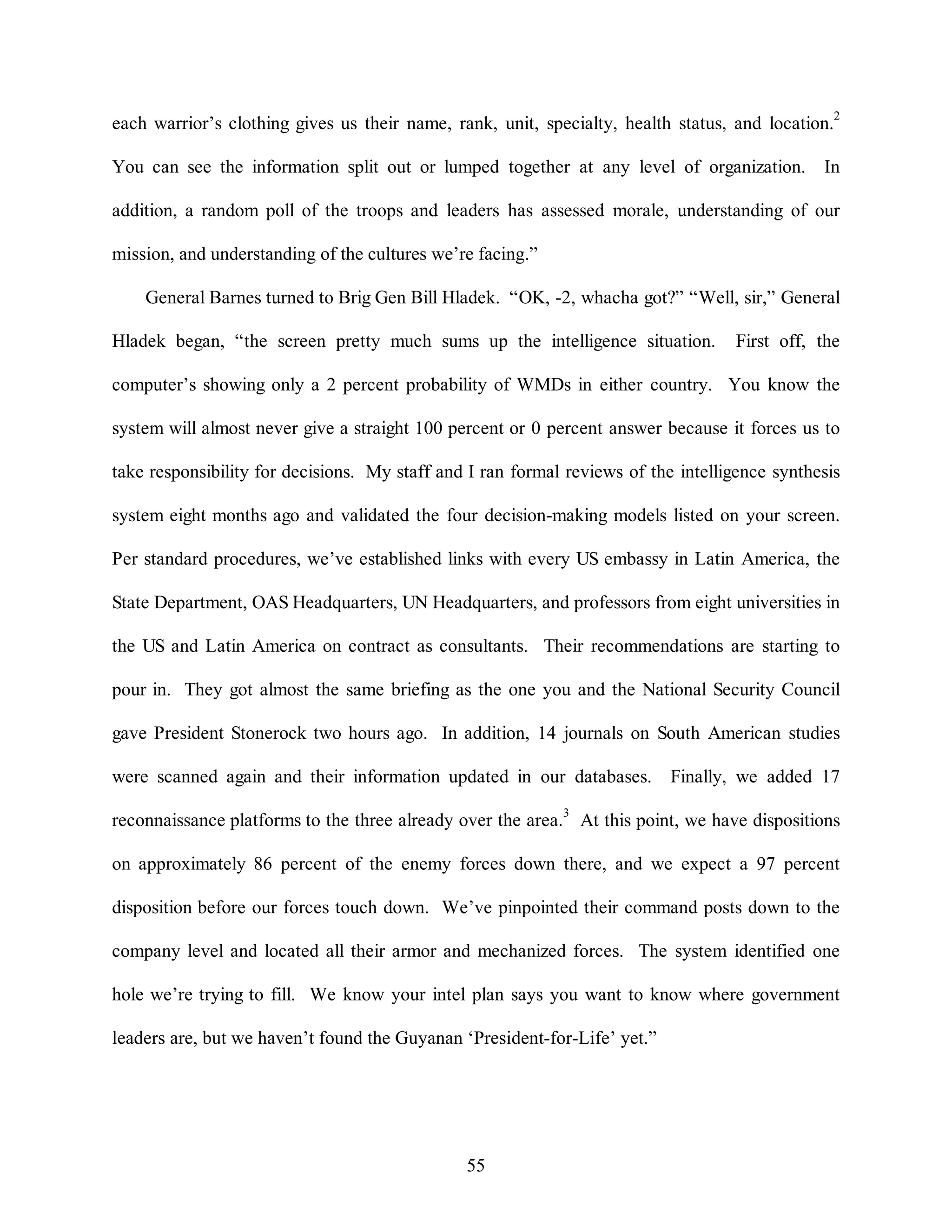 each warrior’s clothing gives us their name, rank, unit, specialty, health status, and location.2 
You can see the information split out or lumped together at any level of organization. In 
addition, a random poll of the troops and leaders has assessed morale, understanding of our 
mission, and understanding of the cultures we’re facing.” 
General Barnes turned to Brig Gen Bill Hladek. “OK, -2, whacha got?” “Well, sir,” General 
Hladek began, “the screen pretty much sums up the intelligence situation. First off, the 
computer’s showing only a 2 percent probability of WMDs in either country. You know the 
system will almost never give a straight 100 percent or 0 percent answer because it forces us to 
take responsibility for decisions. My staff and I ran formal reviews of the intelligence synthesis 
system eight months ago and validated the four decision-making models listed on your screen. 
Per standard procedures, we’ve established links with every US embassy in Latin America, the 
State Department, OAS Headquarters, UN Headquarters, and professors from eight universities in 
the US and Latin America on contract as consultants. Their recommendations are starting to 
pour in. They got almost the same briefing as the one you and the National Security Council 
gave President Stonerock two hours ago. In addition, 14 journals on South American studies 
were scanned again and their information updated in our databases. Finally, we added 17 
reconnaissance platforms to the three already over the area.3 At this point, we have dispositions 
on approximately 86 percent of the enemy forces down there, and we expect a 97 percent 
disposition before our forces touch down. We’ve pinpointed their command posts down to the 
company level and located all their armor and mechanized forces. The system identified one 
hole we’re trying to fill. We know your intel plan says you want to know where government 
leaders are, but we haven’t found the Guyanan ‘President-for-Life’ yet.” 
55 
 