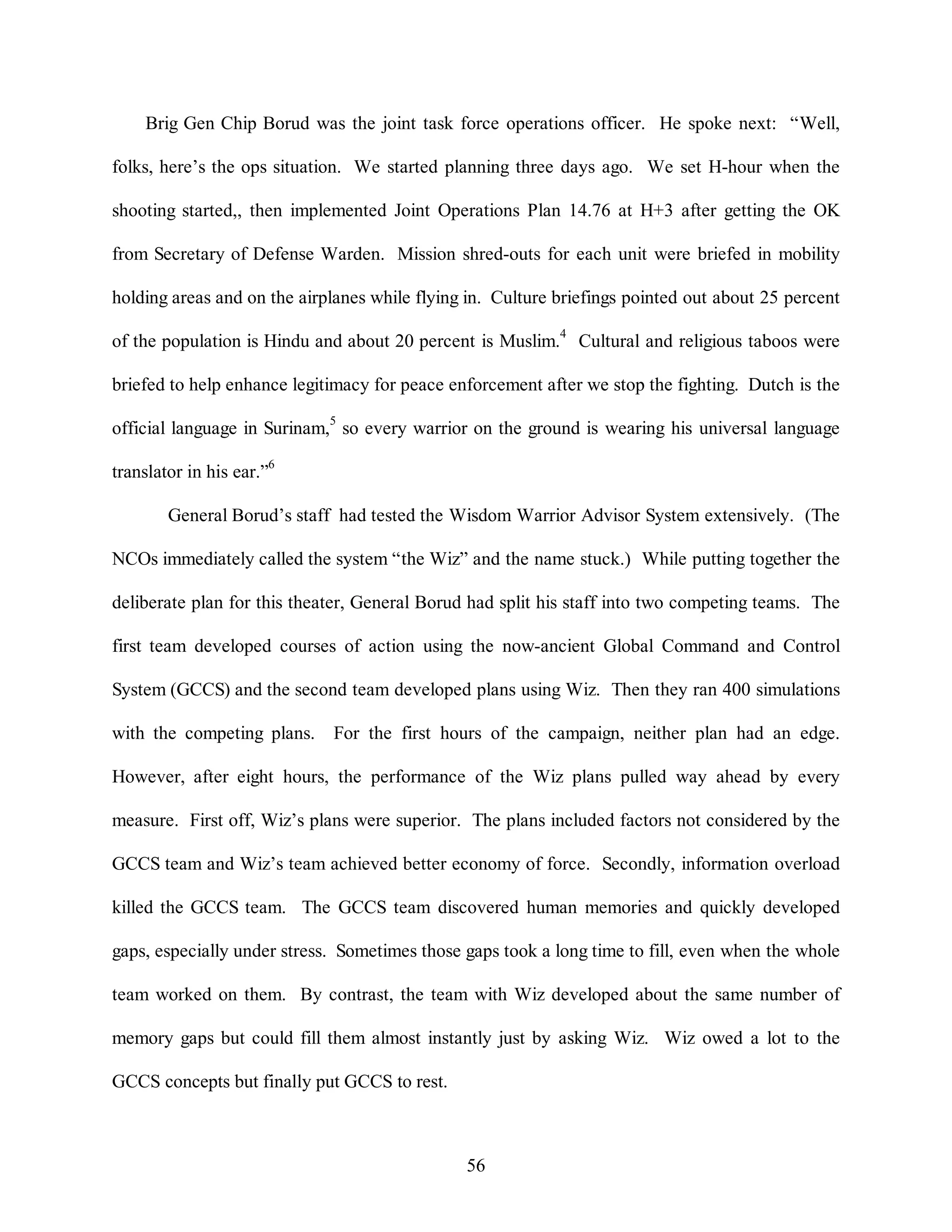 Brig Gen Chip Borud was the joint task force operations officer. He spoke next: “Well, 
folks, here’s the ops situation. We started planning three days ago. We set H-hour when the 
shooting started,, then implemented Joint Operations Plan 14.76 at H+3 after getting the OK 
from Secretary of Defense Warden. Mission shred-outs for each unit were briefed in mobility 
holding areas and on the airplanes while flying in. Culture briefings pointed out about 25 percent 
of the population is Hindu and about 20 percent is Muslim.4 Cultural and religious taboos were 
briefed to help enhance legitimacy for peace enforcement after we stop the fighting. Dutch is the 
official language in Surinam,5 so every warrior on the ground is wearing his universal language 
56 
translator in his ear.”6 
General Borud’s staff had tested the Wisdom Warrior Advisor System extensively. (The 
NCOs immediately called the system “the Wiz” and the name stuck.) While putting together the 
deliberate plan for this theater, General Borud had split his staff into two competing teams. The 
first team developed courses of action using the now-ancient Global Command and Control 
System (GCCS) and the second team developed plans using Wiz. Then they ran 400 simulations 
with the competing plans. For the first hours of the campaign, neither plan had an edge. 
However, after eight hours, the performance of the Wiz plans pulled way ahead by every 
measure. First off, Wiz’s plans were superior. The plans included factors not considered by the 
GCCS team and Wiz’s team achieved better economy of force. Secondly, information overload 
killed the GCCS team. The GCCS team discovered human memories and quickly developed 
gaps, especially under stress. Sometimes those gaps took a long time to fill, even when the whole 
team worked on them. By contrast, the team with Wiz developed about the same number of 
memory gaps but could fill them almost instantly just by asking Wiz. Wiz owed a lot to the 
GCCS concepts but finally put GCCS to rest. 
 