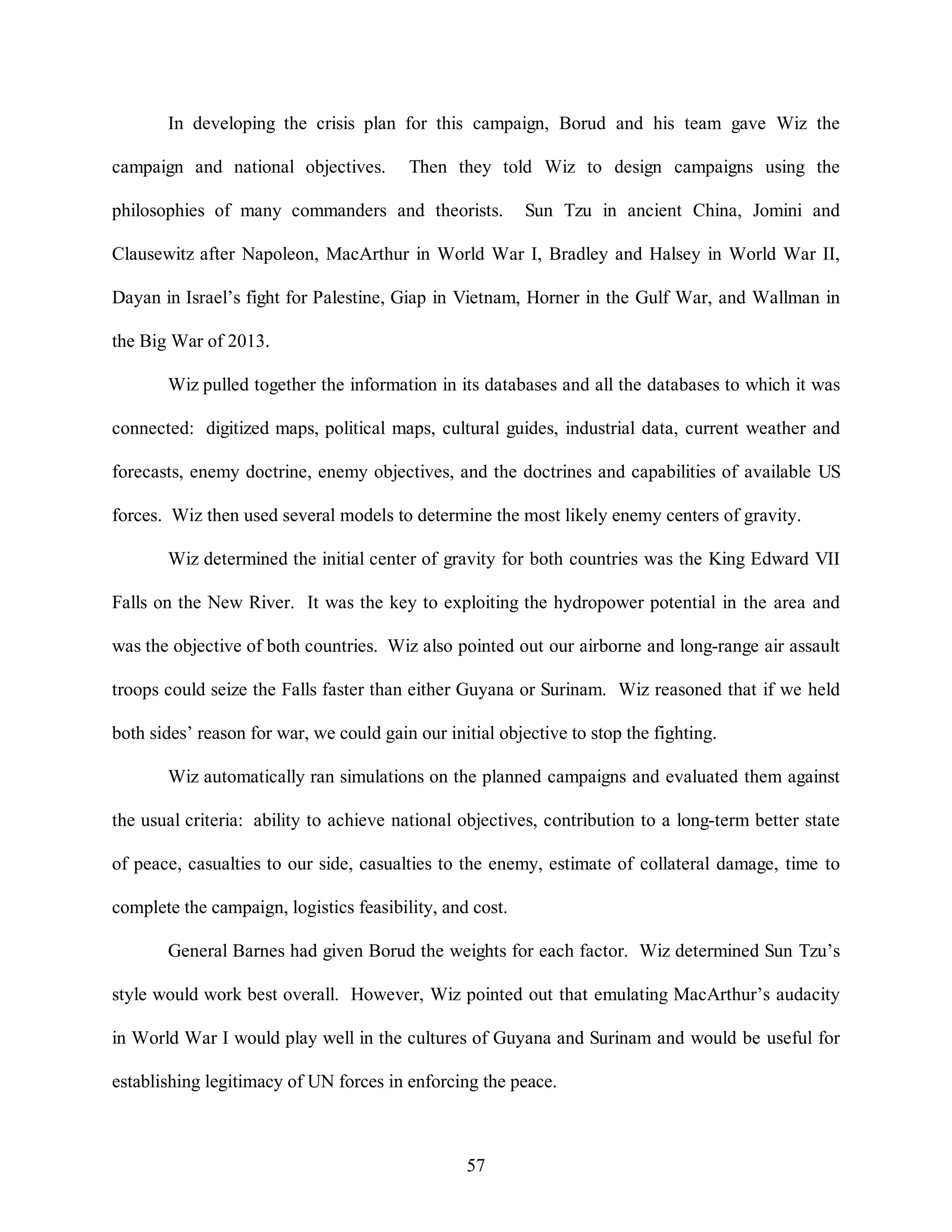 In developing the crisis plan for this campaign, Borud and his team gave Wiz the 
campaign and national objectives. Then they told Wiz to design campaigns using the 
philosophies of many commanders and theorists. Sun Tzu in ancient China, Jomini and 
Clausewitz after Napoleon, MacArthur in World War I, Bradley and Halsey in World War II, 
Dayan in Israel’s fight for Palestine, Giap in Vietnam, Horner in the Gulf War, and Wallman in 
57 
the Big War of 2013. 
Wiz pulled together the information in its databases and all the databases to which it was 
connected: digitized maps, political maps, cultural guides, industrial data, current weather and 
forecasts, enemy doctrine, enemy objectives, and the doctrines and capabilities of available US 
forces. Wiz then used several models to determine the most likely enemy centers of gravity. 
Wiz determined the initial center of gravity for both countries was the King Edward VII 
Falls on the New River. It was the key to exploiting the hydropower potential in the area and 
was the objective of both countries. Wiz also pointed out our airborne and long-range air assault 
troops could seize the Falls faster than either Guyana or Surinam. Wiz reasoned that if we held 
both sides’ reason for war, we could gain our initial objective to stop the fighting. 
Wiz automatically ran simulations on the planned campaigns and evaluated them against 
the usual criteria: ability to achieve national objectives, contribution to a long-term better state 
of peace, casualties to our side, casualties to the enemy, estimate of collateral damage, time to 
complete the campaign, logistics feasibility, and cost. 
General Barnes had given Borud the weights for each factor. Wiz determined Sun Tzu’s 
style would work best overall. However, Wiz pointed out that emulating MacArthur’s audacity 
in World War I would play well in the cultures of Guyana and Surinam and would be useful for 
establishing legitimacy of UN forces in enforcing the peace. 
 